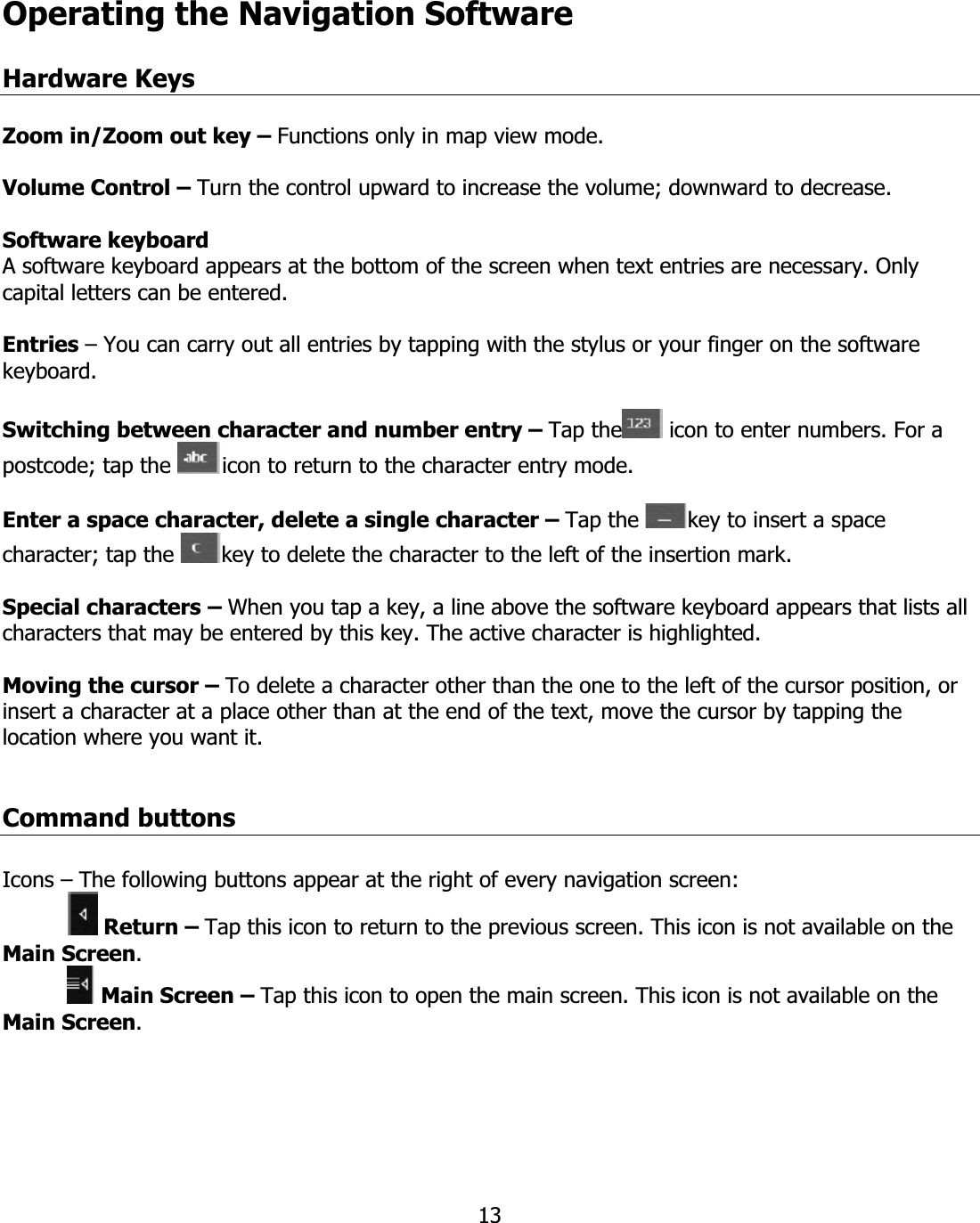 13Operating the Navigation SoftwareHardware KeysZoom in/Zoom out key – Functions only in map view mode. Volume Control – Turn the control upward to increase the volume; downward to decrease. Software keyboard A software keyboard appears at the bottom of the screen when text entries are necessary. Only capital letters can be entered. Entries – You can carry out all entries by tapping with the stylus or your finger on the software keyboard. Switching between character and number entry – Tap the  icon to enter numbers. For a postcode; tap the  icon to return to the character entry mode. Enter a space character, delete a single character – Tap the  key to insert a space character; tap the  key to delete the character to the left of the insertion mark. Special characters – When you tap a key, a line above the software keyboard appears that lists all characters that may be entered by this key. The active character is highlighted. Moving the cursor – To delete a character other than the one to the left of the cursor position, or insert a character at a place other than at the end of the text, move the cursor by tapping the location where you want it. Command buttons Icons – The following buttons appear at the right of every navigation screen:  Return – Tap this icon to return to the previous screen. This icon is not available on the Main Screen. Main Screen – Tap this icon to open the main screen. This icon is not available on the Main Screen.