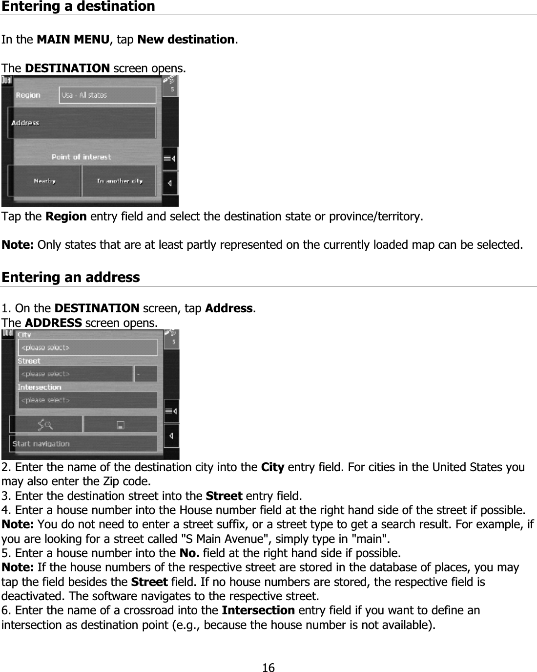 16Entering a destination In the MAIN MENU, tap New destination.The DESTINATION screen opens. Tap the Region entry field and select the destination state or province/territory. Note: Only states that are at least partly represented on the currently loaded map can be selected.Entering an address 1. On the DESTINATION screen, tap Address.The ADDRESS screen opens. 2. Enter the name of the destination city into the City entry field. For cities in the United States you may also enter the Zip code. 3. Enter the destination street into the Street entry field. 4. Enter a house number into the House number field at the right hand side of the street if possible. Note: You do not need to enter a street suffix, or a street type to get a search result. For example, if you are looking for a street called &quot;S Main Avenue&quot;, simply type in &quot;main&quot;. 5. Enter a house number into the No. field at the right hand side if possible. Note: If the house numbers of the respective street are stored in the database of places, you may tap the field besides the Street field. If no house numbers are stored, the respective field is deactivated. The software navigates to the respective street. 6. Enter the name of a crossroad into the Intersection entry field if you want to define an intersection as destination point (e.g., because the house number is not available). 