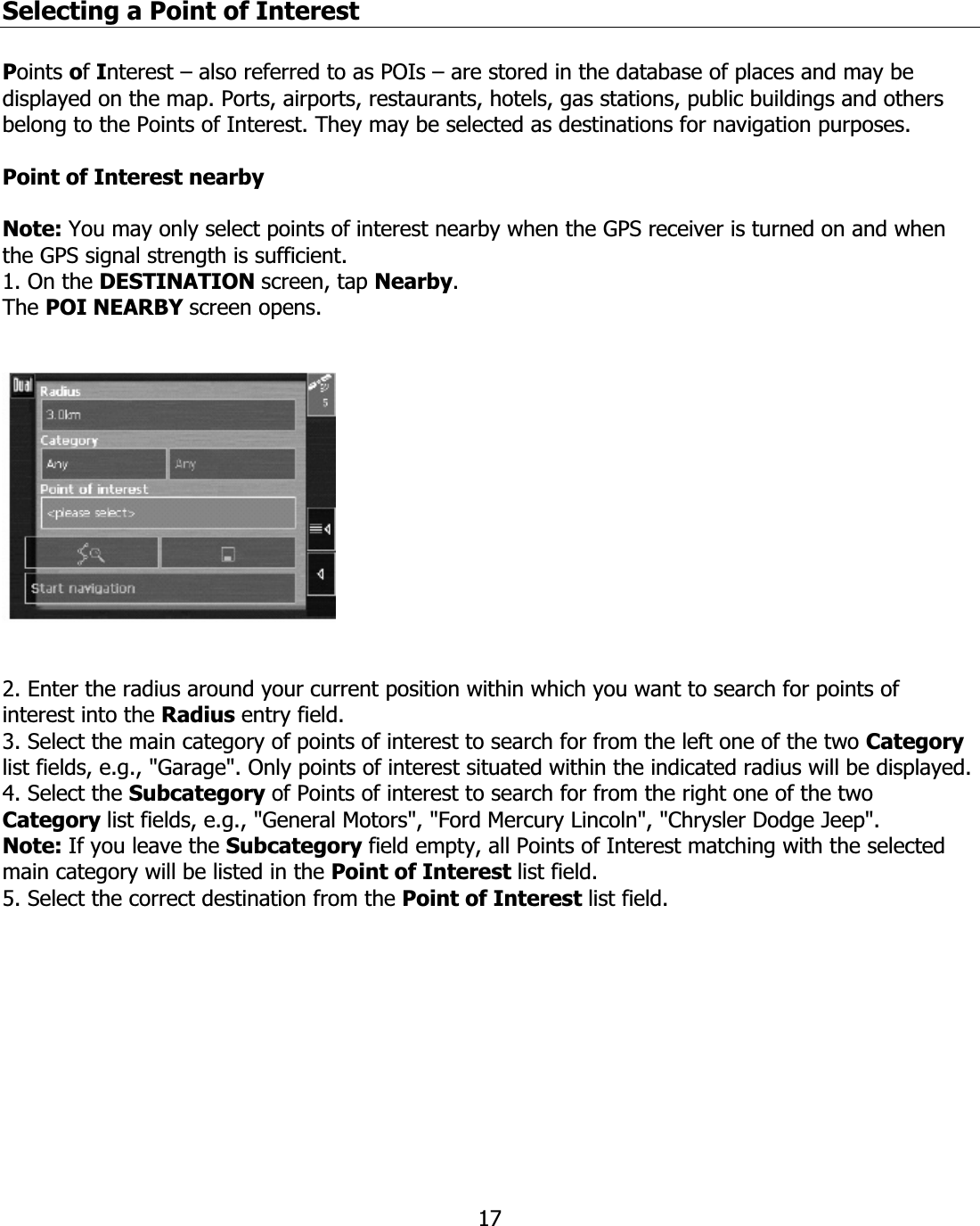 17Selecting a Point of Interest Points ofInterest – also referred to as POIs – are stored in the database of places and may be displayed on the map. Ports, airports, restaurants, hotels, gas stations, public buildings and others belong to the Points of Interest. They may be selected as destinations for navigation purposes. Point of Interest nearby Note: You may only select points of interest nearby when the GPS receiver is turned on and when the GPS signal strength is sufficient. 1. On the DESTINATION screen, tap Nearby.The POI NEARBY screen opens. 2. Enter the radius around your current position within which you want to search for points of interest into the Radius entry field. 3. Select the main category of points of interest to search for from the left one of the two Categorylist fields, e.g., &quot;Garage&quot;. Only points of interest situated within the indicated radius will be displayed. 4. Select the Subcategory of Points of interest to search for from the right one of the two Category list fields, e.g., &quot;General Motors&quot;, &quot;Ford Mercury Lincoln&quot;, &quot;Chrysler Dodge Jeep&quot;. Note: If you leave the Subcategory field empty, all Points of Interest matching with the selected main category will be listed in the Point of Interest list field. 5. Select the correct destination from the Point of Interest list field. 