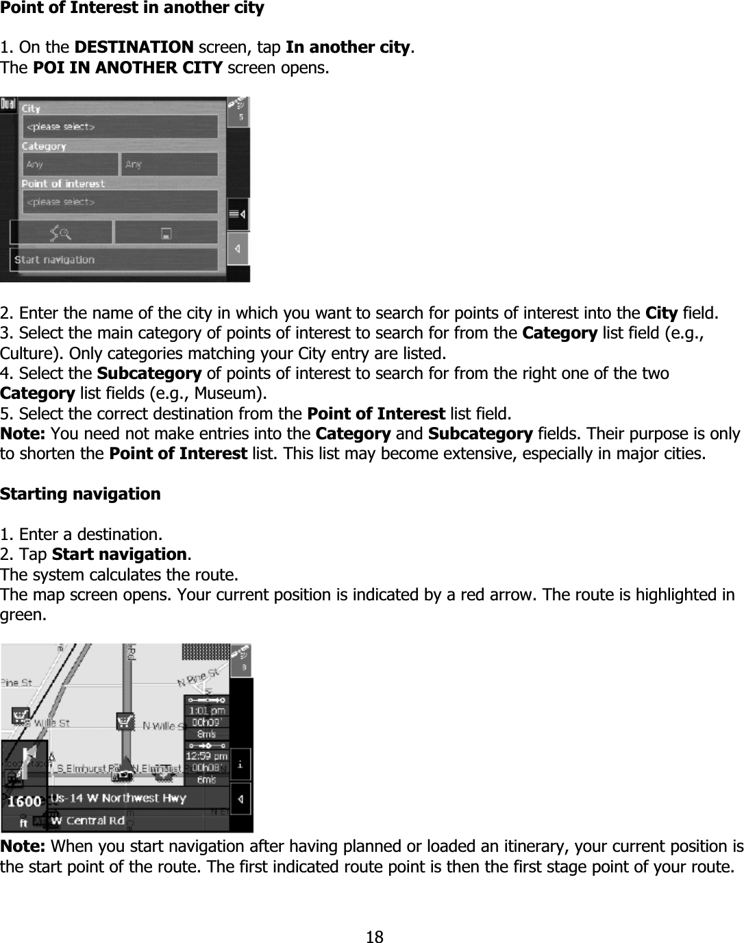 18Point of Interest in another city 1. On the DESTINATION screen, tap In another city.The POI IN ANOTHER CITY screen opens. 2. Enter the name of the city in which you want to search for points of interest into the City field.3. Select the main category of points of interest to search for from the Category list field (e.g., Culture). Only categories matching your City entry are listed. 4. Select the Subcategory of points of interest to search for from the right one of the two Category list fields (e.g., Museum). 5. Select the correct destination from the Point of Interest list field. Note: You need not make entries into the Category and Subcategory fields. Their purpose is only to shorten the Point of Interest list. This list may become extensive, especially in major cities. Starting navigation 1. Enter a destination. 2. Tap Start navigation.The system calculates the route. The map screen opens. Your current position is indicated by a red arrow. The route is highlighted in green.Note: When you start navigation after having planned or loaded an itinerary, your current position is the start point of the route. The first indicated route point is then the first stage point of your route. 