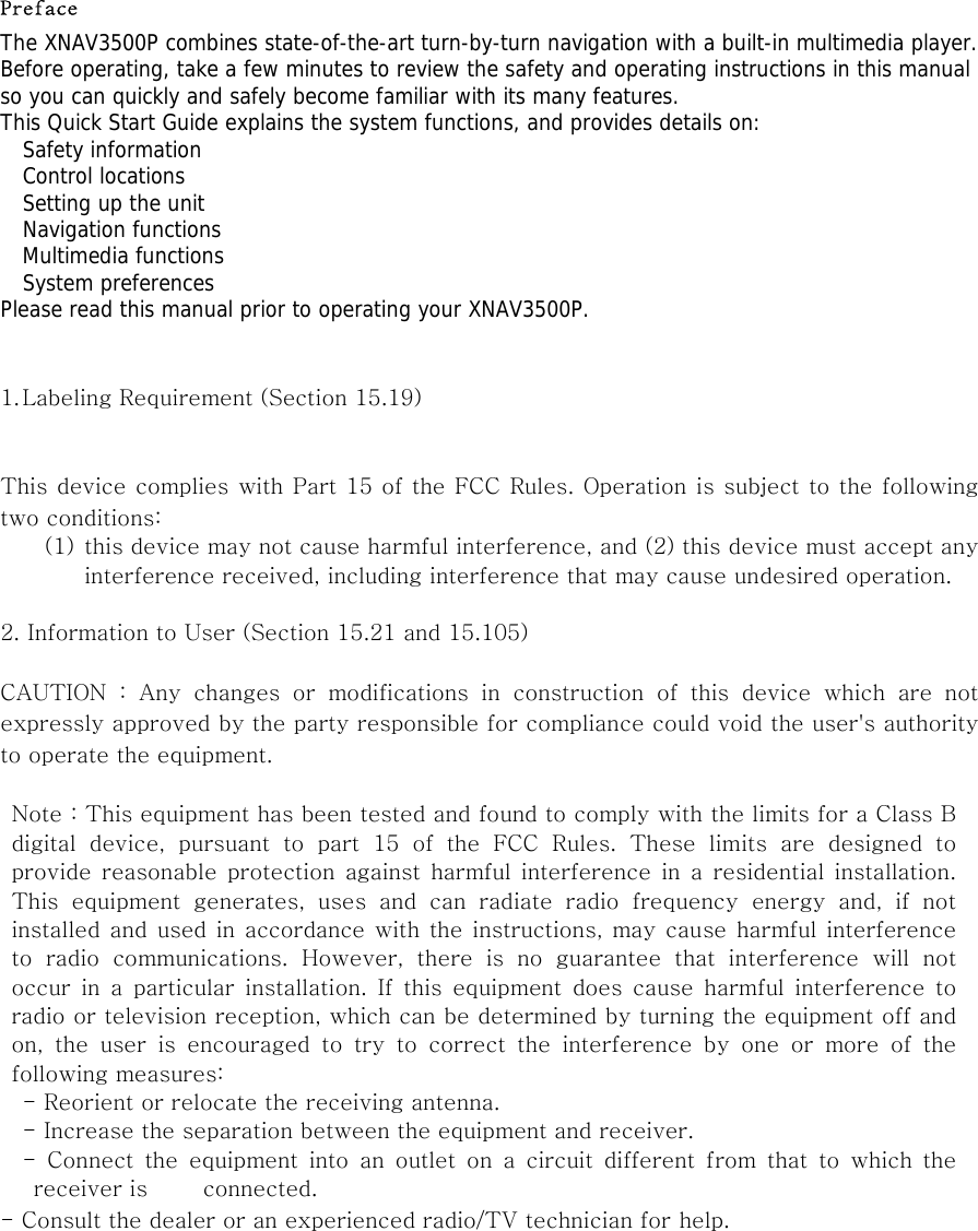 Preface The XNAV3500P combines state-of-the-art turn-by-turn navigation with a built-in multimedia player. Before operating, take a few minutes to review the safety and operating instructions in this manual so you can quickly and safely become familiar with its many features. This Quick Start Guide explains the system functions, and provides details on:   Safety information   Control locations   Setting up the unit   Navigation functions   Multimedia functions   System preferences Please read this manual prior to operating your XNAV3500P.   1. Labeling Requirement (Section 15.19)     This device complies with Part 15 of the FCC Rules. Operation is subject to the following two conditions: (1) this device may not cause harmful interference, and (2) this device must accept any interference received, including interference that may cause undesired operation.  2. Information to User (Section 15.21 and 15.105)  CAUTION  :  Any  changes  or  modifications  in  construction  of  this  device  which  are  not expressly approved by the party responsible for compliance could void the user&apos;s authority to operate the equipment.  Note : This equipment has been tested and found to comply with the limits for a Class B digital device, pursuant to part 15 of the FCC Rules. These limits  are  designed  to provide  reasonable protection  against  harmful  interference  in  a  residential installation. This equipment generates, uses and can radiate radio frequency energy  and,  if  not installed and used in  accordance with the  instructions, may cause harmful interference to  radio  communications.  However,  there  is  no  guarantee  that  interference  will  not occur  in  a  particular  installation.  If  this  equipment  does  cause  harmful  interference  to radio or television reception, which can be determined by turning the equipment off and on,  the  user  is  encouraged  to  try  to  correct  the  interference  by  one  or  more  of  the following measures: - Reorient or relocate the receiving antenna. - Increase the separation between the equipment and receiver. -  Connect  the  equipment  into  an  outlet  on  a  circuit  different  from  that  to  which  the receiver is          connected. - Consult the dealer or an experienced radio/TV technician for help.  