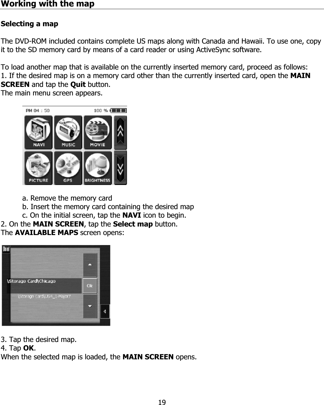 19Working with the map Selecting a map The DVD-ROM included contains complete US maps along with Canada and Hawaii. To use one, copy it to the SD memory card by means of a card reader or using ActiveSync software. To load another map that is available on the currently inserted memory card, proceed as follows: 1. If the desired map is on a memory card other than the currently inserted card, open the MAIN SCREEN and tap the Quit button. The main menu screen appears. a. Remove the memory card b. Insert the memory card containing the desired map c. On the initial screen, tap the NAVI icon to begin. 2. On the MAIN SCREEN, tap the Select map button. The AVAILABLE MAPS screen opens: 3. Tap the desired map. 4. Tap OK.When the selected map is loaded, the MAIN SCREEN opens.