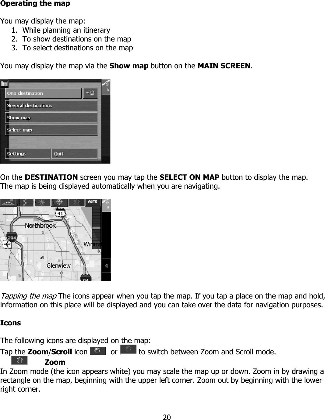 20Operating the map You may display the map: 1. While planning an itinerary 2. To show destinations on the map 3. To select destinations on the map You may display the map via the Show map button on the MAIN SCREEN.On the DESTINATION screen you may tap the SELECT ON MAP button to display the map. The map is being displayed automatically when you are navigating. Tapping the map The icons appear when you tap the map. If you tap a place on the map and hold, information on this place will be displayed and you can take over the data for navigation purposes.  IconsThe following icons are displayed on the map: Tap the Zoom/Scroll icon   or   to switch between Zoom and Scroll mode. ZoomIn Zoom mode (the icon appears white) you may scale the map up or down. Zoom in by drawing a rectangle on the map, beginning with the upper left corner. Zoom out by beginning with the lower right corner. 