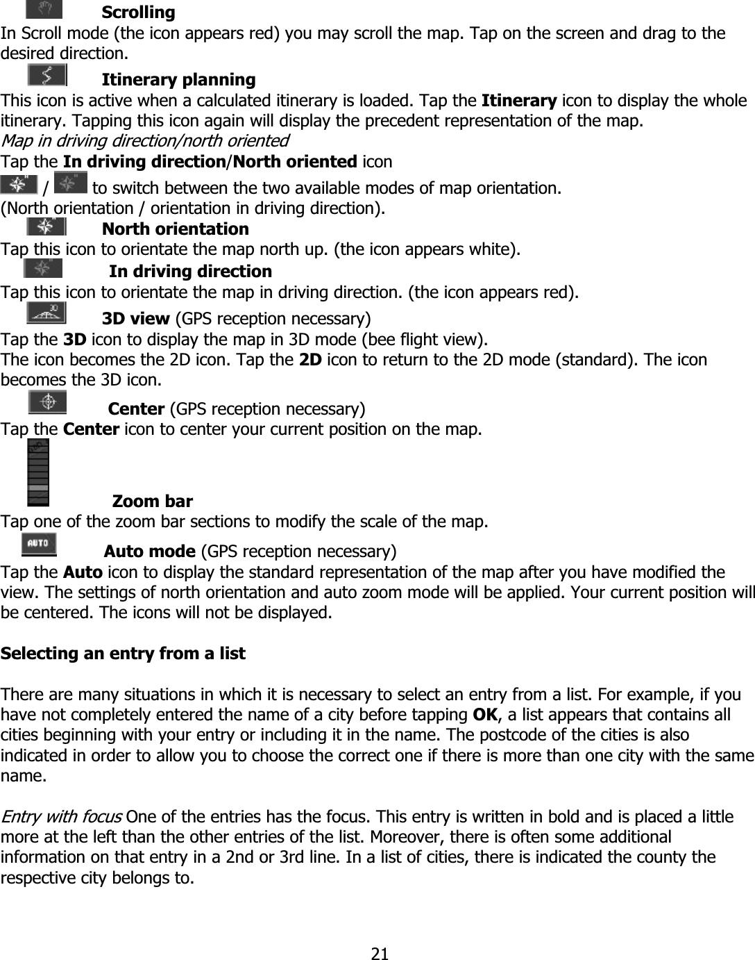 21ScrollingIn Scroll mode (the icon appears red) you may scroll the map. Tap on the screen and drag to the desired direction. Itinerary planningThis icon is active when a calculated itinerary is loaded. Tap the Itinerary icon to display the whole itinerary. Tapping this icon again will display the precedent representation of the map. Map in driving direction/north oriented Tap the In driving direction/North oriented icon /   to switch between the two available modes of map orientation. (North orientation / orientation in driving direction). North orientationTap this icon to orientate the map north up. (the icon appears white). In driving direction Tap this icon to orientate the map in driving direction. (the icon appears red). 3D view (GPS reception necessary) Tap the 3D icon to display the map in 3D mode (bee flight view). The icon becomes the 2D icon. Tap the 2D icon to return to the 2D mode (standard). The icon becomes the 3D icon. Center (GPS reception necessary) Tap the Center icon to center your current position on the map. Zoom barTap one of the zoom bar sections to modify the scale of the map. Auto mode (GPS reception necessary) Tap the Auto icon to display the standard representation of the map after you have modified the view. The settings of north orientation and auto zoom mode will be applied. Your current position will be centered. The icons will not be displayed. Selecting an entry from a list There are many situations in which it is necessary to select an entry from a list. For example, if you have not completely entered the name of a city before tapping OK, a list appears that contains all cities beginning with your entry or including it in the name. The postcode of the cities is also indicated in order to allow you to choose the correct one if there is more than one city with the same name.Entry with focus One of the entries has the focus. This entry is written in bold and is placed a little more at the left than the other entries of the list. Moreover, there is often some additional information on that entry in a 2nd or 3rd line. In a list of cities, there is indicated the county the respective city belongs to. 