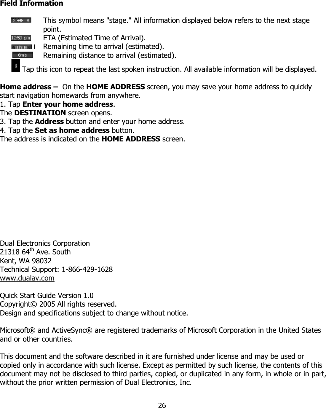 26Field Information   This symbol means &quot;stage.&quot; All information displayed below refers to the next stage point.   ETA (Estimated Time of Arrival).   Remaining time to arrival (estimated).   Remaining distance to arrival (estimated).  Tap this icon to repeat the last spoken instruction. All available information will be displayed. Home address –  On the HOME ADDRESS screen, you may save your home address to quickly start navigation homewards from anywhere. 1. Tap Enter your home address.The DESTINATION screen opens. 3. Tap the Address button and enter your home address. 4. Tap the Set as home address button.The address is indicated on the HOME ADDRESS screen.Dual Electronics Corporation 21318 64th Ave. South Kent, WA 98032 Technical Support: 1-866-429-1628 www.dualav.comQuick Start Guide Version 1.0 Copyright© 2005 All rights reserved. Design and specifications subject to change without notice. Microsoft® and ActiveSync® are registered trademarks of Microsoft Corporation in the United States and or other countries. This document and the software described in it are furnished under license and may be used or copied only in accordance with such license. Except as permitted by such license, the contents of this document may not be disclosed to third parties, copied, or duplicated in any form, in whole or in part, without the prior written permission of Dual Electronics, Inc.  