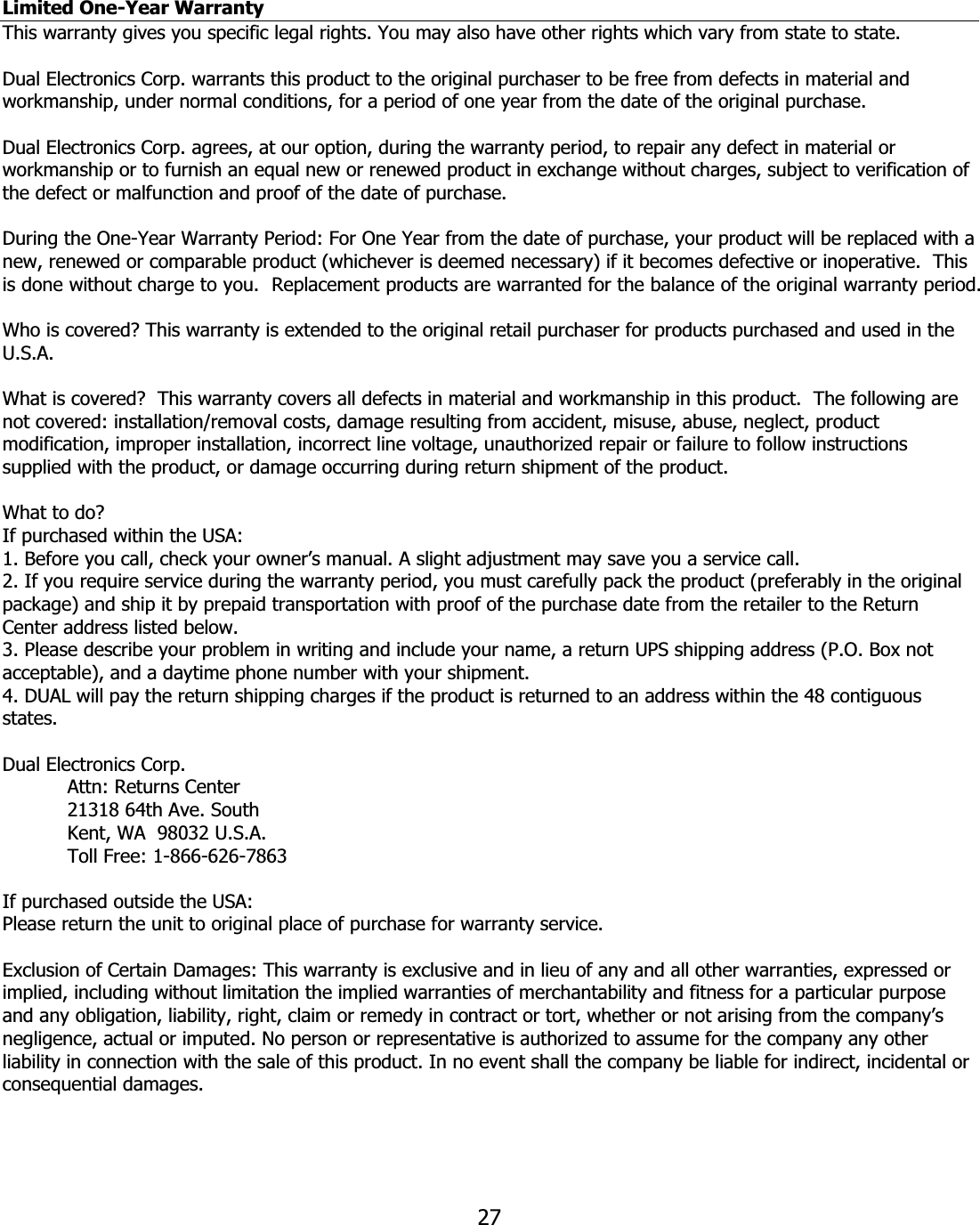 27Limited One-Year Warranty This warranty gives you specific legal rights. You may also have other rights which vary from state to state. Dual Electronics Corp. warrants this product to the original purchaser to be free from defects in material and workmanship, under normal conditions, for a period of one year from the date of the original purchase. Dual Electronics Corp. agrees, at our option, during the warranty period, to repair any defect in material or workmanship or to furnish an equal new or renewed product in exchange without charges, subject to verification of the defect or malfunction and proof of the date of purchase. During the One-Year Warranty Period: For One Year from the date of purchase, your product will be replaced with a new, renewed or comparable product (whichever is deemed necessary) if it becomes defective or inoperative.  This is done without charge to you.  Replacement products are warranted for the balance of the original warranty period. Who is covered? This warranty is extended to the original retail purchaser for products purchased and used in the U.S.A.What is covered?  This warranty covers all defects in material and workmanship in this product.  The following are not covered: installation/removal costs, damage resulting from accident, misuse, abuse, neglect, product modification, improper installation, incorrect line voltage, unauthorized repair or failure to follow instructions supplied with the product, or damage occurring during return shipment of the product.  What to do? If purchased within the USA: 1. Before you call, check your owner’s manual. A slight adjustment may save you a service call. 2. If you require service during the warranty period, you must carefully pack the product (preferably in the original package) and ship it by prepaid transportation with proof of the purchase date from the retailer to the Return Center address listed below. 3. Please describe your problem in writing and include your name, a return UPS shipping address (P.O. Box not acceptable), and a daytime phone number with your shipment. 4. DUAL will pay the return shipping charges if the product is returned to an address within the 48 contiguous states.Dual Electronics Corp.     Attn: Returns Center   21318 64th Ave. South   Kent, WA  98032 U.S.A.   Toll Free: 1-866-626-7863 If purchased outside the USA: Please return the unit to original place of purchase for warranty service. Exclusion of Certain Damages: This warranty is exclusive and in lieu of any and all other warranties, expressed or implied, including without limitation the implied warranties of merchantability and fitness for a particular purpose and any obligation, liability, right, claim or remedy in contract or tort, whether or not arising from the company’s negligence, actual or imputed. No person or representative is authorized to assume for the company any other liability in connection with the sale of this product. In no event shall the company be liable for indirect, incidental or consequential damages. 