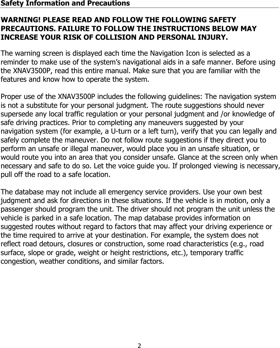 2Safety Information and Precautions  WARNING! PLEASE READ AND FOLLOW THE FOLLOWING SAFETY PRECAUTIONS. FAILURE TO FOLLOW THE INSTRUCTIONS BELOW MAY INCREASE YOUR RISK OF COLLISION AND PERSONAL INJURY. The warning screen is displayed each time the Navigation Icon is selected as a reminder to make use of the system’s navigational aids in a safe manner. Before using the XNAV3500P, read this entire manual. Make sure that you are familiar with the features and know how to operate the system. Proper use of the XNAV3500P includes the following guidelines: The navigation system is not a substitute for your personal judgment. The route suggestions should never supersede any local traffic regulation or your personal judgment and /or knowledge of safe driving practices. Prior to completing any maneuvers suggested by your navigation system (for example, a U-turn or a left turn), verify that you can legally and safely complete the maneuver. Do not follow route suggestions if they direct you to perform an unsafe or illegal maneuver, would place you in an unsafe situation, or would route you into an area that you consider unsafe. Glance at the screen only when necessary and safe to do so. Let the voice guide you. If prolonged viewing is necessary, pull off the road to a safe location. The database may not include all emergency service providers. Use your own best judgment and ask for directions in these situations. If the vehicle is in motion, only a passenger should program the unit. The driver should not program the unit unless the vehicle is parked in a safe location. The map database provides information on suggested routes without regard to factors that may affect your driving experience or the time required to arrive at your destination. For example, the system does not reflect road detours, closures or construction, some road characteristics (e.g., road surface, slope or grade, weight or height restrictions, etc.), temporary traffic congestion, weather conditions, and similar factors. 