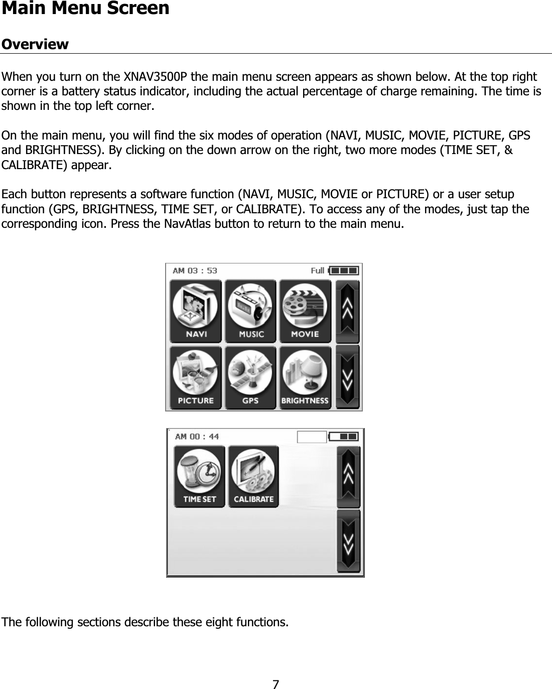 7Main Menu ScreenOverview When you turn on the XNAV3500P the main menu screen appears as shown below. At the top right corner is a battery status indicator, including the actual percentage of charge remaining. The time is shown in the top left corner. On the main menu, you will find the six modes of operation (NAVI, MUSIC, MOVIE, PICTURE, GPS and BRIGHTNESS). By clicking on the down arrow on the right, two more modes (TIME SET, &amp; CALIBRATE) appear. Each button represents a software function (NAVI, MUSIC, MOVIE or PICTURE) or a user setup function (GPS, BRIGHTNESS, TIME SET, or CALIBRATE). To access any of the modes, just tap the corresponding icon. Press the NavAtlas button to return to the main menu.  The following sections describe these eight functions.