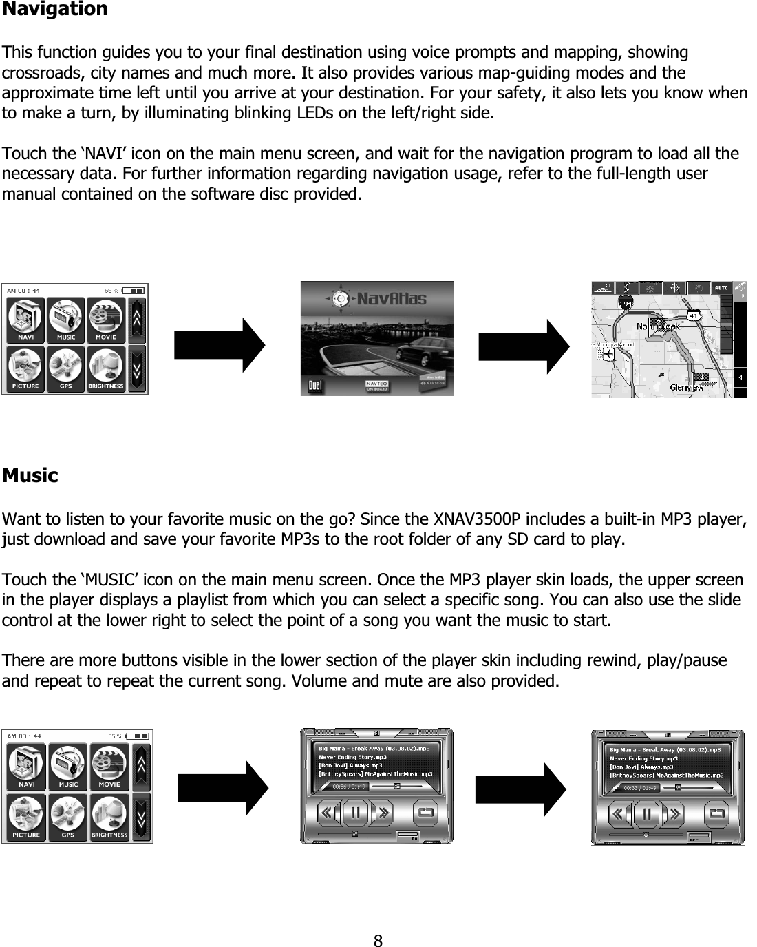 8NavigationThis function guides you to your final destination using voice prompts and mapping, showing crossroads, city names and much more. It also provides various map-guiding modes and the approximate time left until you arrive at your destination. For your safety, it also lets you know when to make a turn, by illuminating blinking LEDs on the left/right side. Touch the ‘NAVI’ icon on the main menu screen, and wait for the navigation program to load all the necessary data. For further information regarding navigation usage, refer to the full-length user manual contained on the software disc provided. MusicWant to listen to your favorite music on the go? Since the XNAV3500P includes a built-in MP3 player, just download and save your favorite MP3s to the root folder of any SD card to play.Touch the ‘MUSIC’ icon on the main menu screen. Once the MP3 player skin loads, the upper screen in the player displays a playlist from which you can select a specific song. You can also use the slide control at the lower right to select the point of a song you want the music to start. There are more buttons visible in the lower section of the player skin including rewind, play/pause and repeat to repeat the current song. Volume and mute are also provided.