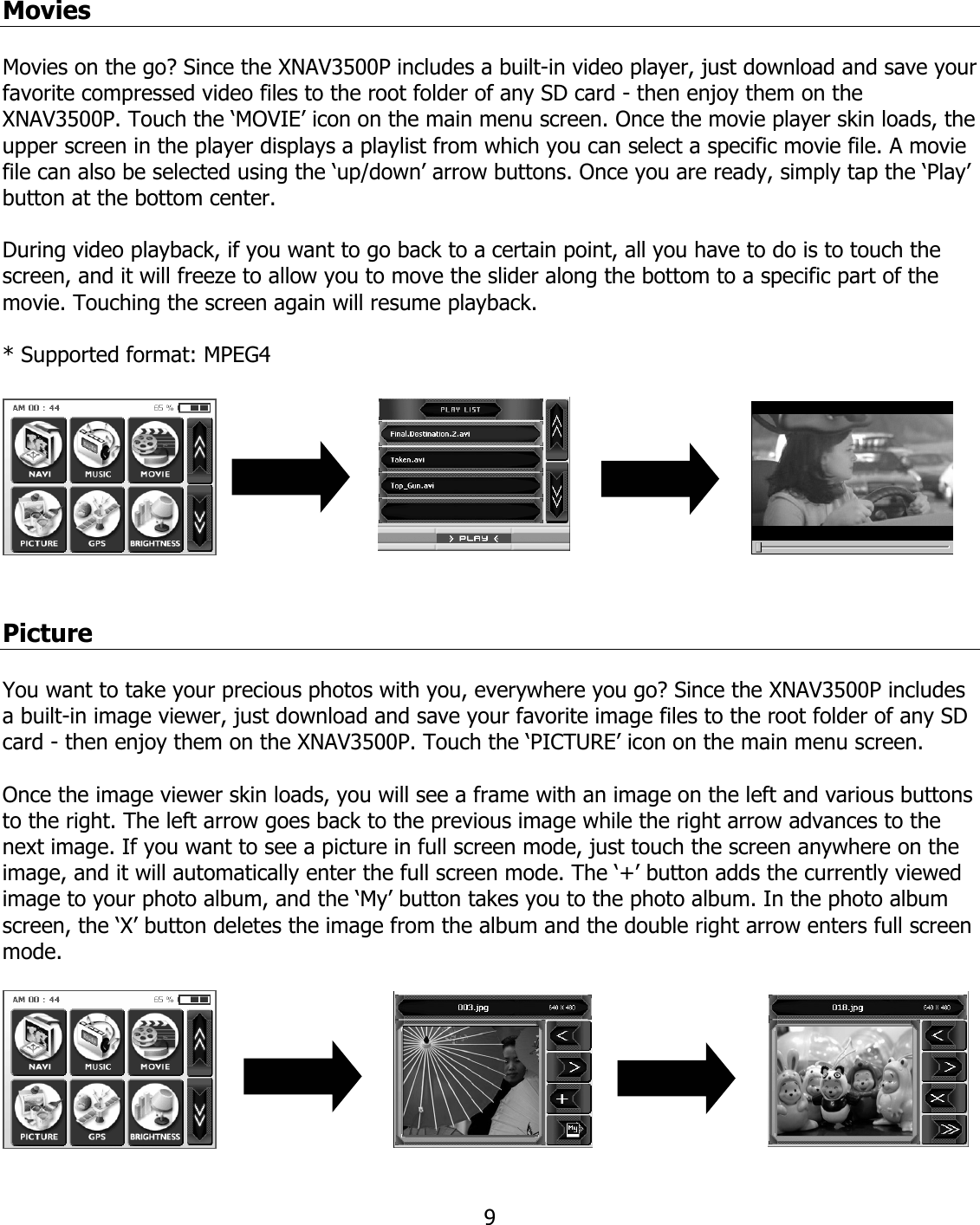  9Movies  Movies on the go? Since the XNAV3500P includes a built-in video player, just download and save your favorite compressed video files to the root folder of any SD card - then enjoy them on the XNAV3500P. Touch the ‘MOVIE’ icon on the main menu screen. Once the movie player skin loads, the upper screen in the player displays a playlist from which you can select a specific movie file. A movie file can also be selected using the ‘up/down’ arrow buttons. Once you are ready, simply tap the ‘Play’ button at the bottom center.   During video playback, if you want to go back to a certain point, all you have to do is to touch the screen, and it will freeze to allow you to move the slider along the bottom to a specific part of the movie. Touching the screen again will resume playback.  * Supported format: MPEG4     Picture  You want to take your precious photos with you, everywhere you go? Since the XNAV3500P includes a built-in image viewer, just download and save your favorite image files to the root folder of any SD card - then enjoy them on the XNAV3500P. Touch the ‘PICTURE’ icon on the main menu screen.   Once the image viewer skin loads, you will see a frame with an image on the left and various buttons to the right. The left arrow goes back to the previous image while the right arrow advances to the next image. If you want to see a picture in full screen mode, just touch the screen anywhere on the image, and it will automatically enter the full screen mode. The ‘+’ button adds the currently viewed image to your photo album, and the ‘My’ button takes you to the photo album. In the photo album screen, the ‘X’ button deletes the image from the album and the double right arrow enters full screen mode.   