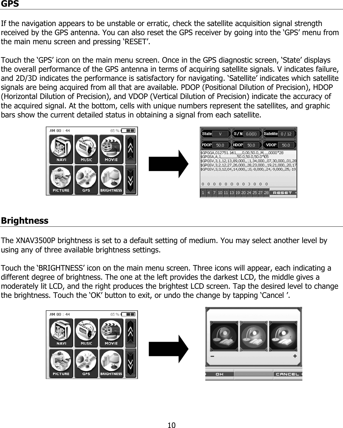  10GPS  If the navigation appears to be unstable or erratic, check the satellite acquisition signal strength received by the GPS antenna. You can also reset the GPS receiver by going into the ‘GPS’ menu from the main menu screen and pressing ‘RESET’.  Touch the ‘GPS’ icon on the main menu screen. Once in the GPS diagnostic screen, ‘State’ displays the overall performance of the GPS antenna in terms of acquiring satellite signals. V indicates failure, and 2D/3D indicates the performance is satisfactory for navigating. ‘Satellite’ indicates which satellite signals are being acquired from all that are available. PDOP (Positional Dilution of Precision), HDOP (Horizontal Dilution of Precision), and VDOP (Vertical Dilution of Precision) indicate the accuracy of the acquired signal. At the bottom, cells with unique numbers represent the satellites, and graphic bars show the current detailed status in obtaining a signal from each satellite.           Brightness  The XNAV3500P brightness is set to a default setting of medium. You may select another level by using any of three available brightness settings.  Touch the ‘BRIGHTNESS’ icon on the main menu screen. Three icons will appear, each indicating a different degree of brightness. The one at the left provides the darkest LCD, the middle gives a moderately lit LCD, and the right produces the brightest LCD screen. Tap the desired level to change the brightness. Touch the ‘OK’ button to exit, or undo the change by tapping ‘Cancel ’.            