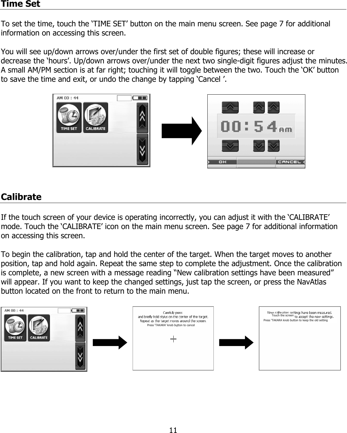  11Time Set  To set the time, touch the ‘TIME SET’ button on the main menu screen. See page 7 for additional information on accessing this screen.  You will see up/down arrows over/under the first set of double figures; these will increase or decrease the ‘hours’. Up/down arrows over/under the next two single-digit figures adjust the minutes. A small AM/PM section is at far right; touching it will toggle between the two. Touch the ‘OK’ button to save the time and exit, or undo the change by tapping ‘Cancel ’.           Calibrate  If the touch screen of your device is operating incorrectly, you can adjust it with the ‘CALIBRATE’ mode. Touch the ‘CALIBRATE’ icon on the main menu screen. See page 7 for additional information on accessing this screen.  To begin the calibration, tap and hold the center of the target. When the target moves to another position, tap and hold again. Repeat the same step to complete the adjustment. Once the calibration is complete, a new screen with a message reading “New calibration settings have been measured” will appear. If you want to keep the changed settings, just tap the screen, or press the NavAtlas button located on the front to return to the main menu.    PPrreessss‘‘TTAAKKAARRAA’’kknnoobbbbuuttttoonnttooccaanncceellTToouucchh  tthhee  ssccrreeeenn PPrreessss  ‘‘TTAAKKAARRAA  kknnoobb  bbuuttttoonn ttoo kkeeeepp tthhee oolldd sseettttiinngg 