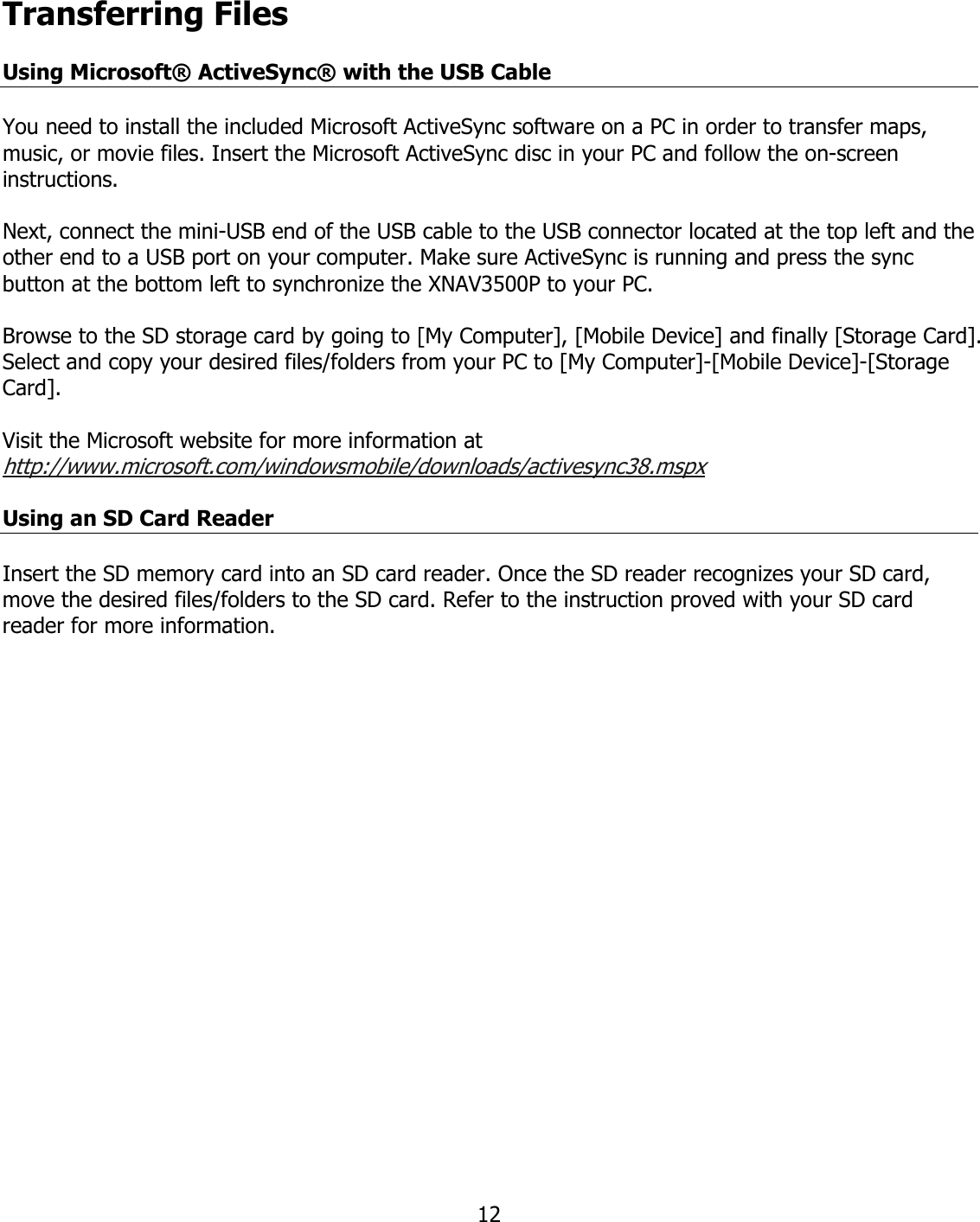  12Transferring Files  Using Microsoft® ActiveSync® with the USB Cable  You need to install the included Microsoft ActiveSync software on a PC in order to transfer maps, music, or movie files. Insert the Microsoft ActiveSync disc in your PC and follow the on-screen instructions.   Next, connect the mini-USB end of the USB cable to the USB connector located at the top left and the other end to a USB port on your computer. Make sure ActiveSync is running and press the sync button at the bottom left to synchronize the XNAV3500P to your PC.   Browse to the SD storage card by going to [My Computer], [Mobile Device] and finally [Storage Card].  Select and copy your desired files/folders from your PC to [My Computer]-[Mobile Device]-[Storage Card].  Visit the Microsoft website for more information at http://www.microsoft.com/windowsmobile/downloads/activesync38.mspx  Using an SD Card Reader  Insert the SD memory card into an SD card reader. Once the SD reader recognizes your SD card, move the desired files/folders to the SD card. Refer to the instruction proved with your SD card reader for more information.                    