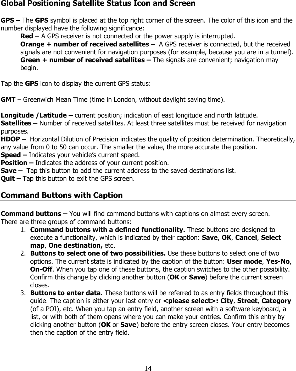  14Global Positioning Satellite Status Icon and Screen  GPS – The GPS symbol is placed at the top right corner of the screen. The color of this icon and the number displayed have the following significance: Red – A GPS receiver is not connected or the power supply is interrupted. Orange + number of received satellites –  A GPS receiver is connected, but the received signals are not convenient for navigation purposes (for example, because you are in a tunnel). Green + number of received satellites – The signals are convenient; navigation may begin.  Tap the GPS icon to display the current GPS status:  GMT – Greenwich Mean Time (time in London, without daylight saving time).  Longitude /Latitude – current position; indication of east longitude and north latitude. Satellites – Number of received satellites. At least three satellites must be received for navigation purposes. HDOP –  Horizontal Dilution of Precision indicates the quality of position determination. Theoretically, any value from 0 to 50 can occur. The smaller the value, the more accurate the position. Speed – Indicates your vehicle’s current speed. Position – Indicates the address of your current position. Save –  Tap this button to add the current address to the saved destinations list. Quit – Tap this button to exit the GPS screen.  Command Buttons with Caption  Command buttons – You will find command buttons with captions on almost every screen. There are three groups of command buttons: 1. Command buttons with a defined functionality. These buttons are designed to execute a functionality, which is indicated by their caption: Save, OK, Cancel, Select map, One destination, etc. 2. Buttons to select one of two possibilities. Use these buttons to select one of two options. The current state is indicated by the caption of the button: User mode, Yes-No, On-Off. When you tap one of these buttons, the caption switches to the other possibility. Confirm this change by clicking another button (OK or Save) before the current screen closes. 3. Buttons to enter data. These buttons will be referred to as entry fields throughout this guide. The caption is either your last entry or &lt;please select&gt;: City, Street, Category (of a POI), etc. When you tap an entry field, another screen with a software keyboard, a list, or with both of them opens where you can make your entries. Confirm this entry by clicking another button (OK or Save) before the entry screen closes. Your entry becomes then the caption of the entry field.  