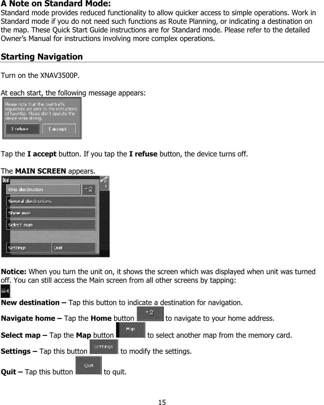  15A Note on Standard Mode: Standard mode provides reduced functionality to allow quicker access to simple operations. Work in Standard mode if you do not need such functions as Route Planning, or indicating a destination on the map. These Quick Start Guide instructions are for Standard mode. Please refer to the detailed Owner’s Manual for instructions involving more complex operations.  Starting Navigation  Turn on the XNAV3500P.  At each start, the following message appears:    Tap the I accept button. If you tap the I refuse button, the device turns off.  The MAIN SCREEN appears.    Notice: When you turn the unit on, it shows the screen which was displayed when unit was turned off. You can still access the Main screen from all other screens by tapping:  New destination – Tap this button to indicate a destination for navigation. Navigate home – Tap the Home button   to navigate to your home address. Select map – Tap the Map button   to select another map from the memory card. Settings – Tap this button   to modify the settings. Quit – Tap this button   to quit. 