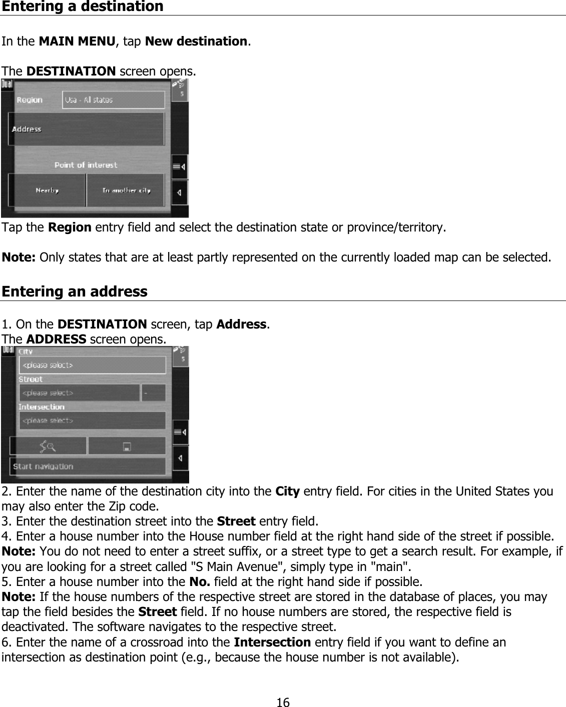  16Entering a destination  In the MAIN MENU, tap New destination.  The DESTINATION screen opens.  Tap the Region entry field and select the destination state or province/territory.  Note: Only states that are at least partly represented on the currently loaded map can be selected.  Entering an address  1. On the DESTINATION screen, tap Address. The ADDRESS screen opens.  2. Enter the name of the destination city into the City entry field. For cities in the United States you may also enter the Zip code. 3. Enter the destination street into the Street entry field. 4. Enter a house number into the House number field at the right hand side of the street if possible. Note: You do not need to enter a street suffix, or a street type to get a search result. For example, if you are looking for a street called &quot;S Main Avenue&quot;, simply type in &quot;main&quot;. 5. Enter a house number into the No. field at the right hand side if possible. Note: If the house numbers of the respective street are stored in the database of places, you may tap the field besides the Street field. If no house numbers are stored, the respective field is deactivated. The software navigates to the respective street. 6. Enter the name of a crossroad into the Intersection entry field if you want to define an intersection as destination point (e.g., because the house number is not available). 