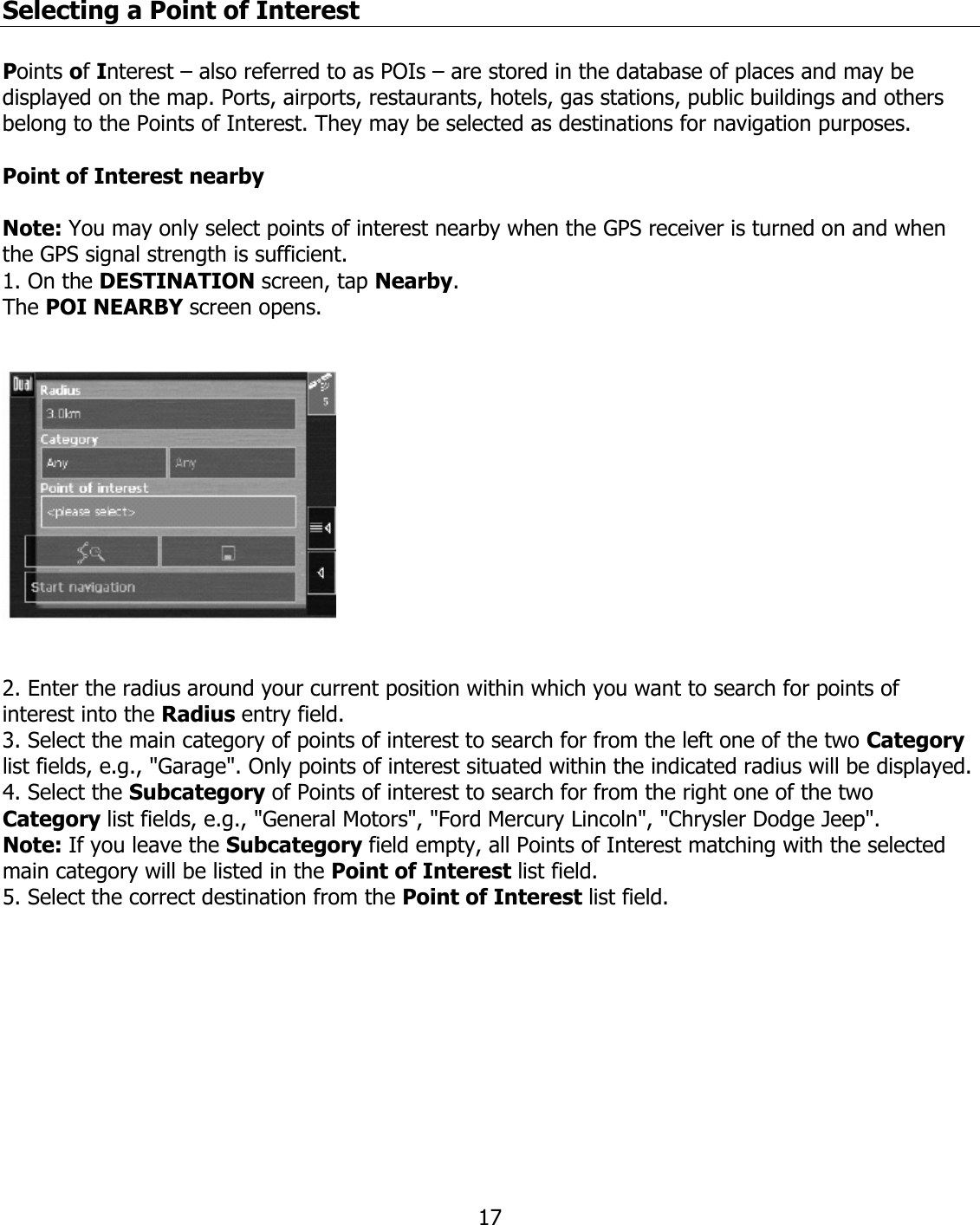  17Selecting a Point of Interest  Points of Interest – also referred to as POIs – are stored in the database of places and may be displayed on the map. Ports, airports, restaurants, hotels, gas stations, public buildings and others belong to the Points of Interest. They may be selected as destinations for navigation purposes.  Point of Interest nearby  Note: You may only select points of interest nearby when the GPS receiver is turned on and when the GPS signal strength is sufficient. 1. On the DESTINATION screen, tap Nearby. The POI NEARBY screen opens.      2. Enter the radius around your current position within which you want to search for points of interest into the Radius entry field. 3. Select the main category of points of interest to search for from the left one of the two Category list fields, e.g., &quot;Garage&quot;. Only points of interest situated within the indicated radius will be displayed. 4. Select the Subcategory of Points of interest to search for from the right one of the two Category list fields, e.g., &quot;General Motors&quot;, &quot;Ford Mercury Lincoln&quot;, &quot;Chrysler Dodge Jeep&quot;. Note: If you leave the Subcategory field empty, all Points of Interest matching with the selected main category will be listed in the Point of Interest list field. 5. Select the correct destination from the Point of Interest list field.          