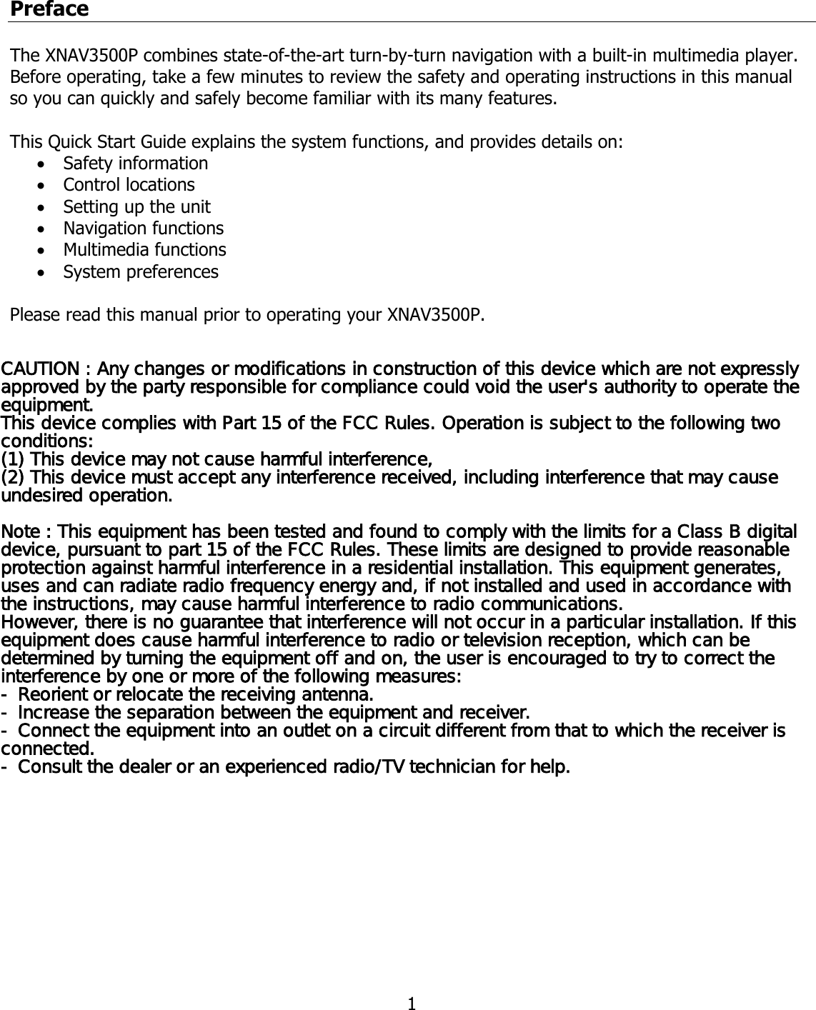  1Preface  The XNAV3500P combines state-of-the-art turn-by-turn navigation with a built-in multimedia player. Before operating, take a few minutes to review the safety and operating instructions in this manual so you can quickly and safely become familiar with its many features.   This Quick Start Guide explains the system functions, and provides details on:  • Safety information • Control locations • Setting up the unit • Navigation functions • Multimedia functions • System preferences    Please read this manual prior to operating your XNAV3500P.                              CAUTION : Any changes or modifications in construction of this device which are not expressly approved by the party responsible for compliance could void the user&apos;s authority to operate the equipment.This device complies with Part 15 of the FCC Rules. Operation is subject to the following two conditions:(1) This device may not cause harmful interference, (2) This device must accept any interference received, including interference that may cause undesired operation.Note : This equipment has been tested and found to comply with the limits for a Class B digital device, pursuant to part 15 of the FCC Rules. These limits are designed to provide reasonable protection against harmful interference in a residential installation. This equipment generates, uses and can radiate radio frequency energy and, if not installed and used in accordance with the instructions, may cause harmful interference to radio communications. However, there is no guarantee that interference will not occur in a particular installation. If this equipment does cause harmful interference to radio or television reception, which can be determined by turning the equipment off and on, the user is encouraged to try to correct the interference by one or more of the following measures:- Reorient or relocate the receiving antenna.- Increase the separation between the equipment and receiver.- Connect the equipment into an outlet on a circuit different from that to which the receiver is connected.- Consult the dealer or an experienced radio/TV technician for help.