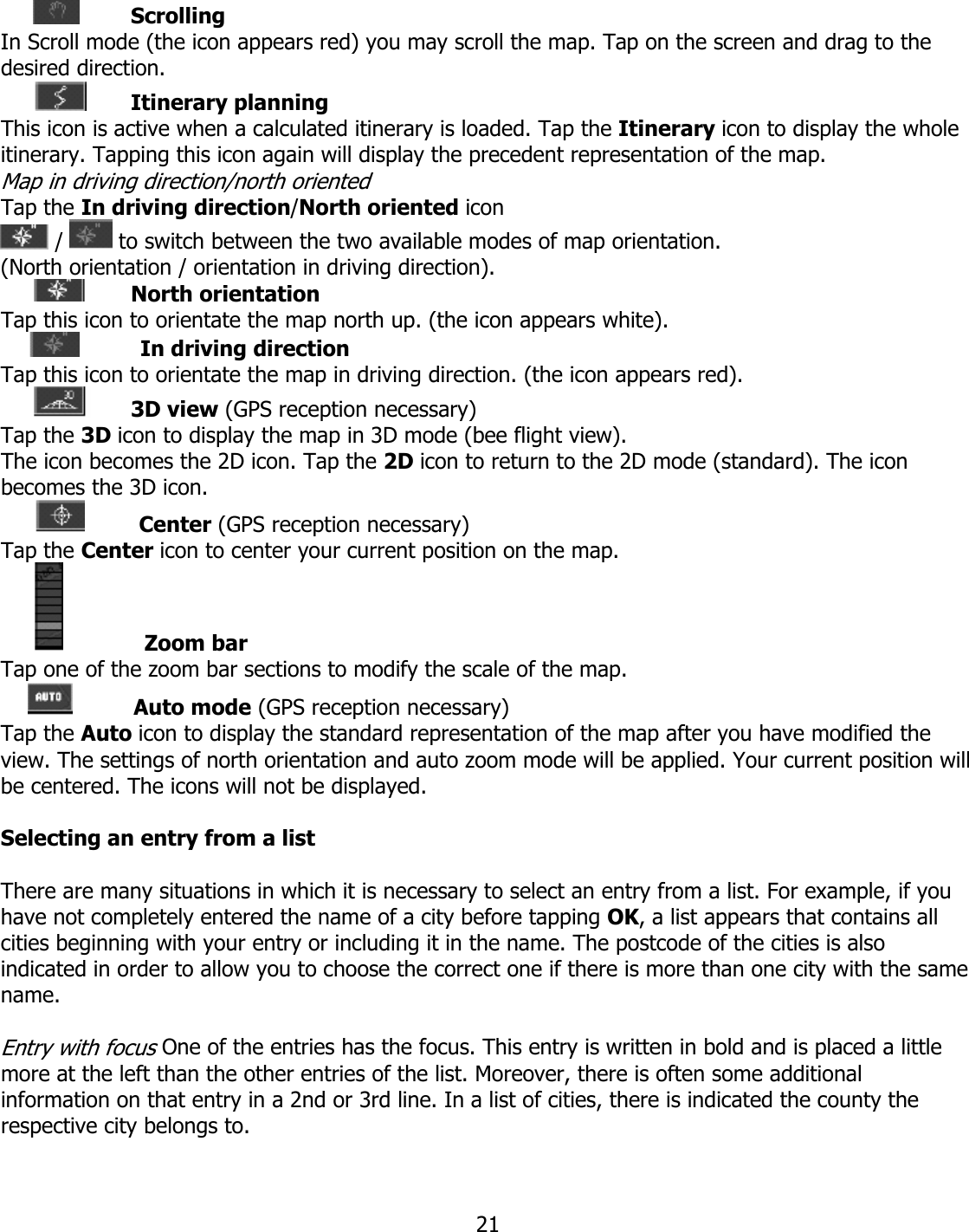  21 Scrolling In Scroll mode (the icon appears red) you may scroll the map. Tap on the screen and drag to the desired direction.  Itinerary planning This icon is active when a calculated itinerary is loaded. Tap the Itinerary icon to display the whole itinerary. Tapping this icon again will display the precedent representation of the map. Map in driving direction/north oriented Tap the In driving direction/North oriented icon  /   to switch between the two available modes of map orientation. (North orientation / orientation in driving direction).  North orientation Tap this icon to orientate the map north up. (the icon appears white).               In driving direction Tap this icon to orientate the map in driving direction. (the icon appears red).  3D view (GPS reception necessary) Tap the 3D icon to display the map in 3D mode (bee flight view). The icon becomes the 2D icon. Tap the 2D icon to return to the 2D mode (standard). The icon becomes the 3D icon.               Center (GPS reception necessary) Tap the Center icon to center your current position on the map.                   Zoom bar Tap one of the zoom bar sections to modify the scale of the map.               Auto mode (GPS reception necessary) Tap the Auto icon to display the standard representation of the map after you have modified the view. The settings of north orientation and auto zoom mode will be applied. Your current position will be centered. The icons will not be displayed.     Selecting an entry from a list  There are many situations in which it is necessary to select an entry from a list. For example, if you have not completely entered the name of a city before tapping OK, a list appears that contains all cities beginning with your entry or including it in the name. The postcode of the cities is also indicated in order to allow you to choose the correct one if there is more than one city with the same name.  Entry with focus One of the entries has the focus. This entry is written in bold and is placed a little more at the left than the other entries of the list. Moreover, there is often some additional information on that entry in a 2nd or 3rd line. In a list of cities, there is indicated the county the respective city belongs to.  