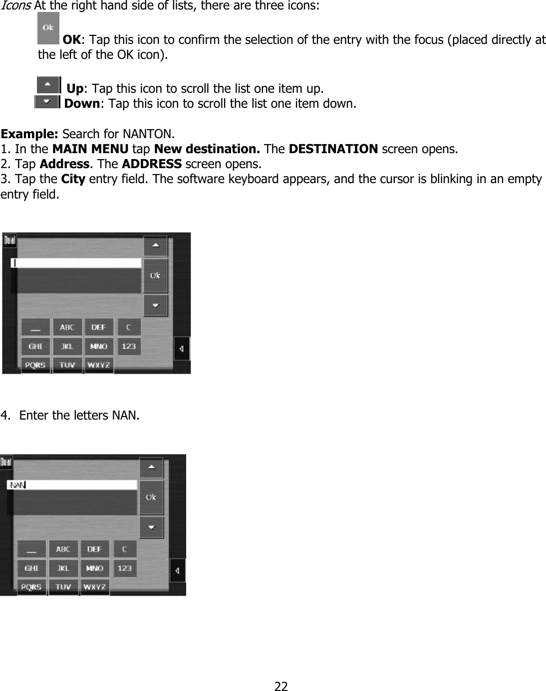  22 Icons At the right hand side of lists, there are three icons:  OK: Tap this icon to confirm the selection of the entry with the focus (placed directly at the left of the OK icon).              Up: Tap this icon to scroll the list one item up.       Down: Tap this icon to scroll the list one item down.  Example: Search for NANTON. 1. In the MAIN MENU tap New destination. The DESTINATION screen opens. 2. Tap Address. The ADDRESS screen opens. 3. Tap the City entry field. The software keyboard appears, and the cursor is blinking in an empty entry field.      4. Enter the letters NAN.       
