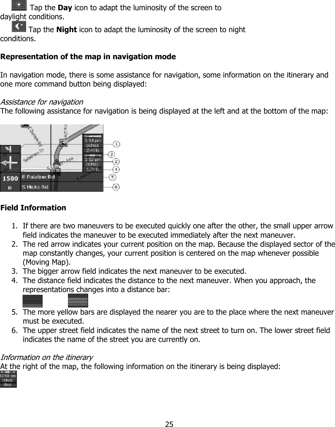  25 Tap the Day icon to adapt the luminosity of the screen to daylight conditions.        Tap the Night icon to adapt the luminosity of the screen to night conditions.  Representation of the map in navigation mode  In navigation mode, there is some assistance for navigation, some information on the itinerary and one more command button being displayed:  Assistance for navigation The following assistance for navigation is being displayed at the left and at the bottom of the map:    Field Information  1. If there are two maneuvers to be executed quickly one after the other, the small upper arrow field indicates the maneuver to be executed immediately after the next maneuver. 2. The red arrow indicates your current position on the map. Because the displayed sector of the map constantly changes, your current position is centered on the map whenever possible (Moving Map). 3. The bigger arrow field indicates the next maneuver to be executed. 4. The distance field indicates the distance to the next maneuver. When you approach, the representations changes into a distance bar:     5. The more yellow bars are displayed the nearer you are to the place where the next maneuver must be executed. 6. The upper street field indicates the name of the next street to turn on. The lower street field indicates the name of the street you are currently on.  Information on the itinerary At the right of the map, the following information on the itinerary is being displayed:   