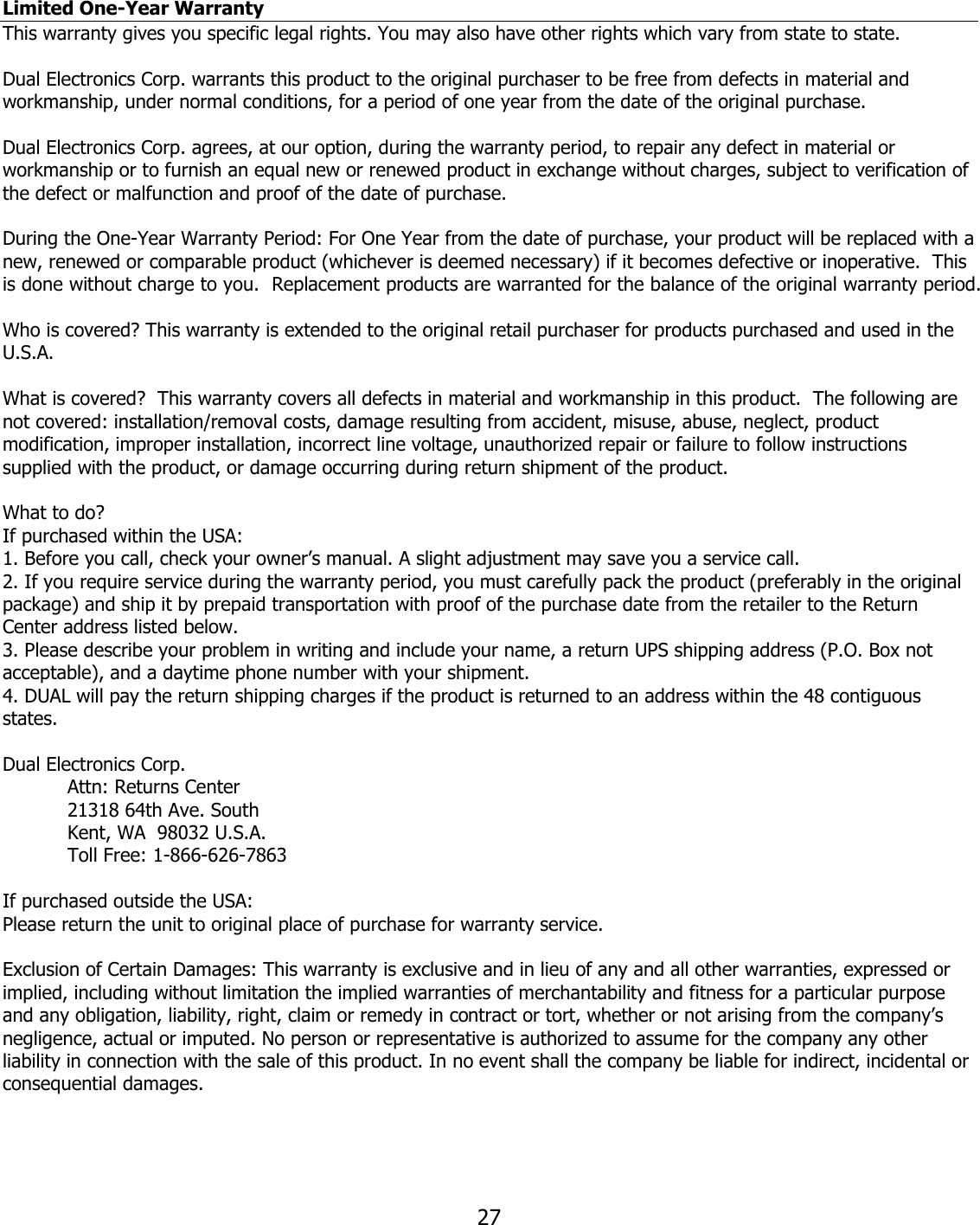  27Limited One-Year Warranty This warranty gives you specific legal rights. You may also have other rights which vary from state to state.  Dual Electronics Corp. warrants this product to the original purchaser to be free from defects in material and workmanship, under normal conditions, for a period of one year from the date of the original purchase.  Dual Electronics Corp. agrees, at our option, during the warranty period, to repair any defect in material or workmanship or to furnish an equal new or renewed product in exchange without charges, subject to verification of the defect or malfunction and proof of the date of purchase.  During the One-Year Warranty Period: For One Year from the date of purchase, your product will be replaced with a new, renewed or comparable product (whichever is deemed necessary) if it becomes defective or inoperative.  This is done without charge to you.  Replacement products are warranted for the balance of the original warranty period.  Who is covered? This warranty is extended to the original retail purchaser for products purchased and used in the U.S.A.  What is covered?  This warranty covers all defects in material and workmanship in this product.  The following are not covered: installation/removal costs, damage resulting from accident, misuse, abuse, neglect, product modification, improper installation, incorrect line voltage, unauthorized repair or failure to follow instructions supplied with the product, or damage occurring during return shipment of the product.   What to do? If purchased within the USA: 1. Before you call, check your owner’s manual. A slight adjustment may save you a service call. 2. If you require service during the warranty period, you must carefully pack the product (preferably in the original package) and ship it by prepaid transportation with proof of the purchase date from the retailer to the Return Center address listed below. 3. Please describe your problem in writing and include your name, a return UPS shipping address (P.O. Box not acceptable), and a daytime phone number with your shipment. 4. DUAL will pay the return shipping charges if the product is returned to an address within the 48 contiguous states.  Dual Electronics Corp.     Attn: Returns Center   21318 64th Ave. South   Kent, WA  98032 U.S.A.   Toll Free: 1-866-626-7863  If purchased outside the USA: Please return the unit to original place of purchase for warranty service.  Exclusion of Certain Damages: This warranty is exclusive and in lieu of any and all other warranties, expressed or implied, including without limitation the implied warranties of merchantability and fitness for a particular purpose and any obligation, liability, right, claim or remedy in contract or tort, whether or not arising from the company’s negligence, actual or imputed. No person or representative is authorized to assume for the company any other liability in connection with the sale of this product. In no event shall the company be liable for indirect, incidental or consequential damages. 