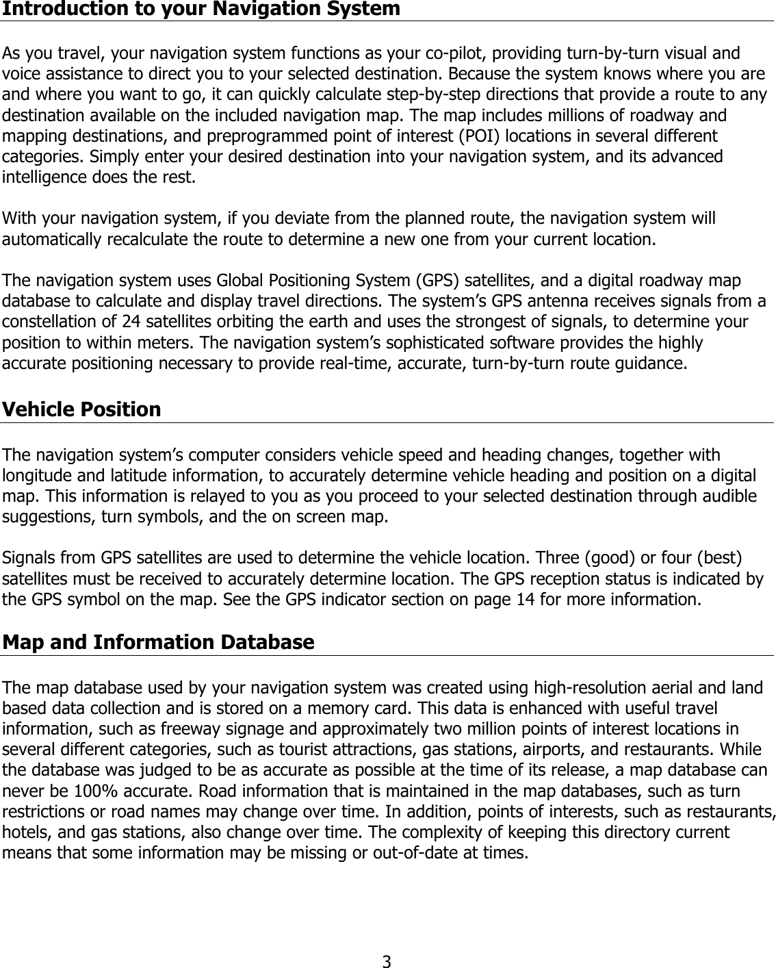  3Introduction to your Navigation System   As you travel, your navigation system functions as your co-pilot, providing turn-by-turn visual and voice assistance to direct you to your selected destination. Because the system knows where you are and where you want to go, it can quickly calculate step-by-step directions that provide a route to any destination available on the included navigation map. The map includes millions of roadway and mapping destinations, and preprogrammed point of interest (POI) locations in several different categories. Simply enter your desired destination into your navigation system, and its advanced intelligence does the rest.  With your navigation system, if you deviate from the planned route, the navigation system will automatically recalculate the route to determine a new one from your current location.   The navigation system uses Global Positioning System (GPS) satellites, and a digital roadway map database to calculate and display travel directions. The system’s GPS antenna receives signals from a constellation of 24 satellites orbiting the earth and uses the strongest of signals, to determine your position to within meters. The navigation system’s sophisticated software provides the highly accurate positioning necessary to provide real-time, accurate, turn-by-turn route guidance.  Vehicle Position  The navigation system’s computer considers vehicle speed and heading changes, together with longitude and latitude information, to accurately determine vehicle heading and position on a digital map. This information is relayed to you as you proceed to your selected destination through audible suggestions, turn symbols, and the on screen map.   Signals from GPS satellites are used to determine the vehicle location. Three (good) or four (best) satellites must be received to accurately determine location. The GPS reception status is indicated by the GPS symbol on the map. See the GPS indicator section on page 14 for more information.  Map and Information Database  The map database used by your navigation system was created using high-resolution aerial and land based data collection and is stored on a memory card. This data is enhanced with useful travel information, such as freeway signage and approximately two million points of interest locations in several different categories, such as tourist attractions, gas stations, airports, and restaurants. While the database was judged to be as accurate as possible at the time of its release, a map database can never be 100% accurate. Road information that is maintained in the map databases, such as turn restrictions or road names may change over time. In addition, points of interests, such as restaurants, hotels, and gas stations, also change over time. The complexity of keeping this directory current means that some information may be missing or out-of-date at times. 