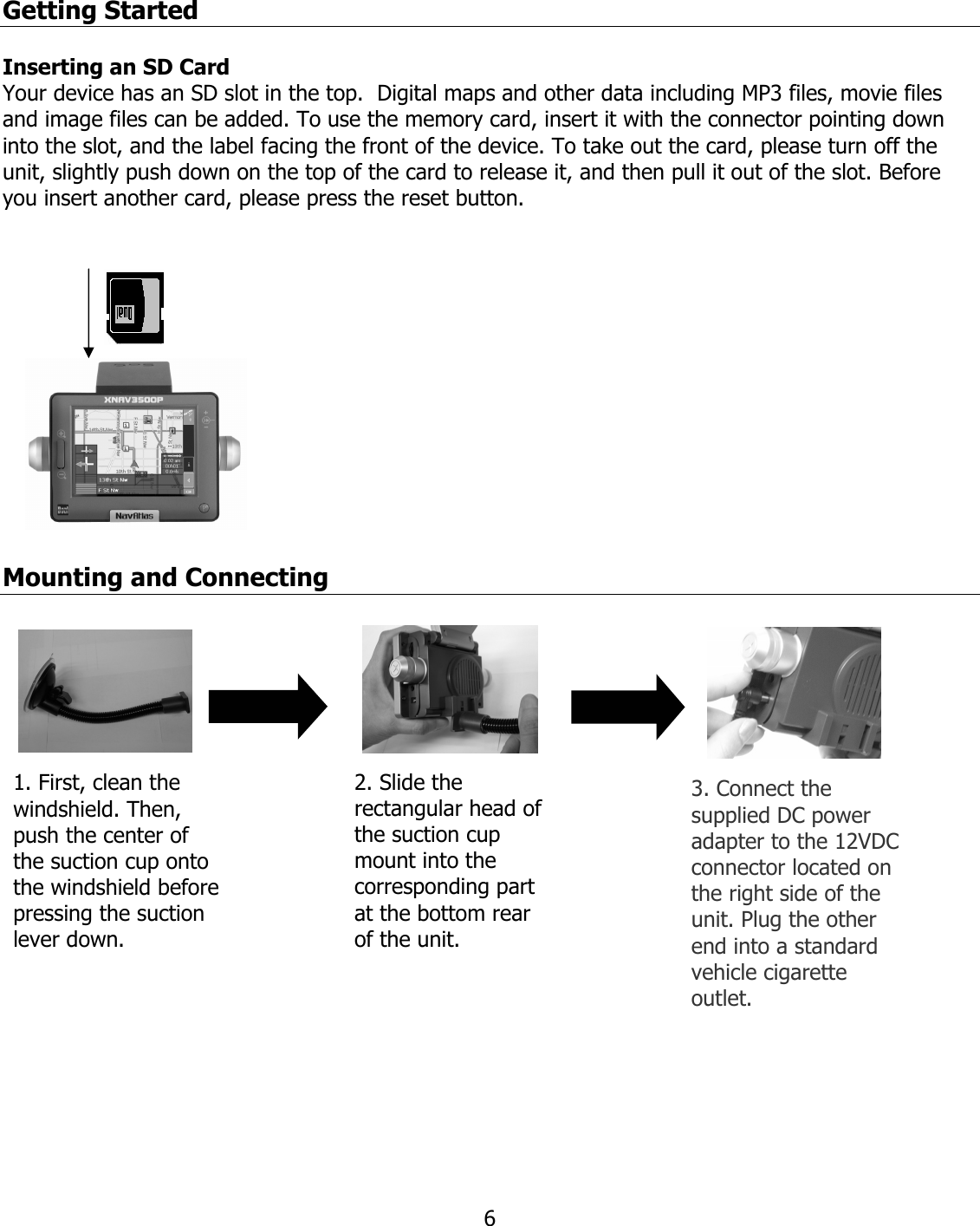  6Getting Started   Inserting an SD Card Your device has an SD slot in the top.  Digital maps and other data including MP3 files, movie files and image files can be added. To use the memory card, insert it with the connector pointing down into the slot, and the label facing the front of the device. To take out the card, please turn off the unit, slightly push down on the top of the card to release it, and then pull it out of the slot. Before you insert another card, please press the reset button.   Mounting and Connecting    2. Slide the rectangular head of the suction cup mount into the corresponding part at the bottom rear of the unit.  1. First, clean the windshield. Then, push the center of the suction cup onto the windshield before pressing the suction lever down. 3. Connect the supplied DC power adapter to the 12VDC connector located on the right side of the unit. Plug the other end into a standard vehicle cigarette outlet. 