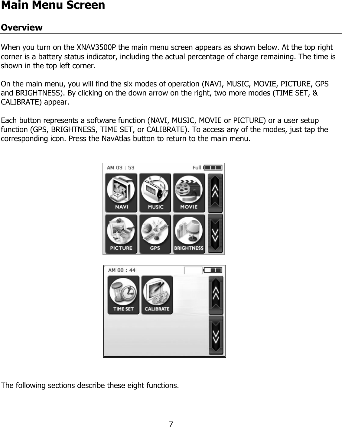  7Main Menu Screen  Overview  When you turn on the XNAV3500P the main menu screen appears as shown below. At the top right corner is a battery status indicator, including the actual percentage of charge remaining. The time is shown in the top left corner.  On the main menu, you will find the six modes of operation (NAVI, MUSIC, MOVIE, PICTURE, GPS and BRIGHTNESS). By clicking on the down arrow on the right, two more modes (TIME SET, &amp; CALIBRATE) appear.  Each button represents a software function (NAVI, MUSIC, MOVIE or PICTURE) or a user setup function (GPS, BRIGHTNESS, TIME SET, or CALIBRATE). To access any of the modes, just tap the corresponding icon. Press the NavAtlas button to return to the main menu.    The following sections describe these eight functions.   