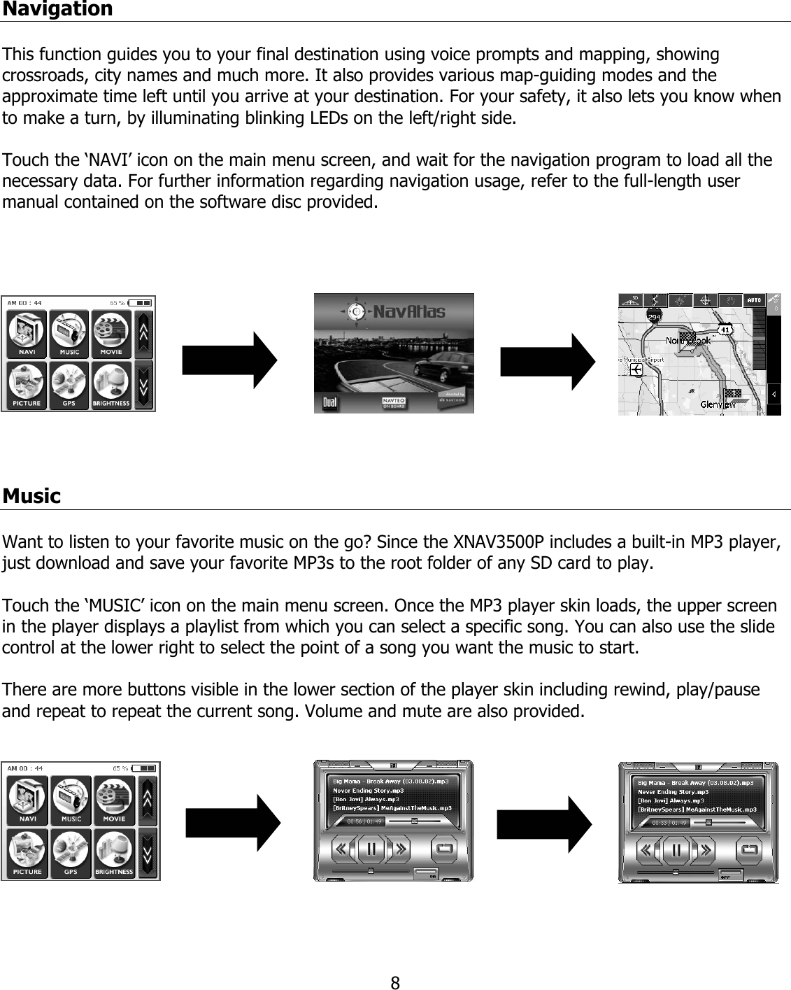  8Navigation  This function guides you to your final destination using voice prompts and mapping, showing crossroads, city names and much more. It also provides various map-guiding modes and the approximate time left until you arrive at your destination. For your safety, it also lets you know when to make a turn, by illuminating blinking LEDs on the left/right side.  Touch the ‘NAVI’ icon on the main menu screen, and wait for the navigation program to load all the necessary data. For further information regarding navigation usage, refer to the full-length user manual contained on the software disc provided.      Music  Want to listen to your favorite music on the go? Since the XNAV3500P includes a built-in MP3 player, just download and save your favorite MP3s to the root folder of any SD card to play.  Touch the ‘MUSIC’ icon on the main menu screen. Once the MP3 player skin loads, the upper screen in the player displays a playlist from which you can select a specific song. You can also use the slide control at the lower right to select the point of a song you want the music to start.  There are more buttons visible in the lower section of the player skin including rewind, play/pause and repeat to repeat the current song. Volume and mute are also provided.    