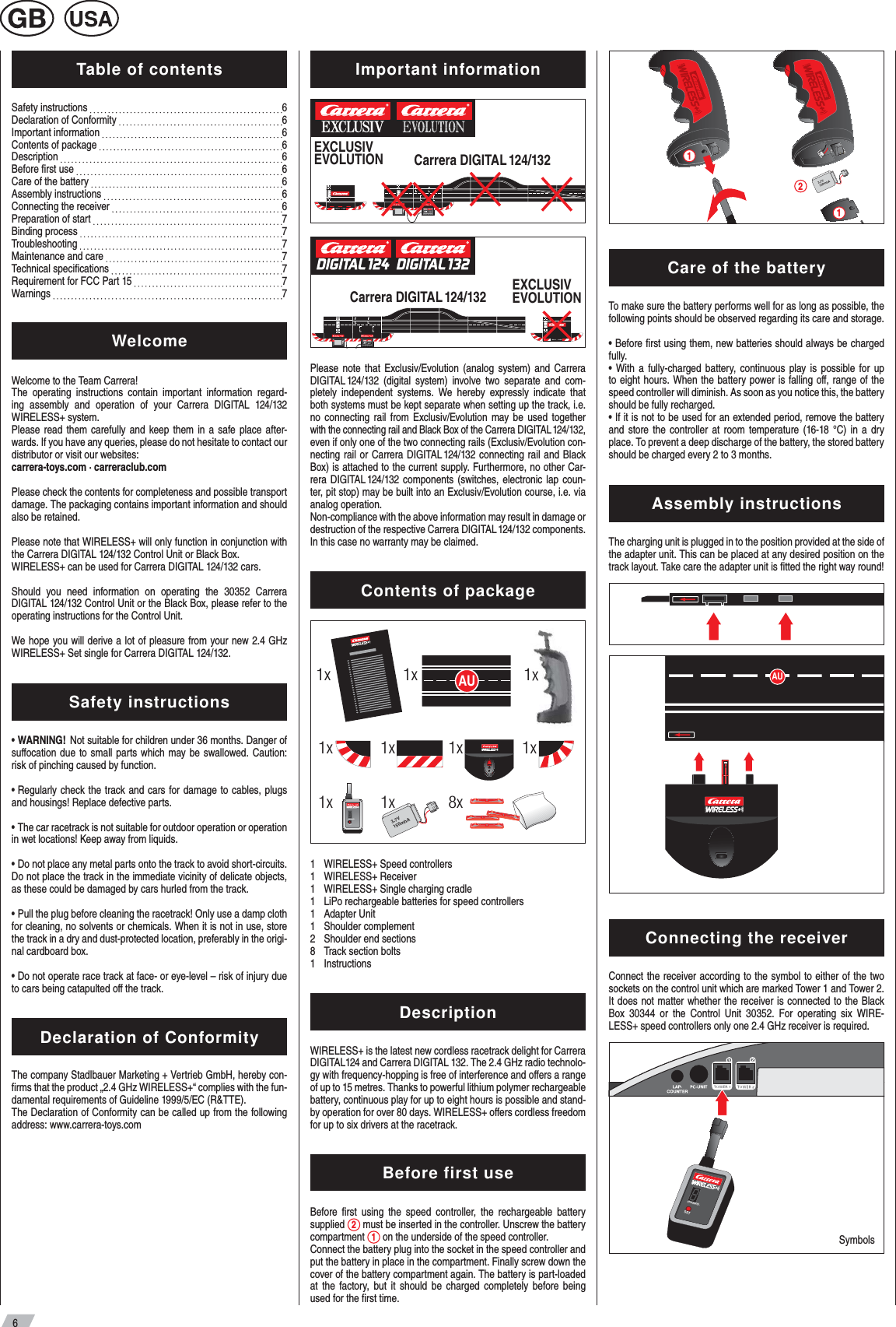 6Table of contentsSafety instructions           6Declaration of Conformity           6Important information           6 Contents of package         6Description    6Before ﬁ rst use         6Care of the battery           6 Assembly instructions      6 Connecting the receiver           6 Preparation of start           7Binding process       7Troubleshooting      7 Maintenance and care           7 Technical speciﬁ cations     7Requirement for FCC Part 15         7Warnings         7WelcomeWelcome to the Team Carrera!The operating instructions contain important information regard-ing assembly and operation of your Carrera DIGITAL 124/132 WIRELESS+ system.Please read them carefully and keep them in a safe place after-wards. If you have any queries, please do not hesitate to contact our distributor or visit our websites:carrera-toys.com · carreraclub.comPlease check the contents for completeness and possible transport damage. The packaging contains important information and should also be retained.Please note that WIRELESS+ will only function in conjunction with the Carrera DIGITAL 124/132 Control Unit or Black Box. WIRELESS+ can be used for Carrera DIGITAL 124/132 cars. Should you need information on operating the 30352 Carrera DIGITAL 124/132 Control Unit or the Black Box, please refer to the operating instructions for the Control Unit.We hope you will derive a lot of pleasure from your new 2.4 GHz WIRELESS+ Set single for Carrera DIGITAL 124/132.Safety instructions•  WARNING!   Not suitable for children under 36 months. Danger of suﬀ ocation due to small parts which may be swallowed. Caution: risk of pinching caused by function.•  Regularly check the track and cars for damage to cables, plugs and housings! Replace defective parts. •  The car racetrack is not suitable for outdoor operation or operation in wet locations! Keep away from liquids.•  Do not place any metal parts onto the track to avoid short-circuits. Do not place the track in the immediate vicinity of delicate objects, as these could be damaged by cars hurled from the track.•  Pull the plug before cleaning the racetrack! Only use a damp cloth for cleaning, no solvents or chemicals. When it is not in use, store the track in a dry and dust-protected location, preferably in the origi-nal cardboard box.•  Do not operate race track at face- or eye-level – risk of injury due to cars being catapulted oﬀ  the track.Declaration of ConformityThe company Stadlbauer Marketing + Vertrieb GmbH, hereby con-ﬁ rms that the product „2.4 GHz WIRELESS+“ complies with the fun-damental requirements of Guideline 1999/5/EC (R&amp;TTE). The Declaration of Conformity can be called up from the following address: www.carrera-toys.com Important informationCarrera DIGITAL 124/132EXCLUSIVEVOLUTIONCarrera DIGITAL 124/132 EXCLUSIV EVOLUTIONPlease note that Exclusiv/Evolution (analog system) and Carrera DIGITAL 124/132 (digital system) involve two separate and com-pletely independent systems. We hereby expressly indicate that both systems must be kept separate when setting up the track, i.e. no connecting rail from Exclusiv/Evolution may be used together with the connecting rail and Black Box of the Carrera DIGITAL 124/132, even if only one of the two connecting rails (Exclusiv/Evolution con-necting rail or Carrera DIGITAL 124/132 connecting rail and Black Box) is attached to the current supply. Furthermore, no other Car-rera DIGITAL 124/132 components (switches, electronic lap coun-ter, pit stop) may be built into an Exclusiv/Evolution course, i.e. via analog operation. Non-compliance with the above information may result in damage or destruction of the respective Carrera DIGITAL 124/132 components. In this case no warranty may be claimed.Contents of package3,7V150mhA1x1x1x8x1x 1x1x AU1xSETCHANNEL1x 1x  1   WIRELESS+ Speed controllers1 WIRELESS+ Receiver1  WIRELESS+ Single charging cradle1  LiPo rechargeable batteries for speed controllers1 Adapter Unit1 Shoulder complement2  Shoulder end sections8  Track section bolts 1 Instructions DescriptionWIRELESS+ is the latest new cordless racetrack delight for Carrera DIGITAL124 and Carrera DIGITAL 132. The 2.4 GHz radio technolo-gy with frequency-hopping is free of interference and oﬀ ers a range of up to 15 metres. Thanks to powerful lithium polymer rechargeable battery, continuous play for up to eight hours is possible and stand-by operation for over 80 days. WIRELESS+ oﬀ ers cordless freedom for up to six drivers at the racetrack. Before first useBefore ﬁ rst using the speed controller, the rechargeable battery supplied  2 must be inserted in the controller. Unscrew the battery compartment  1 on the underside of the speed controller. Connect the battery plug into the socket in the speed controller and put the battery in place in the compartment. Finally screw down the cover of the battery compartment again. The battery is part-loaded at the factory, but it should be charged completely before being used for the ﬁ rst time. 3,7V150mhA211Care of the batteryTo make sure the battery performs well for as long as possible, the following points should be observed regarding its care and storage.• Before ﬁ rst using them, new batteries should always be charged fully.• With a fully-charged battery, continuous play is possible for up to eight hours. When the battery power is falling oﬀ , range of the speed controller will diminish. As soon as you notice this, the battery should be fully recharged.• If it is not to be used for an extended period, remove the battery and store the controller at room temperature (16-18 °C) in a dry place. To prevent a deep discharge of the battery, the stored battery should be charged every 2 to 3 months.Assembly instructions The charging unit is plugged in to the position provided at the side of the adapter unit. This can be placed at any desired position on the track layout. Take care the adapter unit is ﬁ tted the right way round!AUConnecting the receiverConnect the receiver according to the symbol to either of the two sockets on the control unit which are marked Tower 1 and Tower 2.It does not matter whether the receiver is connected to the Black Box 30344 or the Control Unit 30352. For operating six WIRE-LESS+ speed controllers only one 2.4 GHz receiver is required.SymbolsSETCHANNEL