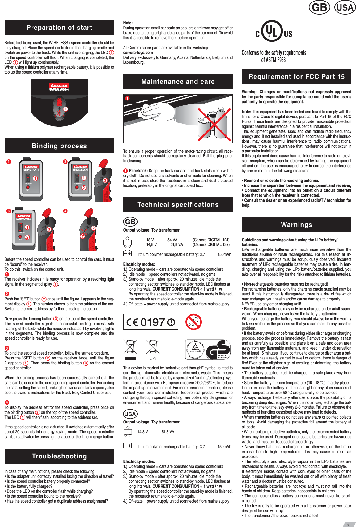 7Preparation of startBefore ﬁrst being used, the WIRELESS+ speed controller should be fully charged. Place the speed controller in the charging cradle and switch on power to the track. While the unit is charging, the LED  1 on the speed controller will ﬂash. When charging is completed, the LED  1 will light up continuously.When using a lithium polymer rechargeable battery, it is possible to top up the speed controller at any time. 1Binding process2SETCHANNEL1231SETCHANNEL14213SETCHANNEL123 Before the speed controller can be used to control the cars, it must be “bound” to the receiver.To do this, switch on the control unit.1   The receiver indicates it is ready for operation by a revolving light signal in the segment display  1. 2      Push the “SET” button  2 once until the ﬁgure 1 appears in the seg-ment display  1. The number shown is then the address of the car. Switch to the next address by further pressing the button. Now press the binding button  3 on the top of the speed controller. The speed controller signals a successful binding process with ﬂashing of the LED, while the receiver indicates it by revolving lights in the segments. The binding process is now complete and the speed controller is ready for use.3  To bind the second speed controller, follow the same procedure.Press the “SET” button  2 on the receiver twice, until the ﬁgure 2 appears  1. Then press the binding button  3 on the second speed controller.When the binding process has been successfully carried out, the cars can be coded to the corresponding speed controller. For coding the cars, setting the speed, braking behaviour and tank capacity also see the owner’s instructions for the Black Box, Control Unit or car.4 To display the address set for the speed controller, press once on the binding button  2 on the top of the speed controller.The LED  1 will then ﬂash, according to the address set.If the speed controller is not actuated, it switches automatically after about 20 seconds into energy-saving mode. The speed controller can be reactivated by pressing the tappet or the lane-change button. Troubleshooting  In case of any malfunctions, please check the following:• Is the adapter unit correctly installed facing the direction of travel?• Is the speed controller battery properly connected?• Is the battery fully charged?• Does the LED on the controller ﬂash while charging?• Is the speed controller bound to the receiver?• Has the speed controller got a duplicate address assignment?Note:During operation small car parts as spoilers or mirrors may get oﬀ or brake due to being original detailed parts of the car model. To avoid this it is possible to remove them before operation.All Carrera spare parts are available in the webshop: carrera-toys.comDelivery exclusively to Germany, Austria, Netherlands, Belgium and Luxembourg.Maintenance and care1To ensure a proper operation of the motor-racing circuit, all race-track components should be regularly cleaned. Pull the plug prior to cleaning.1 Racetrack: Keep the track surface and track slots clean with a dry cloth. Do not use any solvents or chemicals for cleaning. When it is not in use, store the racetrack in a clean and dust-protected location, preferably in the original cardboard box.Technical specificationsOutput voltage: Toy transformer  18 V     54 VA  (Carrera DIGITAL 124)  14,8 V     51,8 VA  (Carrera DIGITAL 132)      lithium polymer rechargeable battery: 3,7    150mAhElectricity modes:1.) Operating mode = cars are operated via speed controllers2.) Idle mode = speed controllers not activated, no game3.) Stand-by mode = after approx. 20 minutes idle mode the   connecting section switches to stand-by mode. LED ﬂashes at   long intervals. CURRENT CONSUMPTION &lt; 1 watt / 1w  By operating the speed controller the stand-by mode is ﬁnished,    the racetrack returns to idle-mode again.4.) Oﬀ-state = power supply unit disconnected from mains supply                                   This device is marked by “selective sort throught” symbol related to sort through domestic, electric and electronic, waste. This means the product must be treated by a specialized “sorting/collecting” sys-tem in accordance with European directive 2002/96/CE, to reduce the impact upon environment. For more precise information, please contact your local administration. Electronical product which are not going through special collecting, are potentially dangerous for environment and human health,  because of dangerous substance.Output voltage: Toy transformer              14,8 V     51,8 VA       lithium polymer rechargeable battery: 3,7    150mAhElectricity modes:1.) Operating mode = cars are operated via speed controllers2.) Idle mode = speed controllers not activated, no game3.) Stand-by mode = after approx. 20 minutes idle mode the   connecting section switches to stand-by mode. LED ﬂashes at   long intervals. CURRENT CONSUMPTION &lt; 1 watt / 1w  By operating the speed controller the stand-by mode is ﬁnished,    the racetrack returns to idle-mode again.4.) Oﬀ-state = power supply unit disconnected from mains supply      Requirement for FCC Part 15Warning: Changes or modiﬁcations not expressly approved by the party responsible for compliance could void the user’s authority to operate the equipment.Note: This equipment has been tested and found to comply with the limits for a Class B digital device, pursuant to Part 15 of the FCC Rules. These limits are designed to provide reasonable protection against harmful interference in a residential installation.This equipment generates, uses and can radiate radio frequency energy and, if not installed and used in accordance with the instruc-tions, may cause harmful interference to radio communications. However, there is no guarantee that interference will not occur in a particular installation.If this equipment does cause harmful interference to radio or televi-sion reception, which can be determined by turning the equipment oﬀ and on, the user is encouraged to try to correct the interference by one or more of the following measures:• Reorient or relocate the receiving antenna.• Increase the separation between the equipment and receiver,• Connect the equipment into an outlet on a circuit diﬀerent from that to which the receiver is connected.• Consult the dealer or an experienced radio/TV technician for help.WarningsGuidelines and warnings about using the LiPo battery/batteries:LiPo rechargeable batteries are much more sensitive than the traditional alkaline or NiMh rechargeables. For this reason all in-structions and warnings must be scrupulously observed. Incorrect treatment of LiPo rechargeable batteries may cause a ﬁre. In han-dling, charging and using the LiPo battery/batteries supplied, you take over all responsibility for the risks attached to lithium batteries.• Non-rechargeable batteries must not be recharged!For recharging batteries, only the charging cradle supplied may be used. If this instruction is disregarded, there is a risk of ﬁre which may endanger your health and/or cause damage to property.NEVER use any other charging unit!• Rechargeable batteries may only be recharged under adult super-vision. When charging, never leave the battery unattended.When you recharge the battery, you should always be in the vicinity to keep watch on the process so that you can react to any possible problem.• If the battery swells or deforms during either discharge or charging process, stop the process immediately. Remove the battery as fast and as carefully as possible and place it on a safe and open area away from any ﬂammable materials, and keep it under observation for at least 15 minutes. If you continue to charge or discharge a bat-tery which has already started to swell or deform, there is danger of ﬁre! Even at the slightest sign of swelling or deforming, the battery must be taken out of service.• The battery supplied must be charged in a safe place away from ﬂammable materials.  • Store the battery at room temperature (16 - 18 °C) in a dry place.Do not expose the battery to direct sunlight or any other sources of heat. Temperatures over 50 °C are generally to be avoided.• Always recharge the battery after use to avoid the possibility of its becoming deep discharged. When it is not in use, recharge the bat-tery from time to time, say every 2-3 months. Failure to observe the methods of handling described above may lead to defects.• When changing batteries do not use any sharp or pointed objects or tools. Avoid damaging the protective foil around the battery at all costs.  • When replacing defective batteries, only the recommended battery types may be used. Damaged or unusable batteries are hazardous waste, and must be disposed of accordingly.• Never throw batteries, rechargeable or otherwise, on the ﬁre or expose them to high temperatures. This may cause a ﬁre or an explosion.• The electrolyte and electrolyte vapour in the LiPo batteries are hazardous to health. Always avoid direct contact with electrolyte.If electrolyte makes contact with skin, eyes or other parts of the body, it must immediately be washed out or oﬀ with plenty of fresh water and a doctor must be consulted.• Rechargeable batteries are not toys and must not fall into the hands of children. Keep batteries inaccessible to children.• The connector clips / battery connections must never be short-circuited!• The toy is only to be operated with a transformer or power pack designed for use with toys!• The transformer / the power pack is not a toy!