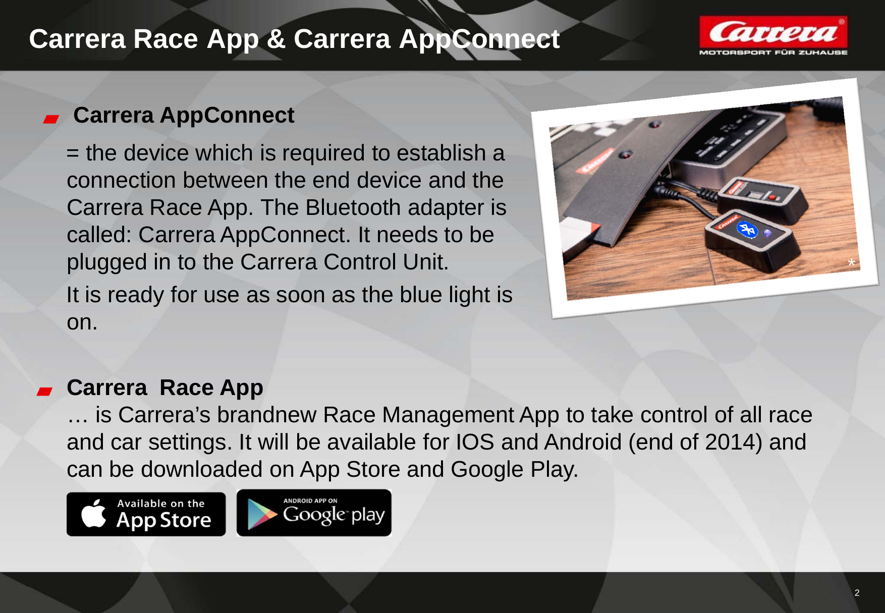 2Carrera Race App &amp; Carrera AppConnectCarrera AppConnect= the device which is required to establish a connection between the end device and the Carrera Race App. The Bluetooth adapter is called: Carrera AppConnect. It needs to be plugged in to the Carrera Control Unit.It is ready for use as soon as the blue light is on.Carrera  Race App… is Carrera’s brandnew Race Management App to take control of all race and car settings. It will be available for IOS and Android (end of 2014) and can be downloaded on App Store and Google Play.*