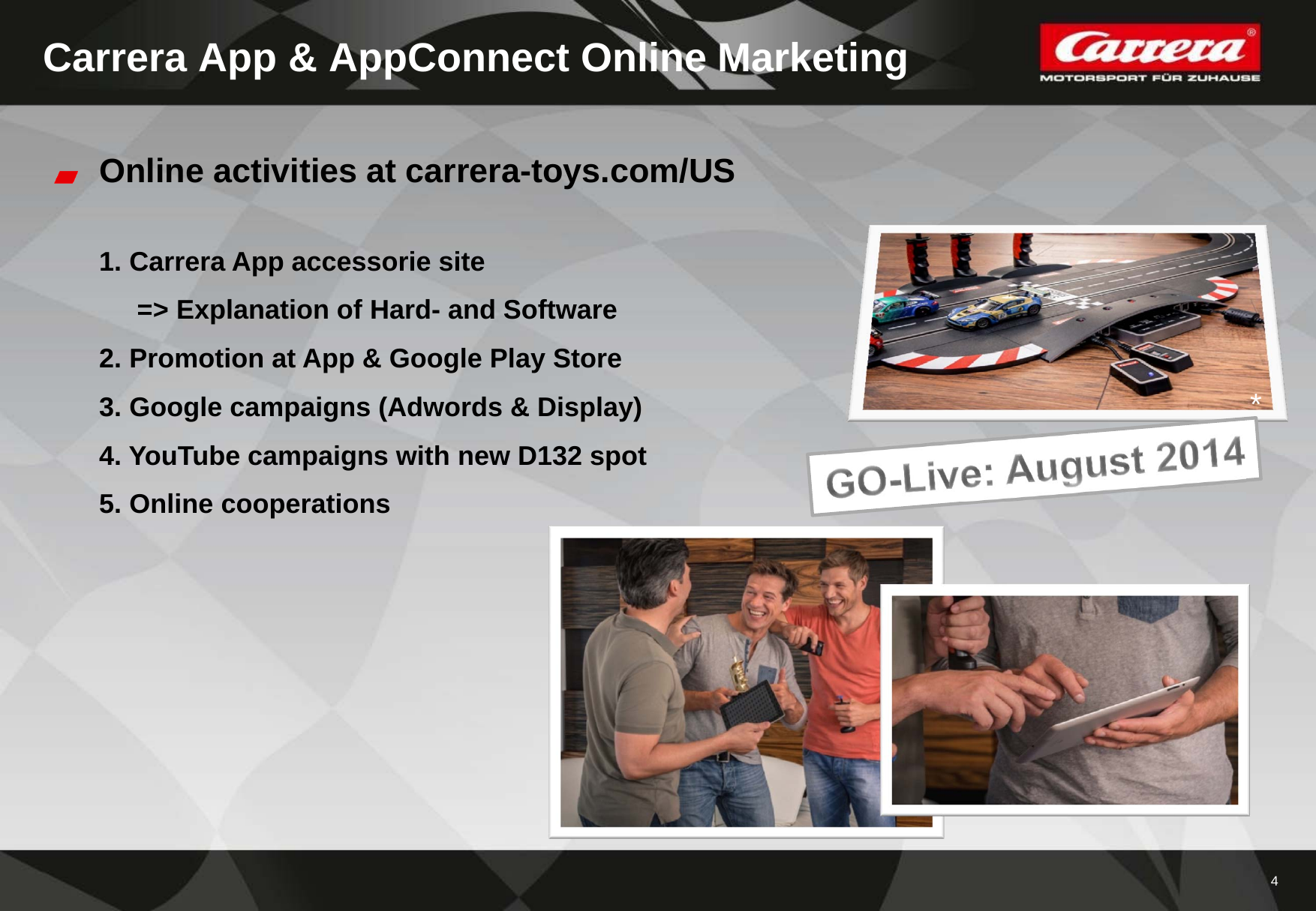 4Carrera App &amp; AppConnect Online MarketingOnline activities at carrera-toys.com/US1. Carrera App accessorie site=&gt; Explanation of Hard- and Software2. Promotion at App &amp; Google Play Store3. Google campaigns (Adwords &amp; Display)4. YouTube campaigns with new D132 spot5. Online cooperations*