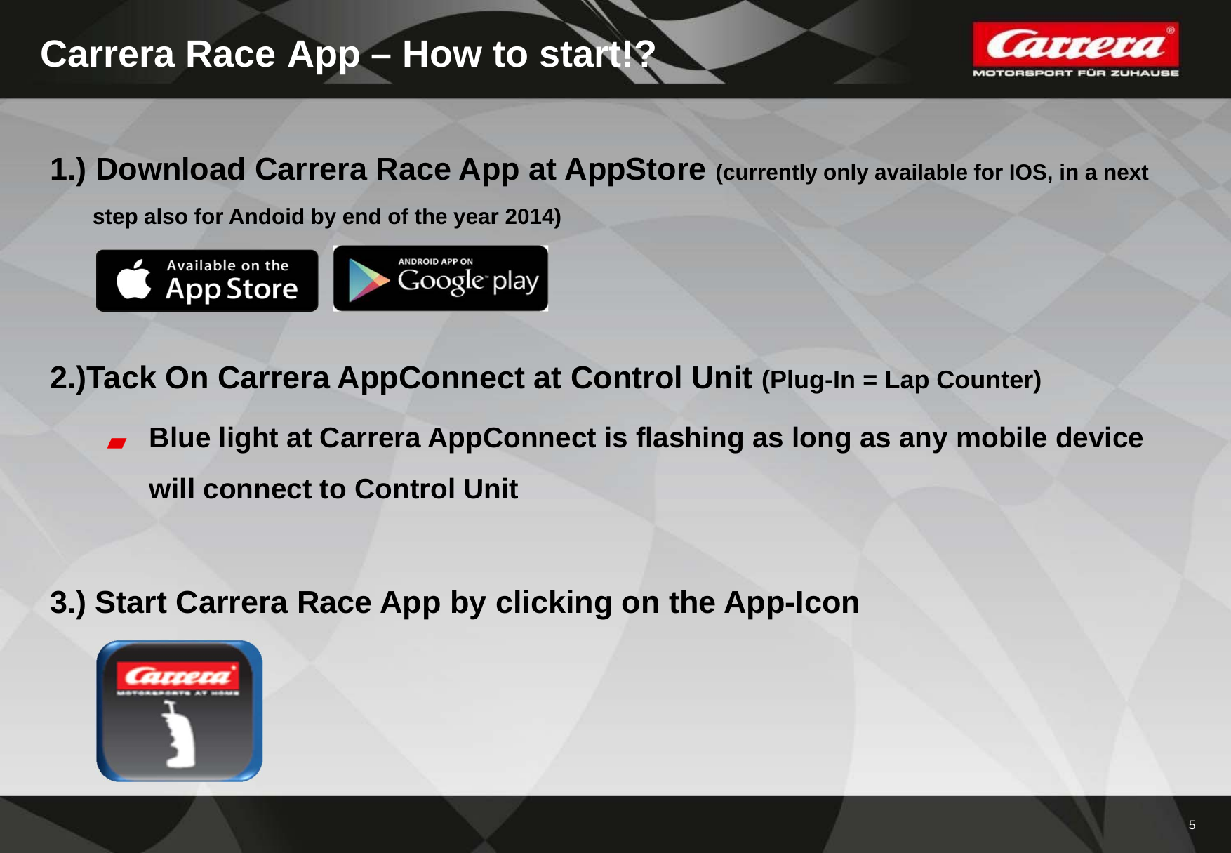 5Carrera Race App – How to start!?1.) Download Carrera Race App at AppStore (currently only available for IOS, in a nextstep also for Andoid by end of the year 2014)2.)Tack On Carrera AppConnect at Control Unit (Plug-In = Lap Counter)Blue light at Carrera AppConnect is flashing as long as any mobile devicewill connect to Control Unit3.) Start Carrera Race App by clicking on the App-Icon