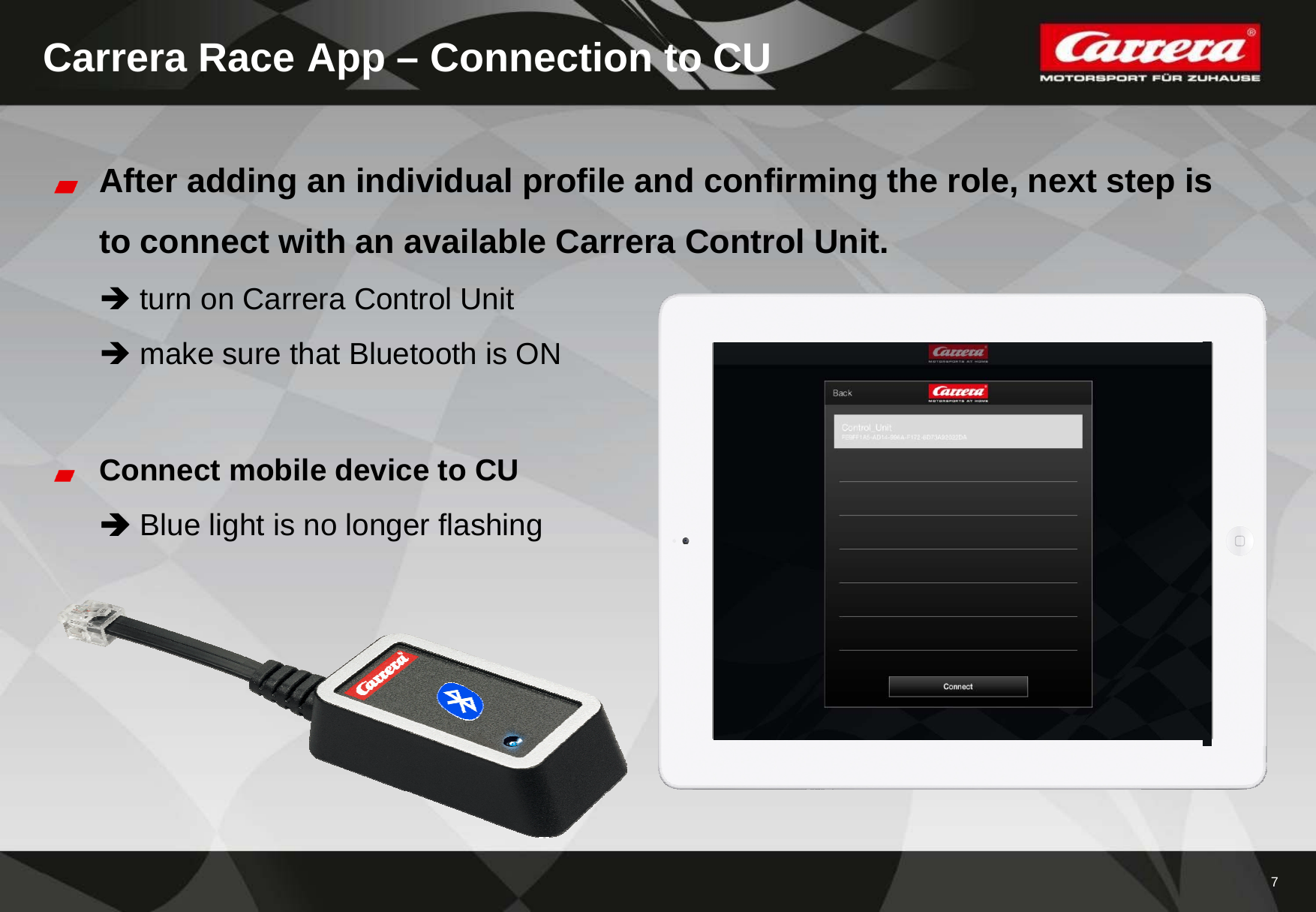 7Carrera Race App – Connection to CUAfter adding an individual profile and confirming the role, next step isto connect with an available Carrera Control Unit.turn on Carrera Control Unit make sure that Bluetooth is ONConnect mobile device to CUBlue light is no longer flashing