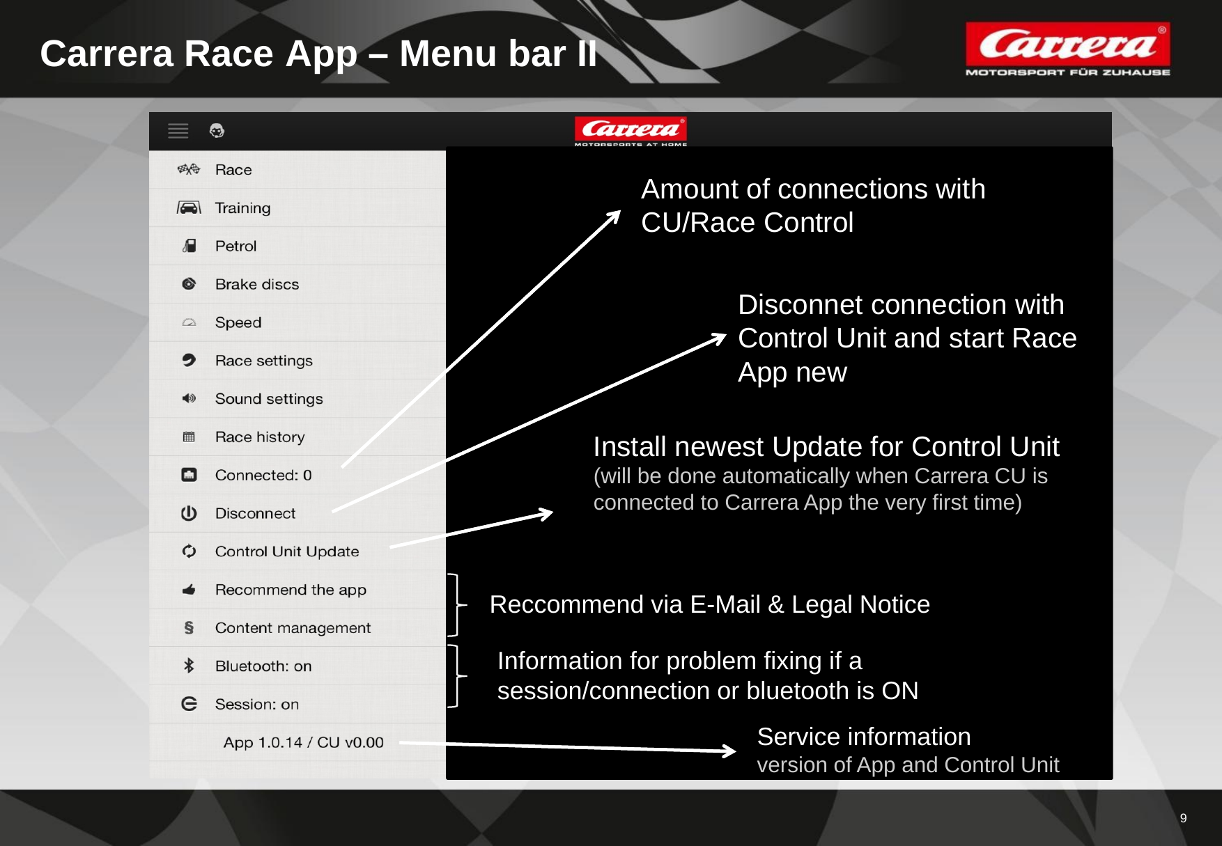 9Carrera Race App – Menu bar IIAmount of connections withCU/Race ControlDisconnet connection withControl Unit and start RaceApp newInstall newest Update for Control Unit  (will be done automatically when Carrera CU isconnected to Carrera App the very first time)Service informationversion of App and Control UnitReccommend via E-Mail &amp; Legal NoticeInformation for problem fixing if a session/connection or bluetooth is ON