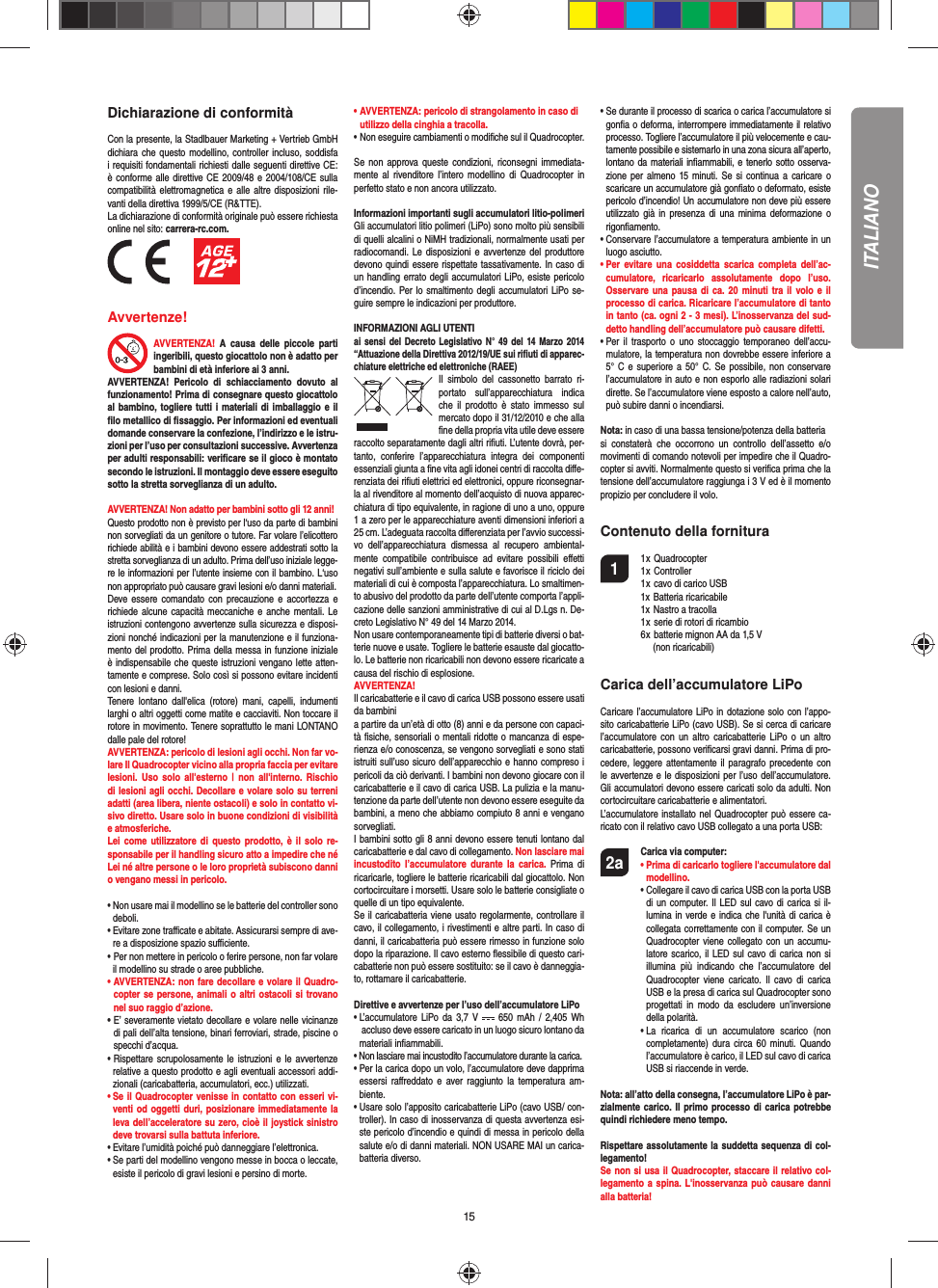 15Dichiarazione di conformitàCon la presente, la Stadlbauer Marketing + Vertrieb GmbH dichiara che questo modellino, controller incluso,  soddisfa i requisiti fondamentali richiesti dalle seguenti direttive CE: è conforme alle direttive CE  2009/48 e 2004/108/CE sulla compatibilità elettromagnetica e alle altre disposizioni rile-vanti della direttiva 1999/5/CE (R&amp;TTE).La dichiarazione di conformità originale può essere richiestaonline nel sito: carrera-rc.com.          Avvertenze! AVVERTENZA!  A  causa  delle  piccole  parti ingeribili, questo giocattolo non è adatto per bambini di età inferiore ai 3 anni. AVVERTENZA!  Pericolo  di  schiacciamento  dovuto  al funzionamento! Prima di consegnare questo giocattolo al bambino, togliere tutti i materiali di imballaggio e il ﬁ lo metallico di ﬁ ssaggio. Per informazioni ed eventuali domande conservare la confezione, l’indirizzo e le istru-zioni per l’uso per consultazioni successive. Avvertenza per adulti responsabili: veriﬁ care se il gioco è montato secondo le istruzioni. Il montaggio deve essere eseguito sotto la stretta sorveglianza di un adulto. AVVERTENZA! Non adatto per bambini sotto gli 12 anni! Questo prodotto non è previsto per l‘uso da parte di bambini non sorvegliati da un genitore o tutore. Far volare l’elicottero richiede abilità e i bambini devono essere addestrati sotto la stretta sorveglianza di un adulto. Prima dell’uso iniziale legge-re le informazioni per l’utente insieme con il bambino. L‘uso non appropriato può causare gravi lesioni e/o danni materiali.Deve essere comandato con  precauzione  e accortezza  e richiede alcune capacità meccaniche e anche mentali. Le istruzioni contengono avvertenze sulla sicurezza e disposi-zioni nonché indicazioni per la manutenzione e il funziona-mento del prodotto. Prima della messa in funzione iniziale è indispensabile che queste istruzioni vengano lette atten-tamente e comprese. Solo così si possono evitare incidenti con lesioni e danni. Tenere  lontano  dall&apos;elica  (rotore)  mani,  capelli,  indumenti larghi o altri oggetti come matite e cacciaviti. Non toccare il rotore in movimento. Tenere soprattutto le mani LONTANO dalle pale del rotore!AVVERTENZA: pericolo di lesioni agli occhi. Non far vo-lare Il Quadrocopter vicino alla propria faccia per evitare lesioni.  Uso  solo all&apos;esterno  |  non  all&apos;interno. Rischio di lesioni agli occhi. Decollare e volare solo su terreni adatti (area libera, niente ostacoli) e solo in contatto vi-sivo diretto. Usare solo in buone condizioni di visibilità e atmosferiche. Lei  come  utilizzatore  di questo  prodotto,  è il solo  re-sponsabile per il handling sicuro atto a impedire che né Lei né altre persone o le loro proprietà subiscono danni o vengano messi in pericolo.•  Non usare mai il modellino se le batterie del controller sono deboli. •  Evitare zone traﬃ  cate e abitate. Assicurarsi sempre di ave-re a disposizione spazio suﬃ  ciente. •   Per non mettere in pericolo o ferire persone, non far volare il modellino su strade o aree pubbliche. •  AVVERTENZA: non fare decollare e volare il Quadro-copter se persone,  animali o altri ostacoli si trovano nel suo raggio d’azione.•  E’ severamente vietato decollare e volare nelle vicinanze di pali dell’alta tensione, binari ferroviari, strade, piscine o specchi d’acqua. •   Rispettare  scrupolosamente  le istruzioni  e  le  avvertenze relative a questo prodotto e agli eventuali accessori addi-zionali (caricabatteria, accumulatori, ecc.) utilizzati.•  Se il Quadrocopter venisse in contatto con esseri vi-venti od  oggetti  duri, posizionare immediatamente la leva dell’acceleratore su zero, cioè il joystick sinistro deve trovarsi sulla battuta inferiore. •  Evitare l’umidità poiché può danneggiare l’elettronica. •  Se parti del modellino vengono messe in bocca o leccate, esiste il pericolo di gravi lesioni e persino di morte.• AVVERTENZA: pericolo di strangolamento in caso di   utilizzo della cinghia a tracolla. • Non eseguire cambiamenti o modiﬁ che sul il Quadrocopter.Se  non  approva queste condizioni, riconsegni  immediata-mente  al  rivenditore  l’intero  modellino di  Quadrocopter  in perfetto stato e non ancora utilizzato.Informazioni importanti sugli accumulatori litio-polimeriGli accumulatori litio polimeri (LiPo) sono molto più sensibili di quelli alcalini o NiMH tradizionali, normalmente usati per radiocomandi. Le disposizioni e avvertenze del produttore devono quindi essere rispettate tassativamente. In caso di un handling errato degli accumulatori LiPo, esiste pericolo d’incendio. Per lo smaltimento degli accumulatori LiPo se-guire sempre le indicazioni per produttore.INFORMAZIONI AGLI UTENTIai sensi del Decreto Legislativo N° 49 del 14 Marzo 2014 “Attuazione della Direttiva 2012/19/UE sui riﬁ uti di apparec-chiature elettriche ed elettroniche (RAEE)Il  simbolo  del  cassonetto  barrato  ri-portato  sull’apparecchiatura  indica che  il prodotto  è  stato  immesso  sul mercato dopo il 31/12/2010 e che alla ﬁ ne della propria vita utile deve essere raccolto separatamente dagli altri riﬁ uti. L’utente dovrà, per-tanto,  conferire  l’appa recchiatura  integra  dei  componenti essenziali giunta a ﬁ ne vita agli idonei centri di raccolta diﬀ e-renziata dei riﬁ uti elettrici ed elettronici, oppure riconsegnar-la al rivenditore al momento dell’acquisto di nuova apparec-chiatura di tipo equivalente, in ragione di uno a uno, oppure 1 a zero per le apparecchiature aventi dimensioni inferiori a 25 cm. L’adeguata raccolta diﬀ erenziata per l’avvio successi-vo  dell’apparecchiatura  dismessa  al  recupero  ambiental-mente  compatibile  contribuisce  ad  evitare  possibili  eﬀ etti negativi sull’ambiente e sulla salute e favorisce il riciclo dei materiali di cui è composta l’apparecchiatura. Lo smaltimen-to abusivo del prodotto da parte dell’utente comporta l’appli-cazione delle sanzioni amministrative di cui al D.Lgs n. De-creto Legislativo N° 49 del 14 Marzo 2014.Non usare contemporaneamente tipi di batterie diversi o bat-terie nuove e usate. Togliere le batterie esauste dal giocatto-lo. Le batterie non ricaricabili non devono essere ricaricate a causa del rischio di esplosione. AVVERTENZA!Il caricabatterie e il cavo di carica USB possono essere usati da bambini a partire da un’età di otto (8) anni e da persone con capaci-tà ﬁ siche, sensoriali o mentali ridotte o mancanza di espe-rienza e/o conoscenza, se vengono sorvegliati e sono stati istruiti sull’uso sicuro dell’apparecchio e hanno compreso i pericoli da ciò derivanti. I bambini non devono giocare con il caricabatterie e il cavo di carica USB. La pulizia e la manu-tenzione da parte dell’utente non devono essere eseguite da bambini, a meno che abbiamo compiuto 8 anni e vengano sorvegliati. I bambini sotto gli 8 anni devono essere tenuti lontano dal caricabatterie e dal cavo di collegamento. Non lasciare mai incustodito  l’accumulatore  durante la  carica. Prima  di ricaricarle, togliere le batterie ricaricabili dal giocattolo. Non cortocircuitare i morsetti. Usare solo le batterie consigliate o quelle di un tipo equivalente. Se il caricabatteria viene usato regolarmente, controllare il cavo, il collegamento, i rivestimenti e altre parti. In caso di danni, il caricabatteria può essere rimesso in funzione solo dopo la riparazione. Il cavo esterno ﬂ essibile di questo cari-cabatterie non può essere sostituito: se il cavo è danneggia-to, rottamare il caricabatterie.Direttive e avvertenze per l’uso dell’accumulatore LiPo•  L’accumulatore LiPo  da  3,7  V    650  mAh  /  2,405 Wh  accluso deve essere caricato in un luogo sicuro lontano da materiali inﬁ ammabili.•  Non lasciare mai incustodito l’accumulatore durante la carica. •  Per la carica dopo un volo, l’accumulatore deve dapprima essersi  raﬀ reddato e  aver raggiunto  la  temperatura am-biente.•  Usare solo l’apposito caricabatterie LiPo (cavo USB/ con-troller). In caso di inosservanza di questa avvertenza esi-ste pericolo d’incendio e quindi di messa in pericolo della salute e/o di danni materiali. NON USARE MAI un carica-batteria diverso.•  Se durante il processo di scarica o carica l’accumulatore si gonﬁ a o deforma, interrompere immediatamente il relativo processo. Togliere l’accumulatore il più velocemente e cau-tamente possibile e sistemarlo in una zona sicura all’aperto, lontano da materiali inﬁ ammabili, e tenerlo sotto osserva-zione per almeno 15  minuti.  Se  si  continua a caricare o scaricare un accumulatore già gonﬁ ato o deformato, esiste pericolo d’incendio! Un accumulatore non deve più essere utilizzato  già  in  presenza di  una  minima  deformazione o rigonﬁ amento.•  Conservare l’accumulatore a temperatura ambiente in un luogo asciutto.•  Per  evitare una  cosiddetta scarica  completa  dell’ac-cumulatore,  ricaricarlo  assolutamente  dopo  l’uso. Osservare una pausa  di  ca.  20 minuti tra  il  volo  e  il processo di carica. Ricaricare l’accumulatore di tanto in tanto (ca. ogni 2 - 3 mesi). L’inosservanza del sud-detto handling dell’accumulatore può causare difetti.•  Per  il trasporto  o  uno stoccaggio  temporaneo  dell’accu-mulatore, la temperatura non dovrebbe essere inferiore a 5° C e superiore a 50° C. Se possibile, non  conservare l’accumulatore in auto e non esporlo alle radiazioni solari dirette. Se l’accumulatore viene esposto a calore nell’auto, può subire danni o incendiarsi.Nota: in caso di una bassa tensione/potenza della batteriasi  constaterà  che  occorrono  un  controllo  dell’assetto  e/o movimenti di comando notevoli per impedire che il Quadro-copter si avviti. Normalmente questo si veriﬁ ca prima che la tensione dell’accumulatore raggiunga i 3 V ed è il momento propizio per concludere il volo.Contenuto della fornitura1  1 x Quadrocopter   1 x Controller  1 x cavo di carico USB   1x Batteria ricaricabile  1x Nastro a tracolla  1 x serie di rotori di ricambio  6 x batterie mignon AA da 1,5 V      (non ricaricabili)Carica dell’accumulatore LiPoCaricare l’accumulatore LiPo in dotazione solo con l’appo-sito caricabatterie LiPo (cavo USB). Se si cerca di caricare l’accumulatore con  un  altro  caricabatterie  LiPo o  un  altro caricabatterie, possono veriﬁ carsi gravi danni. Prima di pro-cedere, leggere attentamente il paragrafo precedente con le avvertenze e le disposizioni per l’uso dell’accumulatore. Gli accumulatori devono essere caricati solo da adulti. Non cortocircuitare caricabatterie e alimentatori.L’accumulatore installato nel Quadrocopter può essere ca-ricato con il relativo cavo USB collegato a una porta USB:2a Carica via computer: •  Prima di caricarlo togliere l&apos;accumulatore dal modellino. •  Collegare il cavo di carica USB con la porta USB di un computer.  Il  LED sul cavo di  carica si il-lumina in verde e indica che l&apos;unità di carica è collegata correttamente con il computer. Se un Quadrocopter viene collegato con un accumu-latore scarico,  il LED sul cavo di carica non  si illumina  più  indicando  che  l’accumulatore  del Quadrocopter  viene  caricato. Il  cavo di  carica USB e la presa di carica sul Quadrocopter sono progettati  in  modo  da  escludere  un’inversione della polarità.      •  La  ricarica  di  un  accumulatore  scarico  (non completamente) dura  circa  60 minuti. Quando l’accumulatore è carico, il LED sul cavo di carica USB si riaccende in verde. Nota: all’atto della consegna, l’accumulatore LiPo è par-zialmente carico. Il primo processo di carica potrebbe quindi richiedere meno tempo.Rispettare assolutamente la suddetta sequenza di col-legamento! Se non si usa il Quadrocopter, staccare il relativo col-legamento a spina. L&apos;inosservanza può causare  danni alla batteria!ITALIANO