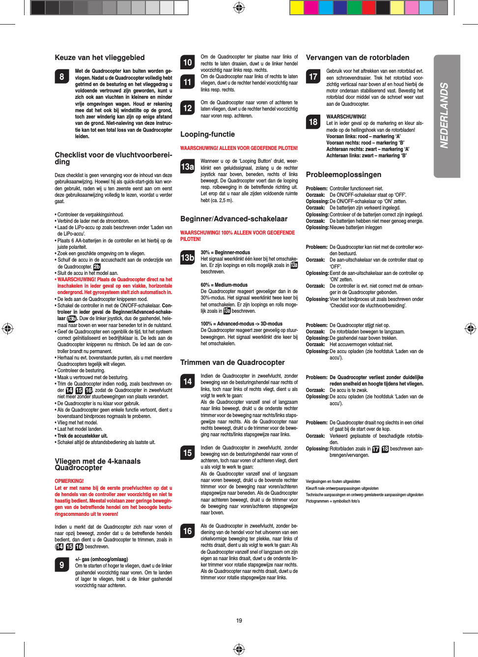 19Keuze van het vlieggebied8  Met de Quadrocopter kan buiten worden ge-vlogen. Nadat u de Quadrocopter volledig hebt getrimd en de besturing en het vlieggedrag u voldoende  vertrouwd  zijn  geworden,  kunt  u zich ook aan  vluchten  in  kleinere en minder vrije  omgevingen  wagen.  Houd  er  rekening mee  dat  het ook  bij  windstilte op  de  grond, toch zeer winderig kan zijn  op enige afstand van de grond. Niet-naleving van deze instruc-tie kan tot een total loss van de  Quadrocopter leiden.Checklist voor de vluchtvoorberei-dingDeze checklist is geen vervanging voor de inhoud van deze gebruiksaanwijzing. Hoewel hij als quick-start-gids kan wor-den gebruikt,  raden  wij u  ten  zeerste  eerst  aan  om eerst deze gebruiksaanwijzing volledig te lezen, voordat u verder gaat.•  Controleer de verpakkingsinhoud.•  Verbind de lader met de stroombron.•  Laad de LiPo-accu op zoals beschreven onder ‘Laden van de LiPo-accu’.•  Plaats 6 AA-batterijen in de controller en let hierbij op de juiste polariteit.•  Zoek een geschikte omgeving om te vliegen.•  Schuif de accu in de accuschacht aan de onderzijde van de Quadrocopter. 2b•  Sluit de accu in het model aan.•  WAARSCHUWING! Plaats de Quadrocopter direct na het inschakelen in ieder geval op  een vlakke, horizontale ondergrond. Het gyrosysteem stelt zich automatisch in.•  De leds aan de Quadrocopter knipperen rood.•  Schakel de controller in met de ON/OFF-schakelaar. Con-troleer  in  ieder  geval  de  Beginner/Advanced-schake-laar (13b). Duw de linker joystick, dus de gashendel, hele-maal naar boven en weer naar beneden tot in de nulstand.•  Geef de Quadrocopter een ogenblik de tijd, tot het systeem correct geïnitialiseerd en bedrijfsklaar is. De leds aan de Quadrocopter knipperen nu ritmisch. De led aan de con-troller brandt nu permanent.•  Herhaal nu evt. bovenstaande punten, als u met meerdere Quadrocopters tegelijk wilt vliegen.•  Controleer de besturing.•  Maak u vertrouwd met de besturing.•  Trim de Quadrocopter indien nodig, zoals beschreven on-der 1415 16, zodat de  Quadrocopter in zweefvlucht niet meer zonder stuurbewegingen van plaats verandert.•  De Quadrocopter is nu klaar voor gebruik.•  Als de Quadrocopter geen enkele functie vertoont, dient u bovenstaand bindproces nogmaals te proberen.•  Vlieg met het model.•  Laat het model landen.•  Trek de accustekker uit.•  Schakel altijd de afstandsbediening als laatste uit.Vliegen met de 4-kanaals QuadrocopterOPMERKING! Let er met name  bij  de  eerste proefvluchten op dat u de hendels van de controller zeer voorzichtig en niet te haastig bedient. Meestal volstaan zeer geringe bewegin-gen van de betreﬀ ende hendel om het beoogde bestu-ringscommando uit te voeren!Indien  u  merkt  dat  de  Quadrocopter  zich  naar  voren  of naar  opzij  beweegt,  zonder  dat  u  de betreﬀ ende  hendels bedient, dan dient u de Quadrocopter te trimmen, zoals in (1415 16) beschreven. 9  +/- gas (omhoog/omlaag)   Om te starten of hoger te vliegen, duwt u de linker gashendel voorzichtig naar voren. Om te landen of  lager  te  vliegen,  trekt  u de  linker  gashendel voorzichtig naar achteren.10  Om  de  Quadrocopter  ter  plaatse  naar  links  of rechts te laten  draaien, duwt u de linker hendel voorzichtig naar links resp. rechts.11  Om de Quadrocopter naar links of rechts te laten vliegen, duwt u de rechter hendel voorzichtig naar links resp. rechts.12  Om de Quadrocopter naar voren of  achteren te laten vliegen, duwt u de rechter hendel voorzichtig naar voren resp. achteren.Looping-functieWAARSCHUWING! ALLEEN VOOR GEOEFENDE PILOTEN!13a  Wanneer u op  de  ‘Looping  Button’  drukt,  weer-klinkt  een  geluidssignaal,  zolang  u  de  rechter joystick  naar  boven,  beneden,  rechts  of  links beweegt. De Quadrocopter voert dan de looping resp. rolbeweging  in  de  betreﬀ ende  richting  uit. Let erop dat u naar alle zijden voldoende ruimte hebt (ca. 2,5 m).Beginner/Advanced-schakelaarWAARSCHUWING! 100% ALLEEN VOOR GEOEFENDE PILOTEN!13b 30% = Beginner-modus Het signaal weerklinkt één keer bij het omschake-len. Er zijn loopings en rolls mogelijk zoals in 13a beschreven.  60% = Medium-modus De Quadrocopter reageert gevoeliger dan  in  de 30%-modus. Het signaal weerklinkt twee keer bij het omschakelen. Er zijn loopings en rolls moge-lijk zoals in 13a beschreven.  100% = Advanced-modus -&gt; 3D-modus De Quadrocopter reageert zeer gevoelig op stuur-bewegingen. Het signaal weerklinkt drie keer bij het omschakelen.Trimmen van de Quadrocopter14  Indien  de  Quadrocopter  in  zweefvlucht,  zonder beweging van de besturingshendel naar rechts of links, toch naar links of rechts vliegt, dient u als volgt te werk te gaan:   Als  de  Quadrocopter  vanzelf  snel  of  langzaam naar links beweegt, drukt u de onderste rechter trimmer voor de beweging naar rechts/links staps-gewijze naar  rechts. Als  de  Quadrocopter  naar rechts beweegt, drukt u de trimmer voor de bewe-ging naar rechts/links stapsgewijze naar links.15  Indien  de  Quadrocopter  in  zweefvlucht,  zonder beweging van de besturingshendel naar voren of achteren, toch naar voren of achteren vliegt, dient u als volgt te werk te gaan:  Als  de  Quadrocopter  vanzelf  snel  of  langzaam naar voren beweegt, drukt u de bovenste rechter trimmer  voor  de  beweging  naar voren/achteren stapsgewijze naar beneden. Als de Quadrocopter naar achteren beweegt, drukt u de trimmer voor de  beweging  naar  voren/achteren  stapsgewijze naar boven.16  Als de Quadrocopter in zweefvlucht, zonder be-diening van de hendel voor het uitvoeren van een cirkelvormige beweging  ter plekke, naar links of rechts draait, dient u als volgt te werk te gaan: Als de Quadrocopter vanzelf snel of langzaam om zijn eigen as naar links draait, duwt u de onderste lin-ker trimmer voor rotatie stapsgewijze naar rechts. Als de Quadrocopter naar rechts draait, duwt u de trimmer voor rotatie stapsgewijze naar links.Vervangen van de rotorbladen17  Gebruik voor het aftrekken van een rotorblad evt. een  schroevendraaier.  Trek  het  rotorblad  voor-zichtig verticaal naar boven af en houd hierbij de motor onderaan stabiliserend vast. Bevestig  het rotorblad door middel van de  schroef  weer vast aan de Quadrocopter.18 WAARSCHUWING!       Let in ieder geval op de markering en kleur als-mede op de hellingshoek van de rotorbladen! Vooraan links: rood – markering ‘A’  Vooraan rechts: rood – markering ‘B’  Achteraan rechts: zwart – markering ‘A’  Achteraan links: zwart – markering ‘B’ProbleemoplossingenProbleem:   Controller functioneert niet.Oorzaak:   De ON/OFF-schakelaar staat op ‘OFF’.Oplossing:  De ON/OFF-schakelaar op ‘ON’ zetten.Oorzaak:   De batterijen zijn verkeerd ingelegd.Oplossing:  Controleer of de batterijen correct zijn ingelegd.Oorzaak:   De batterijen hebben niet meer genoeg energie.Oplossing:  Nieuwe batterijen inleggenProbleem:   De Quadrocopter kan niet met de controller wor-den bestuurd.Oorzaak:   De aan-uitschakelaar van de controller staat op ‘OFF’.Oplossing:  Eerst de aan-uitschakelaar aan de controller op ‘ON’ zetten.Oorzaak:   De controller is evt. niet correct met de ontvan-ger in de Quadrocopter gebonden.Oplossing:  Voer het bindproces uit zoals beschreven onder ‘Checklist voor de vluchtvoorbereiding’.Probleem:   De Quadrocopter stijgt niet op.Oorzaak:   De rotorbladen bewegen te langzaam.Oplossing:  De gashendel naar boven trekken.Oorzaak:   Het accuvermogen volstaat niet.Oplossing:  De accu opladen (zie hoofdstuk ‘Laden van de accu’).Probleem:   De  Quadrocopter  verliest  zonder  duidelijke reden snelheid en hoogte tijdens het vliegen.Oorzaak:   De accu is te zwak.Oplossing:  De accu opladen (zie hoofdstuk ‘Laden van de accu’).Probleem:   De Quadrocopter draait nog slechts in een cirkel of gaat bij de start over de kop.Oorzaak:   Verkeerd  geplaatste  of  beschadigde  rotorbla-den.Oplossing:  Rotorbladen zoals in 1718 beschreven aan-brengen/vervangen.Vergissingen en fouten uitgeslotenKleur/ﬁ  nale ontwerpaanpassingen uitgeslotenTechnische aanpassingen en ontwerp gerelateerde aanpassingen uitgeslotenPictogrammen = symbolisch foto’sNEDERLANDS