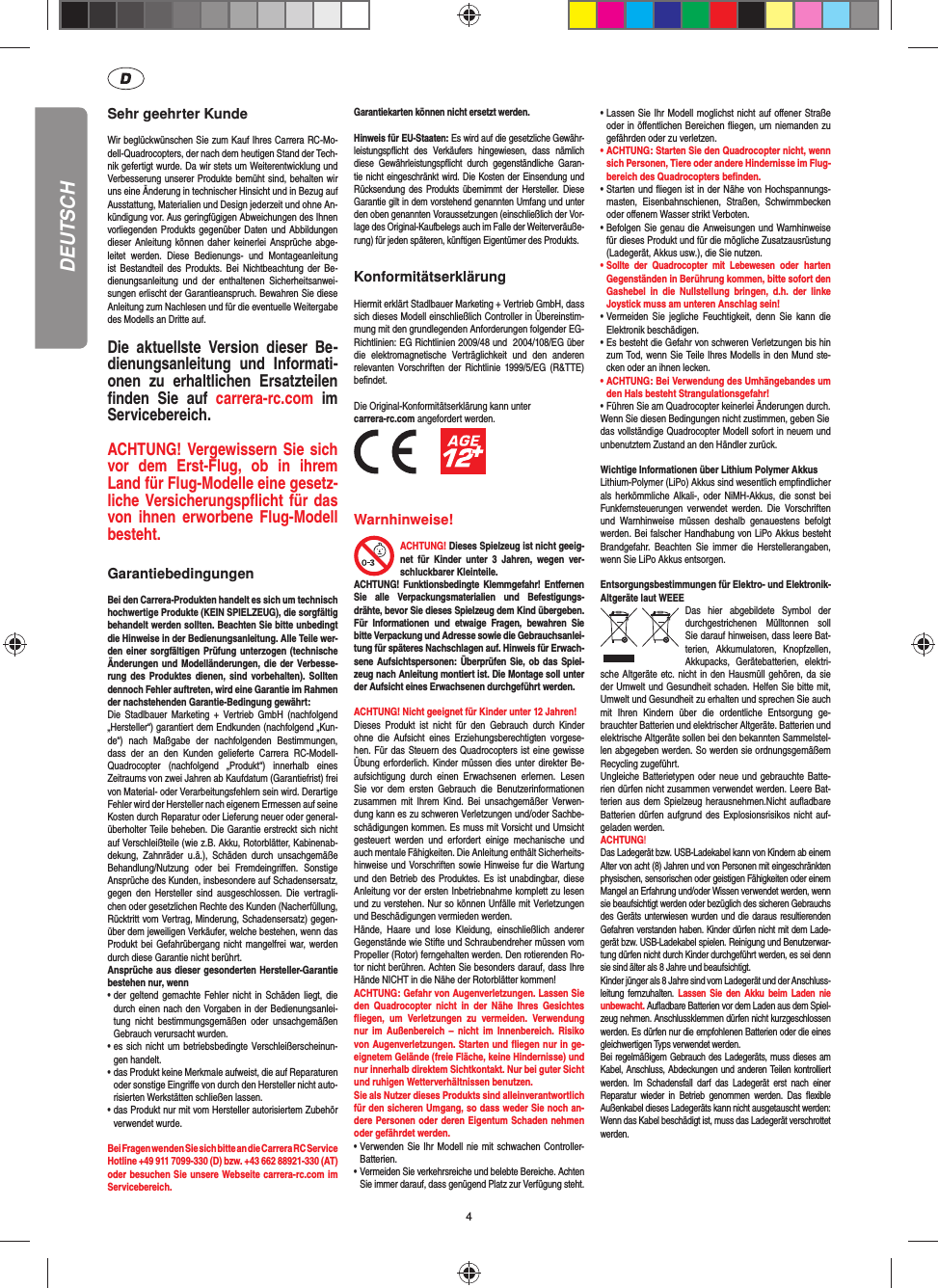 4DEUTSCHSehr geehrter KundeWir beglückwünschen Sie zum Kauf Ihres Carrera RC-Mo-dell-Quadrocopters, der nach dem heutigen Stand der Tech-nik gefertigt wurde. Da wir stets um Weiterentwicklung und Verbesserung unserer Produkte bemüht sind, behalten wir uns eine Änderung in technischer Hinsicht und in Bezug auf Ausstattung, Materialien und Design jederzeit und ohne An-kündigung vor. Aus geringfügigen Abweichungen des Ihnen vorliegenden Produkts gegenüber  Daten und Abbildungen dieser Anleitung  können daher  keinerlei  Ansprüche  abge-leitet  werden.  Diese  Bedienungs-  und  Montageanleitung ist  Bestandteil  des  Produkts. Bei  Nichtbeachtung  der Be-dienungsanleitung  und  der  enthaltenen  Sicherheitsanwei-sungen erlischt der Garantieanspruch. Bewahren Sie diese Anleitung zum Nachlesen und für die eventuelle Weitergabe des Modells an Dritte auf.Die  aktuellste  Version  dieser  Be-dienungsanleitung  und  Informati-onen  zu  erhaltlichen  Ersatzteilen ﬁ nden  Sie  auf  carrera-rc.com  im Servicebereich.ACHTUNG! Vergewissern Sie sich vor  dem  Erst-Flug,  ob  in  ihrem Land für Flug-Modelle eine gesetz-liche Versicherungspﬂ icht für das von ihnen  erworbene  Flug-Modell besteht. GarantiebedingungenBei den Carrera-Produkten handelt es sich um technisch hochwertige Produkte (KEIN SPIELZEUG), die sorgfältig behandelt werden sollten. Beachten Sie bitte unbedingt die Hinweise in der Bedienungsanleitung. Alle Teile wer-den einer sorgfältigen Prüfung unterzogen (technische Änderungen und Modelländerungen,  die der Verbesse-rung des  Produktes  dienen, sind  vorbehalten).  Sollten dennoch Fehler auftreten, wird eine Garantie im Rahmen der nachstehenden Garantie-Bedingung gewährt: Die  Stadlbauer Marketing  +  Vertrieb  GmbH (nachfolgend „Hersteller“) garantiert dem Endkunden (nachfolgend „Kun-de“)  nach  Maßgabe  der  nachfolgenden  Bestimmungen, dass  der  an  den  Kunden  gelieferte  Carrera  RC-Modell-Quadrocopter  (nachfolgend  „Produkt“)  innerhalb  eines Zeitraums von zwei Jahren ab Kaufdatum (Garantiefrist) frei von Material- oder Verarbeitungsfehlern sein wird. Derartige Fehler wird der Hersteller nach eigenem Ermessen auf seine Kosten durch Reparatur oder Lieferung neuer oder general-überholter Teile beheben. Die Garantie erstreckt sich nicht auf Verschleißteile (wie z.B. Akku, Rotorblätter, Kabinenab-dekung,  Zahnräder  u.ä.),  Schäden  durch  unsachgemäße Behandlung/Nutzung  oder  bei  Fremdeingriﬀ en.  Sonstige Ansprüche des Kunden, insbesondere auf Schadensersatz, gegen  den Hersteller  sind  ausgeschlossen.  Die  vertragli-chen oder gesetzlichen Rechte des Kunden (Nacherfüllung, Rücktritt vom Vertrag, Minderung, Schadensersatz) gegen-über dem jeweiligen Verkäufer, welche bestehen, wenn das Produkt bei Gefahrübergang nicht  mangelfrei war, werden durch diese Garantie nicht berührt.Ansprüche aus dieser gesonderten Hersteller-Garantie bestehen nur, wenn• der geltend gemachte Fehler nicht in  Schäden  liegt,  die   durch einen nach den Vorgaben in der Bedienungsanlei-  tung  nicht  bestimmungsgemäßen  oder  unsachgemäßen   Gebrauch verursacht wurden.• es sich nicht um betriebsbedingte Verschleißerscheinun-  gen handelt.• das Produkt keine Merkmale aufweist, die auf Reparaturen   oder sonstige Eingriﬀ e von durch den Hersteller nicht auto-  risierten Werkstätten schließen lassen.• das Produkt nur mit vom Hersteller autorisiertem Zubehör  verwendet wurde. Bei Fragen wenden Sie sich bitte an die Carrera RC Service Hotline +49 911 7099-330 (D) bzw. +43 662 88921-330 (AT)oder besuchen Sie unsere Webseite carrera-rc.com im Servicebereich.Garantiekarten können nicht ersetzt werden. Hinweis für EU-Staaten: Es wird auf die gesetzliche Gewähr-leistungspﬂ icht  des  Verkäufers  hingewiesen,  dass  nämlich diese  Gewährleistungspﬂ icht  durch  gegenständliche  Garan-tie nicht eingeschränkt wird. Die Kosten der Einsendung und Rücksendung  des  Produkts  übernimmt  der Hersteller. Diese Garantie gilt in dem vorstehend genannten Umfang und unter den oben genannten Voraussetzungen (einschließlich der Vor-lage des Original-Kaufbelegs auch im Falle der Weiterveräuße-rung) für jeden späteren, künftigen Eigentümer des Produkts.KonformitätserklärungHiermit erklärt Stadlbauer Marketing + Vertrieb GmbH, dass sich dieses Modell einschließlich Controller in Übereinstim-mung mit den grundlegenden Anforderungen folgender EG-Richtlinien: EG Richtlinien 2009/48 und  2004/108/EG über die  elektromagnetische  Verträglichkeit  und  den  anderen relevanten Vorschriften  der  Richtlinie  1999/5/EG  (R&amp;TTE) beﬁ ndet. Die Original-Konformitätserklärung kann unter carrera-rc.com angefordert werden.          Warnhinweise! ACHTUNG! Dieses Spielzeug ist nicht geeig-net  für  Kinder  unter  3  Jahren,  wegen  ver-schluckbarer Kleinteile. ACHTUNG! Funktionsbedingte  Klemmgefahr! Entfernen Sie  alle  Verpackungsmaterialien  und  Befestigungs-drähte, bevor Sie dieses Spielzeug dem Kind übergeben. Für  Informationen  und  etwaige  Fragen,  bewahren  Sie bitte Verpackung und Adresse sowie die Gebrauchsanlei-tung für späteres Nachschlagen auf. Hinweis für Erwach-sene Aufsichtspersonen: Überprüfen Sie, ob das Spiel-zeug nach Anleitung montiert ist. Die Montage soll unter der Aufsicht eines Erwachsenen durchgeführt werden.ACHTUNG! Nicht geeignet für Kinder unter 12 Jahren!  Dieses  Produkt  ist  nicht  für  den  Gebrauch  durch  Kinder ohne  die  Aufsicht  eines  Erziehungsberechtigten  vorgese-hen. Für das Steuern des Quadrocopters ist eine gewisse Übung erforderlich. Kinder müssen dies unter direkter Be-aufsichtigung  durch  einen   Erwachsenen  erlernen.  Lesen Sie  vor  dem  ersten  Gebrauch  die  Benutzerinformationen zusammen  mit Ihrem  Kind.  Bei  unsachgemäßer  Verwen-dung kann es zu schweren Verletzungen und/oder Sachbe-schädigungen kommen. Es muss mit Vorsicht und Umsicht gesteuert  werden  und  erfordert  einige  mechanische  und auch mentale Fähigkeiten. Die Anleitung enthält Sicherheits-hinweise und Vorschriften sowie Hinweise fur die Wartung und den Betrieb des Produktes. Es ist unabdingbar, diese Anleitung vor der ersten Inbetriebnahme komplett zu lesen und zu verstehen. Nur so können Unfälle mit Verletzungen und Beschädigungen vermieden werden. Hände,  Haare  und  lose  Kleidung,  einschließlich  anderer Gegenstände wie Stifte und Schraubendreher müssen vom Propeller (Rotor) ferngehalten werden. Den rotierenden Ro-tor nicht berühren. Achten Sie besonders darauf, dass Ihre Hände NICHT in die Nähe der Rotorblätter kommen! ACHTUNG: Gefahr von Augenverletzungen. Lassen Sie den  Quadrocopter  nicht  in  der Nähe  Ihres  Gesichtes ﬂ iegen,  um  Verletzungen  zu  vermeiden.  Verwendung nur  im  Außenbereich –  nicht im  Innen bereich.  Risiko von Augenverletzungen. Starten und ﬂ iegen nur in ge-eignetem Gelände (freie Fläche, keine Hindernisse) und nur innerhalb direktem Sichtkontakt. Nur bei guter Sicht und ruhigen Wetterverhältnissen benutzen.Sie als Nutzer dieses Produkts sind alleinverantwortlich für den sicheren Umgang, so dass weder Sie noch an-dere Personen oder deren Eigentum Schaden nehmen oder gefährdet werden.•  Verwenden Sie Ihr Modell nie mit schwachen Controller-Batterien.•  Vermeiden Sie verkehrsreiche und belebte Bereiche. Achten Sie immer darauf, dass genügend Platz zur Verfügung steht.•  Lassen Sie Ihr Modell moglichst nicht auf oﬀ ener Straße oder in öﬀ entlichen Bereichen ﬂ iegen, um niemanden zu gefährden oder zu verletzen.•  ACHTUNG: Starten Sie den Quadrocopter nicht, wenn sich Personen, Tiere oder andere Hindernisse im Flug-bereich des Quadrocopters beﬁ nden.•  Starten und ﬂ iegen ist in der Nähe von Hochspannungs-masten,  Eisenbahnschienen,  Straßen,  Schwimmbecken oder oﬀ enem Wasser strikt Verboten.•  Befolgen Sie genau die Anweisungen und Warnhinweise für dieses Produkt und für die mögliche Zusatzausrüstung (Ladegerät, Akkus usw.), die Sie nutzen.•  Sollte  der  Quadrocopter  mit  Lebewesen oder  harten Gegenständen in Berührung kommen, bitte sofort den Gashebel  in  die  Nullstellung  bringen,  d.h.  der  linke Joystick muss am unteren Anschlag sein!•  Vermeiden  Sie jegliche  Feuchtigkeit,  denn  Sie kann  die Elektronik beschädigen.•  Es besteht die Gefahr von schweren Verletzungen bis hin zum Tod, wenn Sie Teile Ihres Modells in den Mund ste-cken oder an ihnen lecken. • ACHTUNG: Bei Verwendung des Umhängebandes um  den Hals besteht Strangulationsgefahr!• Führen Sie am Quadrocopter keinerlei Änderungen durch.Wenn Sie diesen Bedingungen nicht zustimmen, geben Siedas vollständige Quadrocopter Modell sofort in neuem und unbenutztem Zustand an den Händler zurück.Wichtige Informationen über Lithium Polymer AkkusLithium-Polymer (LiPo) Akkus sind wesentlich empﬁ ndlicher als herkömmliche Alkali-, oder NiMH-Akkus, die  sonst  bei Funkfernsteuerungen  verwendet  werden.  Die  Vorschriften und  Warnhinweise  müssen  deshalb  genauestens  befolgt werden. Bei falscher Handhabung von LiPo Akkus besteht Brandgefahr.  Beachten Sie  immer  die  Herstellerangaben, wenn Sie LiPo Akkus entsorgen.Entsorgungsbestimmungen für Elektro- und Elektronik-Altgeräte laut WEEEDas  hier  abgebildete  Symbol  der durchgestrichenen  Mülltonnen  soll Sie darauf hinweisen, dass leere Bat-terien,  Akkumulatoren,  Knopfzellen, Akku packs,  Geräte batterien,  elektri-sche Altgeräte etc. nicht in den Hausmüll gehören, da  sie der Umwelt und Gesundheit schaden. Helfen Sie bitte mit, Umwelt und  Gesundheit zu erhalten und sprechen Sie auch mit  Ihren  Kindern  über  die  ordentliche  Entsorgung  ge-brauchter Batterien und elektrischer Altgeräte. Batterien und elektrische Altgeräte sollen bei den bekannten Sammelstel-len abgegeben werden. So werden sie ordnungsgemäßem Recycling zugeführt. Ungleiche Batterietypen oder neue und gebrauchte  Batte-rien dürfen nicht zusammen verwendet werden. Leere Bat-terien aus dem  Spielzeug herausnehmen.Nicht auﬂ adbare Batterien dürfen aufgrund des Explosionsrisikos nicht  auf-geladen werden.  ACHTUNG! Das Ladegerät bzw. USB-Ladekabel kann von Kindern ab einem Alter von acht (8) Jahren und von Personen mit eingeschränkten physischen, sensorischen oder geistigen Fähigkeiten oder einem Mangel an Erfahrung und/oder Wissen verwendet werden, wenn sie beaufsichtigt werden oder bezüglich des sicheren Gebrauchs des Geräts unterwiesen wurden und die daraus resultierenden Gefahren verstanden haben. Kinder dürfen nicht mit dem Lade-gerät bzw. USB-Ladekabel spielen. Reinigung und Benutzerwar-tung dürfen nicht durch Kinder durchgeführt werden, es sei denn sie sind älter als 8 Jahre und beaufsichtigt. Kinder jünger als 8 Jahre sind vom Ladegerät und der Anschluss-leitung  fernzuhalten. Lassen Sie  den  Akku beim  Laden  nie unbewacht. Auﬂ adbare Batterien vor dem Laden aus dem Spiel-zeug nehmen. Anschlussklemmen dürfen nicht kurzgeschlossen werden. Es dürfen nur die empfohlenen  Batterien oder die eines gleichwertigen Typs verwendet werden.Bei regelmäßigem Gebrauch des Ladegeräts, muss dieses am Kabel, Anschluss, Abdeckungen und anderen Teilen kontrolliert werden.  Im  Schadensfall  darf  das  Ladegerät  erst  nach  einer Reparatur  wieder  in  Betrieb  genommen  werden.  Das  ﬂ exible Außenkabel dieses Ladegeräts kann nicht ausgetauscht werden: Wenn das Kabel beschädigt ist, muss das Ladegerät verschrottet werden.