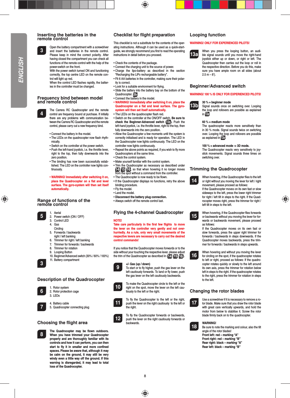 8ENGLISHInserting the batteries in theremote control3  Open the battery compartment with a screwdriver and  insert  the  batteries  in  the  remote  control. Please  keep  in  mind  the  correct  polarity.  After having closed the compartment you can check all functions of the remote control with the help of the power-switch on the front.  With the power switch turned ON and functioning correctly, the top centre LED on the remote con-trol will light up red.   When the control LED ﬂ ashes rapidly, the batter-ies in the controller must be changed.Frequency bind between model and remote control4   The  Carrera  RC  Quadrocopter  and  the  remote control are frequency bound at purchase. If initially there  are  any  problems  with  communication  be-tween the Carrera RC Quadrocopter and the remote control, please carry out a new frequency bind.  •  Connect the battery in the model.  •   The LEDs on the quadrocopter now ﬂ ash rhyth-mically.   •  Switch on the controller at the power switch.   •  Push the left-hand joystick, i.e. the throttle lever, right  to  the  top, then fully  downwards  into  the zero position.  •  The binding has  now been successfully estab-lished. The LED on the controller now lights con-tinuously.  •  WARNING! Immediately after switching it on, place  the  Quadrocopter on  a  ﬂ at  and level surface. The gyro-system will then set itself automatically.Range of functions of the remote control 5  1.  Aerial  2.  Power switch (ON / OFF)  3.   Control LED  4.  Gas    Circling  5.  Forwards / backwards    right / left banking  6.  Trimmer for right / left banking  7.  Trimmer for forwards / backwards   8.  Trimmer for rotation  9.  Looping Button  10. Beginner/Advanced switch (30% / 60% / 100%)3  11. Battery compartment Description of the Quadrocopter6  1.  Rotor system  2. Rotor protection cage  3. LEDs 7  4. Battery cable  5. Quadrocopter connecting plugChoosing the ﬂ ight area8  The  Quadrocopter  may  be  ﬂ own  outdoors. When  you  have  trimmed  your  Quadrocopter properly and are thoroughly familiar with its controls and how it can perform, you can then start  to  ﬂ y  it  in  smaller  and  more  conﬁ ned spaces. Please be aware that, although it may be  calm  on  the  ground,  it may  still  be very windy even a little way oﬀ  the ground. If this warning  is  disregarded, it  may lead  to  total loss of the Quadrocopter.Checklist for ﬂ ight preparationThis checklist is not a substitute for the contents of the oper-ating instructions. Although it can be used as a quick-start-guide, we strongly recommend you ﬁ rst to read the operating instructions in detail before you proceed.•  Check the contents of the package.•  Connect the charging unit to the source of power.•  Charge  the  lipo-battery  as  described  in  the  section “Recharging the LiPo rechargeable battery”.•  Fit 6 AA batteries in the controller, making sure their polar-ity is correct.•  Look for a suitable environment for ﬂ ying.•  Slide the battery into the battery bay on the bottom of the Quadrocopter. 2b •  Connect the battery in the model.•  WARNING! Immediately after switching it on, place the Quadrocopter  on  a ﬂ at  and  level  surface. The  gyro-system will then set itself automatically.•  The LEDs on the quadrocopter ﬂ ash red.•  Switch on the controller at the ON/OFF switch. Be sure to check  the  Beginner-Advanced  switch  (13b). Push  the left-hand joystick, i.e. the throttle lever, right to the top, then fully downwards into the zero position.•  Allow the Quadrocopter a few moments until the system is correctly initialised and is ready for operation. The LED in the Quadrocopter now lights continuously. The LED on the controller now lights continuously.•  Repeat the above points as required, if you wish to ﬂ y more Quadrocopters at the same time.•  Check the control system.•  Make yourself familiar with the control system.•  Trim the Quadrocopter as necessary as described under 161415, so  that  when  hovering it no longer moves from the spot without a command from the controller.•  The Quadrocopter is now ready to be ﬂ own.•  If the Quadrocopter displays no functions, retry the above binding procedure.•  Fly the model.•  Land the model.•  Disconnect the battery plug connection.•  Always switch oﬀ  the remote control last.Flying the 4-channel QuadrocopterNOTE! Take care particularly in the ﬁ rst few ﬂ ights  to move the  lever  on  the  controller  very  gently  and  not  over-hurriedly. As a rule, only very small movements of the respective levers are necessary to carry out the desired control commands!If you notice that the Quadrocopter moves forwards or to the side without your touching the respective lever, please adjust the trim of the Quadrocopter as described in (161415). 9  +/- Gas (up / down)   To start or to ﬂ y higher, push the gas lever on the left cautiously forwards. To land or ﬂ y lower, push the gas lever on the left cautiously backwards.10  To make the Quadrocopter circle to the left or the right on the spot, move the lever on the left cau-tiously to the left or the right.11  To  ﬂ y  the  Quadrocopter  to  the left  or  the right, push the lever on the right cautiously  to the left or the right.12  To  ﬂ y the  Quadrocopter forwards or backwards, push the lever on the right cautiously forwards or backwards.Looping functionWARNING! ONLY FOR EXPERIENCED PILOTS!13a  When  you  press  the  looping  button,  an  audi-ble signal sounds until  you move the  right-hand joystick either  up  or  down,  or right  or  left.  The Quadrocopter then carries out the loop or roll in the respective direction. Before you do this, make sure  you  have  ample  room  on  all  sides (about 2.5 m – 8‘).Beginner/Advanced switch WARNING! 100 % IS ONLY FOR EXPERIENCED PILOTS!13b 30 % = beginner mode   Signal sounds  once  on switching over.  Looping the loop and rollovers are possible as explained in 13a. 60 % = medium mode   The  quadrocopter  reacts  more  sensitively  than in 30 % mode. Signal sounds twice on switching over. Looping the loop and rollovers are possible as explained in 13a. 100 % = advanced mode -&gt; 3D mode.  The Quadrocopter reacts very sensitively to joy-stick movements. Signal sounds three times on switching over.Trimming the Quadrocopter14  When hovering, if the Quadrocopter ﬂ ies to the left or right without you moving the lever for left / right movement, please proceed as follows:   If the Quadrocopter moves on its own fast or slow sideways to the left, press the lower right trimmer for right / left tilt in steps to the right. If the Quad-rocopter moves right, press the trimmer for right / left tilt in steps to the left.15  When hovering, if the Quadrocopter ﬂ ies forwards or backwards without you moving the lever for for-wards or  backwards movement, please proceed as follows:  If  the  Quadrocopter  moves  on  its  own  fast  or slow forwards, press the upper right trimmer for forwards / backwards in steps downwards. If the Quadrocopter moves backwards, press the trim-mer for forwards / backwards in steps upwards.16  When hovering and without you moving the lever for circling on the spot, if the quadrocopter rotates to left or right, proceed as follows: If the quadro-copter rotates quickly or slowly to the left around its own axis, press the trimmer for rotation below left in steps to the right. If the quadrocopter rotates to the right, press the trimmer for rotation in steps to the left. Changing the rotor blades17  Use a screwdriver if it is necessary to remove a ro-tor blade. Make sure that you draw the rotor blade with great care vertically  upwards, and hold the motor from  below to stabilise it. Screw the rotor blade ﬁ rmly back on to the quadrocopter.18  WARNING!       Be sure to note the marking and colour, also the tilt angle of the rotor blades! Front left: red – marking “A”  Front right: red – marking “B”  Rear right: black – marking “A”  Rear left: black – marking “B”