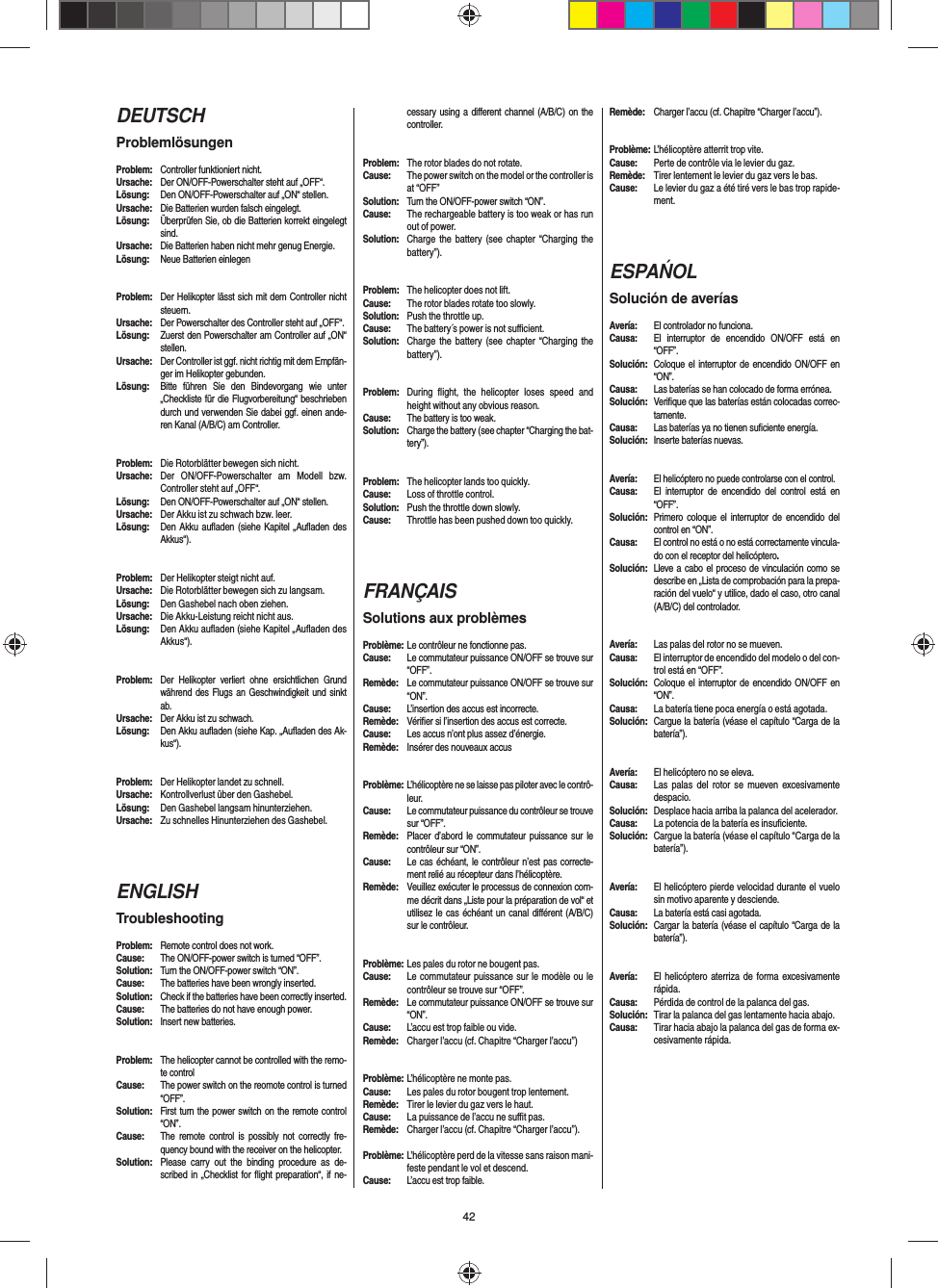 42DEUTSCHProblemlösungenProblem:  Controller funktioniert nicht.Ursache:  Der ON/OFF-Powerschalter steht auf „OFF“.Lösung:  Den ON/OFF-Powerschalter auf „ON“ stellen.Ursache:  Die Batterien wurden falsch eingelegt.Lösung:  Überprüfen Sie, ob die Batterien korrekt eingelegt sind.Ursache:  Die Batterien haben nicht mehr genug Energie.Lösung:  Neue Batterien einlegenProblem:  Der Helikopter lässt sich mit dem Controller nicht steuern.Ursache:  Der Powerschalter des Controller steht auf „OFF“.Lösung:  Zuerst den Powerschalter am Controller auf „ON“ stellen.Ursache:  Der Controller ist ggf. nicht richtig mit dem Empfän-ger im Helikopter gebunden. Lösung:  Bitte führen Sie den Bindevorgang wie unter „Checkliste für die Flugvorbereitung“ beschrieben durch und verwenden Sie dabei ggf. einen ande-ren Kanal (A/B/C) am Controller.Problem:  Die Rotorblätter bewegen sich nicht.Ursache:  Der ON/OFF-Powerschalter am Modell bzw. Controller steht auf „OFF“.Lösung:  Den ON/OFF-Powerschalter auf „ON“ stellen.Ursache:  Der Akku ist zu schwach bzw. leer.Lösung:  Den Akku auﬂ aden (siehe Kapitel „Auﬂ aden des Akkus“).#Problem:  Der Helikopter steigt nicht auf.Ursache:  Die Rotorblätter bewegen sich zu langsam.Lösung:  Den Gashebel nach oben ziehen.Ursache:  Die Akku-Leistung reicht nicht aus.Lösung:  Den Akku auﬂ aden (siehe Kapitel „Auﬂ aden des Akkus“).Problem: Der Helikopter verliert ohne ersichtlichen Grund während des Flugs an Geschwindigkeit und sinkt ab.Ursache:  Der Akku ist zu schwach.Lösung:  Den Akku auﬂ aden (siehe Kap. „Auﬂ aden des Ak-kus“).Problem:  Der Helikopter landet zu schnell.Ursache:  Kontrollverlust über den Gashebel.Lösung:  Den Gashebel langsam hinunterziehen.Ursache:  Zu schnelles Hinunterziehen des Gashebel. ENGLISHTroubleshootingProblem:  Remote control does not work.Cause:  The ON/OFF-power switch is turned “OFF”.Solution:  Turn the ON/OFF-power switch “ON”.Cause:  The batteries have been wrongly inserted.Solution:  Check if the batteries have been correctly inserted.Cause:  The batteries do not have enough power.Solution:  Insert new batteries.Problem:  The helicopter cannot be controlled with the remo-te controlCause:  The power switch on the reomote control is turned “OFF”.Solution:  First turn the power switch on the remote control “ON”.Cause:  The remote control is possibly not correctly fre-quency bound with the receiver on the helicopter. Solution:  Please carry out the binding procedure as de-scribed in „Checklist for ﬂ ight preparation“, if ne-cessary using a diﬀ erent channel (A/B/C) on the controller.Problem:  The rotor blades do not rotate.Cause:  The power switch on the model or the controller is at “OFF”Solution:  Turn the ON/OFF-power switch “ON”.Cause:  The rechargeable battery is too weak or has run out of power.Solution:  Charge the battery (see chapter “Charging the battery”).Problem:  The helicopter does not lift.Cause:  The rotor blades rotate too slowly.Solution:  Push the throttle up.Cause:  The battery´s power is not suﬃ  cient.Solution:  Charge the battery (see chapter “Charging the battery”).Problem:  During ﬂ ight, the helicopter loses speed and height without any obvious reason.Cause:  The battery is too weak.Solution:  Charge the battery (see chapter “Charging the bat-tery”).Problem:  The helicopter lands too quickly.Cause:  Loss of throttle control.Solution:  Push the throttle down slowly.Cause:  Throttle has been pushed down too quickly. FRANÇAISSolutions aux problèmesProblème: Le contrôleur ne fonctionne pas.Cause:  Le commutateur puissance ON/OFF se trouve sur “OFF”.Remède:  Le commutateur puissance ON/OFF se trouve sur “ON”.Cause:  L’insertion des accus est incorrecte.Remède:  Vériﬁ er si l’insertion des accus est correcte.Cause:  Les accus n’ont plus assez d’énergie.Remède:  Insérer des nouveaux accusProblème: L’hélicoptère ne se laisse pas piloter avec le contrô-leur.Cause:  Le commutateur puissance du contrôleur se trouve sur “OFF”.Remède:  Placer d’abord le commutateur puissance sur le contrôleur sur “ON”.Cause:  Le cas échéant, le contrôleur n’est pas correcte-ment relié au récepteur dans l’hélicoptère.Remède:  Veuillez exécuter le processus de connexion com-me décrit dans „Liste pour la préparation de vol“ et utilisez le cas échéant un canal diﬀ érent (A/B/C) sur le contrôleur.Problème: Les pales du rotor ne bougent pas.Cause:  Le commutateur puissance sur le modèle ou le contrôleur se trouve sur “OFF”.Remède:  Le commutateur puissance ON/OFF se trouve sur “ON”.Cause:  L’accu est trop faible ou vide.Remède:  Charger l’accu (cf. Chapitre “Charger l’accu”) Problème: L’hélicoptère ne monte pas.Cause:  Les pales du rotor bougent trop lentement.Remède:  Tirer le levier du gaz vers le haut.Cause:  La puissance de l’accu ne suﬃ  t pas.Remède:  Charger l’accu (cf. Chapitre “Charger l’accu”).Problème: L’hélicoptère perd de la vitesse sans raison mani-feste pendant le vol et descend.Cause:  L’accu est trop faible.Remède:  Charger l’accu (cf. Chapitre “Charger l’accu”).Problème: L’hélicoptère atterrit trop vite.Cause:  Perte de contrôle via le levier du gaz.Remède:  Tirer lentement le levier du gaz vers le bas.Cause:  Le levier du gaz a été tiré vers le bas trop rapide-ment. ESPAŃOLSolución de averíasAvería:  El controlador no funciona.Causa:  El interruptor de encendido ON/OFF está en “OFF”.Solución:  Coloque el interruptor de encendido ON/OFF en “ON”.Causa:  Las baterías se han colocado de forma errónea.Solución:  Veriﬁ que que las baterías están colocadas correc-tamente.Causa:  Las baterías ya no tienen suﬁ ciente energía.Solución:  Inserte baterías nuevas.Avería: El helicóptero no puede controlarse con el control.Causa:  El interruptor de encendido del control está en “OFF”.Solución:  Primero coloque el interruptor de encendido del control en “ON”.Causa:   El control no está o no está correctamente vincula-do con el receptor del helicóptero. Solución:  Lleve a cabo el proceso de vinculación como se describe en „Lista de comprobación para la prepa-ración del vuelo“ y utilice, dado el caso, otro canal (A/B/C) del controlador.Avería:  Las palas del rotor no se mueven.Causa:  El interruptor de encendido del modelo o del con-trol está en “OFF”.Solución:  Coloque el interruptor de encendido ON/OFF en “ON”.Causa:  La batería tiene poca energía o está agotada.Solución:  Cargue la batería (véase el capítulo “Carga de la batería”).Avería:  El helicóptero no se eleva.Causa:  Las palas del rotor se mueven excesivamente despacio.Solución:  Desplace hacia arriba la palanca del acelerador.Causa:  La potencia de la batería es insuﬁ ciente.Solución:  Cargue la batería (véase el capítulo “Carga de la batería”).Avería:  El helicóptero pierde velocidad durante el vuelo sin motivo aparente y desciende.Causa:  La batería está casi agotada.Solución:  Cargar la batería (véase el capítulo “Carga de la batería”).Avería:  El helicóptero aterriza de forma excesivamente rápida.Causa:  Pérdida de control de la palanca del gas.Solución: Tirar la palanca del gas lentamente hacia abajo.Causa:  Tirar hacia abajo la palanca del gas de forma ex-cesivamente rápida. 