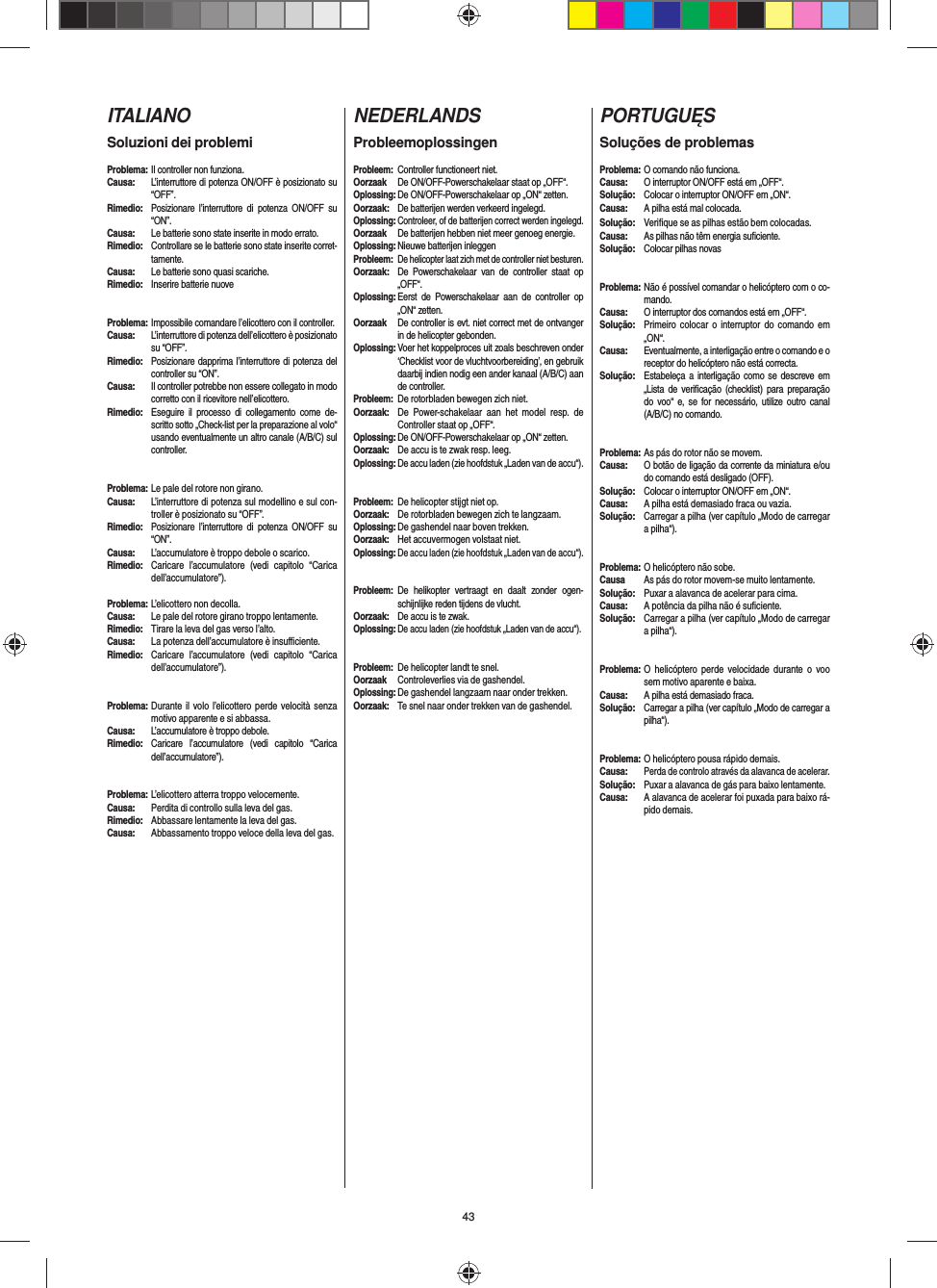 43ITALIANOSoluzioni dei problemiProblema: Il controller non funziona.Causa:  L’interruttore di potenza ON/OFF è posizionato su “OFF”.Rimedio:  Posizionare l’interruttore di potenza ON/OFF su “ON”.Causa:  Le batterie sono state inserite in modo errato.Rimedio:  Controllare se le batterie sono state inserite corret-tamente.Causa:  Le batterie sono quasi scariche.Rimedio:  Inserire batterie nuoveProblema: Impossibile comandare l’elicottero con il controller.Causa:  L’interruttore di potenza dell’elicottero è posizionato su “OFF”.Rimedio:  Posizionare dapprima l’interruttore di potenza del controller su “ON”.Causa:  Il controller potrebbe non essere collegato in modo corretto con il ricevitore nell’elicottero.Rimedio:  Eseguire il processo di collegamento come de-scritto sotto „Check-list per la preparazione al volo“ usando eventualmente un altro canale (A/B/C) sul controller.  Problema: Le pale del rotore non girano.Causa:  L’interruttore di potenza sul modellino e sul con-troller è posizionato su “OFF”.Rimedio:  Posizionare l’interruttore di potenza ON/OFF su “ON”.Causa:  L’accumulatore è troppo debole o scarico.Rimedio:  Caricare l’accumulatore (vedi capitolo “Carica dell’accumulatore”).Problema: L’elicottero non decolla.Causa:  Le pale del rotore girano troppo lentamente.Rimedio:  Tirare la leva del gas verso l’alto.Causa:  La potenza dell’accumulatore è insuﬃ  ciente.Rimedio:  Caricare l’accumulatore (vedi capitolo “Carica dell’accumulatore”).Problema: Durante il volo l’elicottero perde velocità senza motivo apparente e si abbassa.Causa:  L’accumulatore è troppo debole.Rimedio: Caricare l’accumulatore (vedi capitolo “Carica dell’accumulatore”).Problema: L’elicottero atterra troppo velocemente.Causa:  Perdita di controllo sulla leva del gas.Rimedio:  Abbassare lentamente la leva del gas.Causa:  Abbassamento troppo veloce della leva del gas. NEDERLANDSProbleemoplossingenProbleem:  Controller functioneert niet.Oorzaak  De ON/OFF-Powerschakelaar staat op „OFF“.Oplossing: De ON/OFF-Powerschakelaar op „ON“ zetten.Oorzaak:  De batterijen werden verkeerd ingelegd.Oplossing: Controleer, of de batterijen correct werden ingelegd.Oorzaak  De batterijen hebben niet meer genoeg energie.Oplossing: Nieuwe batterijen inleggenProbleem: De helicopter laat zich met de controller niet besturen.Oorzaak:  De Powerschakelaar van de controller staat op „OFF“.Oplossing: Eerst de Powerschakelaar aan de controller op „ON“ zetten.Oorzaak  De controller is evt. niet correct met de ontvanger in de helicopter gebonden. Oplossing: Voer het koppelproces uit zoals beschreven onder ‘Checklist voor de vluchtvoorbereiding’, en gebruik daarbij indien nodig een ander kanaal (A/B/C) aan de controller.Probleem: De rotorbladen bewegen zich niet.Oorzaak:  De Power-schakelaar aan het model resp. de Controller staat op „OFF“.Oplossing: De ON/OFF-Powerschakelaar op „ON“ zetten.Oorzaak:  De accu is te zwak resp. leeg.Oplossing: De accu laden (zie hoofdstuk „Laden van de accu“).#Probleem: De helicopter stijgt niet op.Oorzaak:  De rotorbladen bewegen zich te langzaam.Oplossing: De gashendel naar boven trekken.Oorzaak:  Het accuvermogen volstaat niet.Oplossing: De accu laden (zie hoofdstuk „Laden van de accu“).Probleem: De helikopter vertraagt en daalt zonder ogen-schijnlijke reden tijdens de vlucht.Oorzaak:  De accu is te zwak.Oplossing: De accu laden (zie hoofdstuk „Laden van de accu“).Probleem: De helicopter landt te snel.Oorzaak  Controleverlies via de gashendel.Oplossing: De gashendel langzaam naar onder trekken.Oorzaak:  Te snel naar onder trekken van de gashendel.PORTUGUĘSSoluções de problemasProblema: O comando não funciona.Causa:  O interruptor ON/OFF está em „OFF“.Solução:  Colocar o interruptor ON/OFF em „ON“.Causa:  A pilha está mal colocada.Solução:  Veriﬁ que se as pilhas estão bem colocadas.Causa:  As pilhas não têm energia suﬁ ciente.Solução:  Colocar pilhas novasProblema: Não é possível comandar o helicóptero com o co-mando.Causa:  O interruptor dos comandos está em „OFF“.Solução:  Primeiro colocar o interruptor do comando em „ON“.Causa:  Eventualmente, a interligação entre o comando e o receptor do helicóptero não está correcta. Solução:  Estabeleça a interligação como se descreve em „Lista de veriﬁ cação (checklist) para preparação do voo“ e, se for necessário, utilize outro canal (A/B/C) no comando.Problema: As pás do rotor não se movem.Causa:  O botão de ligação da corrente da miniatura e/ou do comando está desligado (OFF). Solução:  Colocar o interruptor ON/OFF em „ON“.Causa:  A pilha está demasiado fraca ou vazia.Solução:  Carregar a pilha (ver capítulo „Modo de carregar a pilha“). #Problema: O helicóptero não sobe.Causa  As pás do rotor movem-se muito lentamente.Solução:  Puxar a alavanca de acelerar para cima.Causa:  A potência da pilha não é suﬁ ciente.Solução:  Carregar a pilha (ver capítulo „Modo de carregar a pilha“).Problema: O helicóptero perde velocidade durante o voo sem motivo aparente e baixa.Causa:  A pilha está demasiado fraca.Solução:  Carregar a pilha (ver capítulo „Modo de carregar a pilha“).Problema: O helicóptero pousa rápido demais.Causa: Perda de controlo através da alavanca de acelerar.Solução: Puxar a alavanca de gás para baixo lentamente.Causa:  A alavanca de acelerar foi puxada para baixo rá-pido demais. 