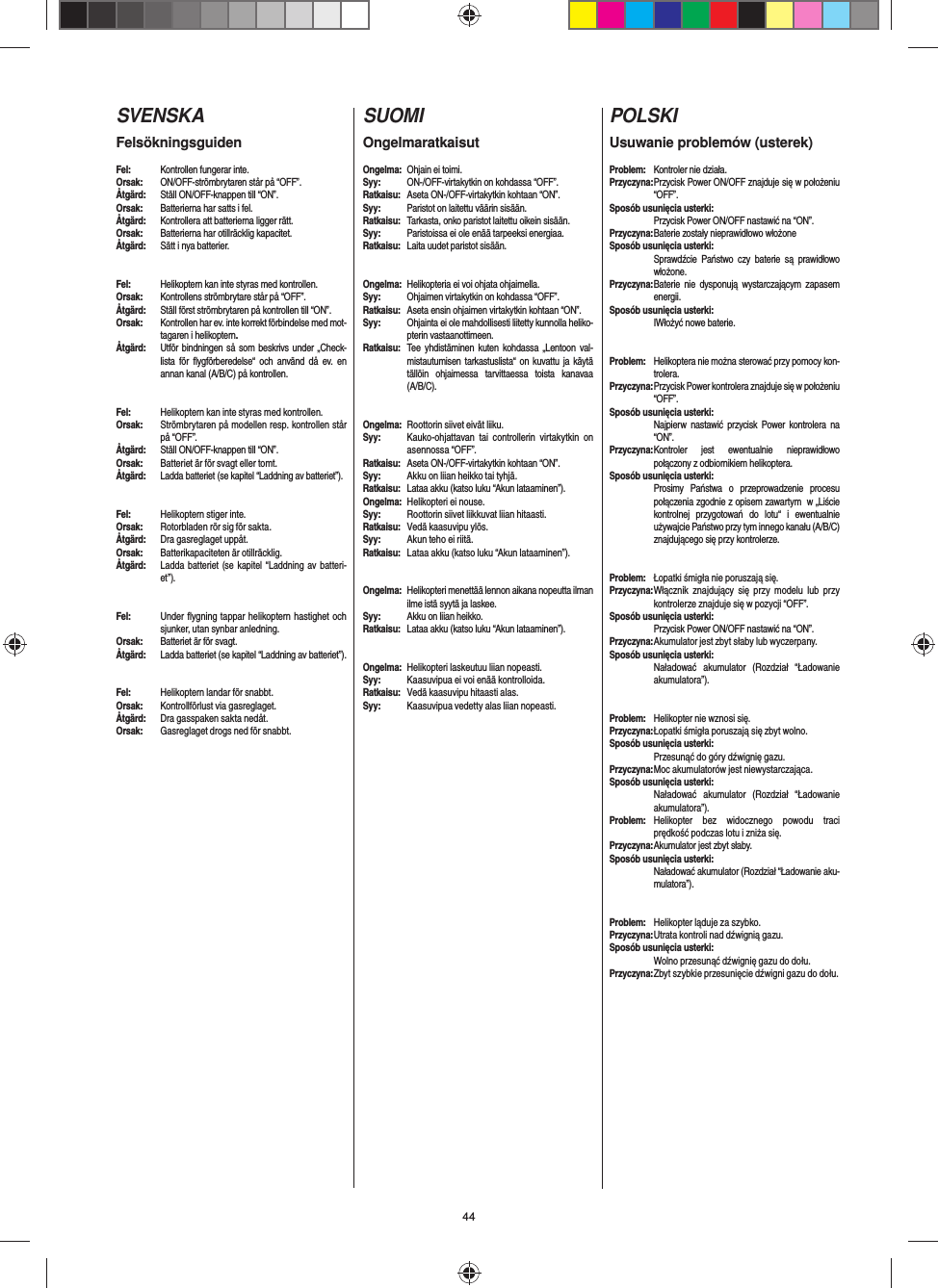 44SVENSKAFelsökningsguidenFel:  Kontrollen fungerar inte.Orsak:  ON/OFF-strömbrytaren står på “OFF”.Åtgärd:  Ställ ON/OFF-knappen till “ON”.Orsak:  Batterierna har satts i fel.Åtgärd:  Kontrollera att batterierna ligger rätt.Orsak:  Batterierna har otillräcklig kapacitet.Åtgärd:  Sätt i nya batterier.Fel:  Helikoptern kan inte styras med kontrollen.Orsak:  Kontrollens strömbrytare står på “OFF”.Åtgärd:  Ställ först strömbrytaren på kontrollen till “ON”.Orsak:  Kontrollen har ev. inte korrekt förbindelse med mot-tagaren i helikoptern. Åtgärd:  Utför bindningen så som beskrivs under „Check-lista för ﬂ ygförberedelse“ och använd då ev. en annan kanal (A/B/C) på kontrollen.Fel:  Helikoptern kan inte styras med kontrollen.Orsak:  Strömbrytaren på modellen resp. kontrollen står på “OFF”.Åtgärd:  Ställ ON/OFF-knappen till “ON”.Orsak:  Batteriet är för svagt eller tomt.Åtgärd: Ladda batteriet (se kapitel “Laddning av batteriet”).#Fel:  Helikoptern stiger inte.Orsak:  Rotorbladen rör sig för sakta.Åtgärd:  Dra gasreglaget uppåt.Orsak:  Batterikapaciteten är otillräcklig.Åtgärd: Ladda batteriet (se kapitel “Laddning av batteri-et”).Fel:  Under ﬂ ygning tappar helikoptern hastighet och sjunker, utan synbar anledning.Orsak:  Batteriet är för svagt.Åtgärd:  Ladda batteriet (se kapitel “Laddning av batteriet”).Fel:  Helikoptern landar för snabbt.Orsak:  Kontrollförlust via gasreglaget.Åtgärd:  Dra gasspaken sakta nedåt.Orsak:  Gasreglaget drogs ned för snabbt.SUOMIOngelmaratkaisutOngelma:  Ohjain ei toimi.Syy:  ON-/OFF-virtakytkin on kohdassa “OFF”.Ratkaisu:  Aseta ON-/OFF-virtakytkin kohtaan “ON”.Syy:  Paristot on laitettu väärin sisään.Ratkaisu:  Tarkasta, onko paristot laitettu oikein sisään.Syy:  Paristoissa ei ole enää tarpeeksi energiaa.Ratkaisu:  Laita uudet paristot sisään.Ongelma:  Helikopteria ei voi ohjata ohjaimella.Syy:  Ohjaimen virtakytkin on kohdassa “OFF”.Ratkaisu:  Aseta ensin ohjaimen virtakytkin kohtaan “ON”.Syy:  Ohjainta ei ole mahdollisesti liitetty kunnolla heliko-pterin vastaanottimeen. Ratkaisu:  Tee yhdistäminen kuten kohdassa „Lentoon val-mistautumisen tarkastuslista“ on kuvattu ja käytä tällöin ohjaimessa tarvittaessa toista kanavaa (A/B/C).Ongelma:  Roottorin siivet eivät liiku.Syy:  Kauko-ohjattavan tai controllerin virtakytkin on asennossa “OFF”.Ratkaisu:  Aseta ON-/OFF-virtakytkin kohtaan “ON”.Syy:  Akku on liian heikko tai tyhjä.Ratkaisu:  Lataa akku (katso luku “Akun lataaminen”).Ongelma:  Helikopteri ei nouse.Syy:  Roottorin siivet liikkuvat liian hitaasti.Ratkaisu:  Vedä kaasuvipu ylös.Syy:  Akun teho ei riitä.Ratkaisu:  Lataa akku (katso luku “Akun lataaminen”).Ongelma:  Helikopteri menettää lennon aikana nopeutta ilman ilme istä syytä ja laskee.Syy:  Akku on liian heikko.Ratkaisu:  Lataa akku (katso luku “Akun lataaminen”).Ongelma:  Helikopteri laskeutuu liian nopeasti.Syy:  Kaasuvipua ei voi enää kontrolloida.Ratkaisu:  Vedä kaasuvipu hitaasti alas.Syy:  Kaasuvipua vedetty alas liian nopeasti. POLSKIUsuwanie problemów (usterek)Problem:  Kontroler nie działa.Przyczyna: Przycisk Power ON/OFF znajduje się w położeniu “OFF”.Sposób usunięcia usterki: Przycisk Power ON/OFF nastawić na “ON”.Przyczyna: Baterie zostały nieprawidłowo włożoneSposób usunięcia usterki: Sprawdźcie Państwo czy baterie są prawidłowo włożone.Przyczyna: Baterie nie dysponują wystarczającym zapasem energii.Sposób usunięcia usterki: IWłożyć nowe baterie.Problem:  Helikoptera nie można sterować przy pomocy kon-trolera.Przyczyna: Przycisk Power kontrolera znajduje się w położeniu “OFF”.Sposób usunięcia usterki: Najpierw nastawić przycisk Power kontrolera na “ON”.Przyczyna: Kontroler jest ewentualnie nieprawidłowo połączony z odbiornikiem helikoptera.Sposób usunięcia usterki: Prosimy Państwa o przeprowadzenie procesu połączenia zgodnie z opisem zawartym  w „Liście kontrolnej przygotowań do lotu“ i ewentualnie używajcie Państwo przy tym innego kanału (A/B/C) znajdującego się przy kontrolerze.   Problem:  Łopatki śmigła nie poruszają się. Przyczyna: Włącznik znajdujący się przy modelu lub przy kontrolerze znajduje się w pozycji “OFF”.Sposób usunięcia usterki: Przycisk Power ON/OFF nastawić na “ON”.Przyczyna: Akumulator jest zbyt słaby lub wyczerpany.Sposób usunięcia usterki: Naładować akumulator (Rozdział “Ładowanie akumulatora”).Problem:  Helikopter nie wznosi się.Przyczyna: Łopatki śmigła poruszają się zbyt wolno.Sposób usunięcia usterki: Przesunąć do góry dźwignię gazu.Przyczyna: Moc akumulatorów jest niewystarczająca.Sposób usunięcia usterki: Naładować akumulator (Rozdział “Ładowanie akumulatora”).Problem:  Helikopter bez widocznego powodu traci prędkość podczas lotu i zniża się.Przyczyna: Akumulator jest zbyt słaby.Sposób usunięcia usterki: Naładować akumulator (Rozdział “Ładowanie aku-mulatora”).Problem:  Helikopter ląduje za szybko.Przyczyna: Utrata kontroli nad dźwignią gazu.Sposób usunięcia usterki: Wolno przesunąć dźwignię gazu do dołu. Przyczyna: Zbyt szybkie przesunięcie dźwigni gazu do dołu. 
