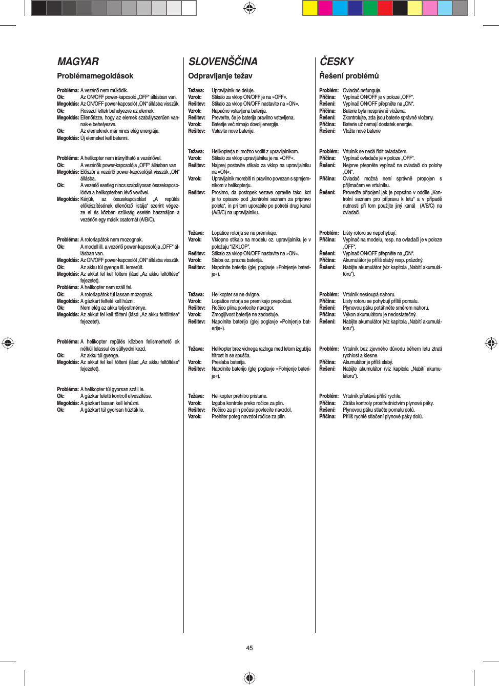 45MAGYARProblémamegoldásokProbléma: A vezérlő nem működik.Ok:  Az ON/OFF power-kapcsoló „OFF“ állásban van.Megoldás: Az ON/OFF power-kapcsolót „ON“ állásba visszük.Ok:  Rosszul lettek behelyezve az elemek.Megoldás: Ellenőrizze, hogy az elemek szabályszerűen van-nak-e behelyezve.Ok:  Az elemeknek már nincs elég energiája.Megoldás: Új elemeket kell betenni.Probléma: A helikopter nem irányítható a vezérlővel.Ok:  A vezérlők power-kapcsolója „OFF“ állásban vanMegoldás: Először a vezérlő power-kapcsolóját visszük „ON“ állásba.Ok:  A vezérlő esetleg nincs szabályosan összekapcso-lódva a helikopterben lévő vevővel. Megoldás: Kérjük, az összekapcsolást „A repülés előkészítésének ellenőrző listája“ szerint végez-ze el és közben szükség esetén használjon a vezérlőn egy másik csatornát (A/B/C).Probléma: A rotorlapátok nem mozognak.Ok:  A modell ill. a vezérlő power-kapcsolója „OFF“ ál-lásban van.Megoldás: Az ON/OFF power-kapcsolót „ON“ állásba visszük.Ok:  Az akku túl gyenge ill. lemerült.Megoldás: Az akkut fel kell tölteni (lásd „Az akku feltöltése“ fejezetet).Probléma: A helikopter nem száll fel.Ok:  A rotorlapátok túl lassan mozognak.Megoldás: A gázkart felfelé kell húzni.Ok:  Nem elég az akku teljesítménye.Megoldás: Az akkut fel kell tölteni (lásd „Az akku feltöltése“ fejezetet).Probléma: A helikopter repülés közben felismerhető ok nélkül lelassul és süllyedni kezd.Ok:  Az akku túl gyenge.Megoldás: Az akkut fel kell tölteni (lásd „Az akku feltöltése“ fejezetet).Probléma: A helikopter túl gyorsan száll le.Ok:  A gázkar feletti kontroll elveszítése.Megoldás: A gázkart lassan kell lehúzni.Ok:  A gázkart túl gyorsan húzták le.  SLOVENŠČINAOdpravljanje težavTežava: Upravljalnik ne deluje.Vzrok:  Stikalo za vklop ON/OFF je na »OFF«.Rešitev:  Stikalo za vklop ON/OFF nastavite na »ON«.Vzrok:  Napačno vstavljena baterija.Rešitev:  Preverite, če je baterija pravilno vstavljena.Vzrok:  Baterije več nimajo dovolj energije.Rešitev:  Vstavite nove baterije.Težava:  Helikopterja ni možno voditi z upravljalnikom.Vzrok:  Stikalo za vklop upravljalnika je na »OFF«. Rešitev:  Najprej postavite stikalo za vklop na upravljalniku na »ON«. Vzrok:  Upravljalnik morebiti ni pravilno povezan s sprejem-nikom v helikopterju.  Rešitev:  Prosimo, da postopek vezave opravite tako, kot je to opisano pod „kontrolni seznam za pripravo poleta“, in pri tem uporabite po potrebi drug kanal (A/B/C) na upravljalniku.Težava:  Lopatice rotorja se ne premikajo. Vzrok:  Vklopno stikalo na modelu oz. upravljalniku je v položaju “IZKLOP”.Rešitev:  Stikalo za vklop ON/OFF nastavite na »ON«. Vzrok:  Slaba oz. prazna baterija.Rešitev:  Napolnite baterijo (glej poglavje »Polnjenje bateri-je«). #Težava:  Helikopter se ne dvigne.Vzrok:  Lopatice rotorja se premikajo prepočasi.Rešitev:  Ročico plina povlecite navzgor.Vzrok:  Zmogljivost baterije ne zadostuje.Rešitev:  Napolnite baterijo (glej poglavje »Polnjenje bat-erije«). Težava:  Helikopter brez vidnega razloga med letom izgublja hitrost in se spušča.Vzrok: Preslaba baterija.Rešitev: Napolnite baterijo (glej poglavje »Polnjenje bateri-je«). Težava:  Helikopter prehitro pristane.Vzrok:  Izguba kontrole preko ročice za plin. Rešitev:  Ročico za plin počasi povlecite navzdol.Vzrok:  Prehiter poteg navzdol ročice za plin.   ČESKYŘešení problémůProblém: Ovladač nefunguje.Příčina:  Vypínač ON/OFF je v poloze „OFF“.Řešení:  Vypínač ON/OFF přepněte na „ON“.Příčina:  Baterie byla nesprávně vložena.Řešení:  Zkontrolujte, zda jsou baterie správně vloženy.Příčina:  Baterie už nemají dostatek energie.Řešení:  Vložte nové baterieProblém:  Vrtulník se nedá řídit ovladačem.Příčina:  Vypínač ovladače je v poloze „OFF“.Řešení:  Nejprve přepněte vypínač na ovladači do polohy „ON“.Příčina:  Ovladač možná není správně propojen s přijímačem ve vrtulníku.Řešení:  Proveďte připojení jak je popsáno v oddíle „Kon-trolní seznam pro přípravu k letu“ a v případě nutnosti při tom použijte jiný kanál  (A/B/C) na ovladači.Problém:  Listy rotoru se nepohybují.Příčina:  Vypínač na modelu, resp. na ovladači je v poloze „OFF“.Řešení:  Vypínač ON/OFF přepněte na „ON“.Příčina:  Akumulátor je příliš slabý resp. prázdný.Řešení:  Nabijte akumulátor (viz kapitola „Nabití akumulá-toru“).#Problém:  Vrtulník nestoupá nahoru.Příčina:  Listy rotoru se pohybují příliš pomalu.Řešení:  Plynovou páku potáhněte směrem nahoru.Příčina:  Výkon akumulátoru je nedostatečný.Řešení:  Nabijte akumulátor (viz kapitola „Nabití akumulá-toru“).Problém:  Vrtulník bez zjevného důvodu během letu ztratí rychlost a klesne.Příčina:  Akumulátor je příliš slabý.Řešení:  Nabijte akumulátor (viz kapitola „Nabití akumu-látoru“).Problém:  Vrtulník přistává příliš rychle.Příčina:  Ztráta kontroly prostřednictvím plynové páky.Řešení:  Plynovou páku stlačte pomalu dolů.Příčina:  Příliš rychlé stlačení plynové páky dolů.