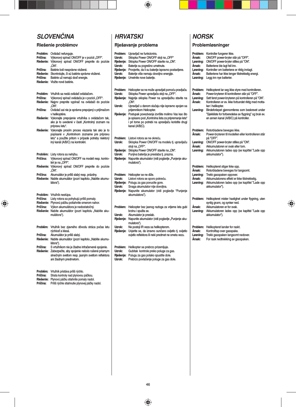 46SLOVENČINARiešenie problémovProblém: Ovládač nefunguje.Príčina:  Výkonový spínač ON/OFF je v pozícii „OFF“.Riešenie:  Výkonový spínač ON/OFF prepnite do pozície „ON“.Príčina:  Batérie boli nesprávne vložené.Riešenie:  Skontrolujte, či sú batérie správne vložené.Príčina:  Batérie už nemajú dosť energie.Riešenie:  Vložte nové batérie.Problém:  Vrtuľník sa nedá ovládať ovládačom.Príčina:  Výkonový spínač ovládača je v pozícii „OFF“.Riešenie:  Najprv prepnite vypínač na ovládači do pozície „ON“.Príčina:  Ovládač asi nie je správne prepojený s prijímačom v helikoptére. Riešenie:  Vykonajte prepojenie vrtuľníka s ovládačom tak, ako je to uvedené v časti „Kontrolný zoznam na prípravu letu“.Riešenie:  Vykonajte prosím proces viazania tak ako je to popísané v „Kontrolnom zozname pre prípravu letu“ a použite pritom v prípade potreby niektorý iný kanál (A/B/C) na kontroléri.Problém:  Listy rotora sa nehýbu.Príčina:   Výkonový spínač ON/OFF na modeli resp. kontro-léri je na „OFF“.Riešenie: Výkonový spínač ON/OFF prepnite do pozície „ON“.Príčina:  Akumulátor je príliš slabý resp. prázdny.Riešenie:  Nabite akumulátor (pozri kapitolu „Nabitie akumu-látora“).#Problém:  Vrtuľník nestúpa.Príčina:  Listy rotora sa pohybujú príliš pomaly.Riešenie:  Plynovú páčku potiahnite smerom nahor.Príčina:  Výkon akumulátora je nedostatočný.Riešenie:  Nabite akumulátor (pozri kapitolu „Nabitie aku-mulátora“).Problém:  Vrtuľník bez zjavného dôvodu stráca počas letu rýchlosť a klesá.Príčina:  Akumulátor je príliš slabý.Riešenie:  Nabite akumulátor (pozri kapitolu „Nabitie akumu-látora“).Príčina:  S vrtuľníkom nie je žiadne infračervené spojenie.Riešenie:  Zabezpečte, aby spojenie nebolo rušené priamym slnečným svetlom resp. jasným svetlom reﬂ ektora ani žiadnym predmetom.Problém: Vrtuľník pristáva príliš rýchlo.Príčina: Strata kontroly nad plynovou páčkou.Riešenie: Plynovú páčku stiahnite pomaly nadol.Príčina: Príliš rýchle stiahnutie plynovej páčky nadol.HRVATSKIRješavanje problemaProblem:  Upravljač ne funkcionira.Uzrok:  Sklopka Power ON/OFF stoji na „OFF“Rješenje:  Sklopka Power ON/OFF stavite na „ON“.Uzrok:  Baterije su pogrešno umetnute.Rješenje:  Provjerite, da li su baterije ispravno postavljene.Uzrok:  Baterije više nemaju dovoljno energije.Rješenje:  Umetnite nove baterije.Problem:  Helicopter se ne može upravljati pomoću pravljača.Uzrok:  Sklopka Power upravljača stoji na „OFF“.Rješenje:  Najprije sklopka Power na upravljačku stavite na „ON“.Uzrok:  Upravljač u danom slučaju nije ispravno spojen sa prijemnikom Helicopter. Rješenje:   Postupak povezivanja izvršite molimo Vas kao što je opisano pod „Kontrolna lista za pripremanje leta“ i pri tome po potrebi na upravljaču koristite drugi kanal (A/B(C).Problem:  Listovi rotora se ne okreću.Uzrok:  Sklopka Power ON/OFF na modelu tj. upravljaču stoji na „OFF“.Rješenje:  Sklopka Power ON/OFF stavite na „ON“.Uzrok:  Punjiva baterija je preslaba tj. prazna.Rješenje:  Napunite akumulator (vidi poglavlje „Punjenje aku-mulatora“).#Problem:  Helicopter se ne diže.Uzrok:  Listovi rotora se sporo pokreću.Rješenje:  Polugu za gas povucite gore.Uzrok:  Snaga akumulator nije dovoljna.Rješenje:  Napunite akumulator (vidi poglavlje “Punjenje akumulatora”).Problem:  Helicopter bez jasnog razloga za vrijeme leta gubi brzinu i spušta se.Uzrok:  Akumulator je preslab.Rješenje:  Napunite akumulator (vidi poglavlje „Punjenje aku-mulatora“).Uzrok:  Ne postoji IR veza sa helikopterom.Rješenje:  Uvjerite se, da izravno sunčano svijetlo tj. svijetlo svjetlo reﬂ ektora ili neki predmet ne smeta vezu.Problem:  Helikopter se prebrzo prizemljuje.Uzrok:  Gubitak  kontrole preko poluge za gas.Rješenje:  Pulugu za gas polako spustite dole.Uzrok:  Prebrzo povlačenje poluge za gas dole.NORSKProblemløsningerProblem:  Kontroller fungerer ikke.Årsak:  ON/OFF power-bryter står på ”OFF”.Løsning:  ON/OFF power-bryter stilles på ”ON”.Årsak:  Batteriene ble lagt feil inn.Løsning:  Kontroller om batteriene er riktig innlagt.Årsak:  Batteriene har ikke lenger tilstrekkelig energi.Løsning:  Legg inn nye batterier.Problem:  Helikopteret lar seg ikke styre med kontrolleren.Årsak:  Power-bryteren til kontrolleren står på ”OFF”.Løsning:  Sett først power-bryteren på kontrolleren på ”ON”.Årsak:  Kontrolleren er ev. ikke forbundet riktig med motta-ker i helikopter. Løsning:  Bindeforløpet gjennomføres som beskrevet under ”Sjekkliste for forberedelse av ﬂ ygning” og bruk ev. en annen kanal (A/B/C) på kontroller.Problem:  Rotorbladene beveges ikke.Årsak:  Power-bryteren til modellen eller kontrolleren står på ”OFF”.Løsning:  ON/OFF power-bryter stilles på ”ON”.Årsak:  Akkumulatoren er svak eller tom.Løsning:  Akkumulatoren lades opp (se kapittel ”Lade opp akkumulator”).#Problem:  Helikopteret stiger ikke opp.Årsak:  Rotorbladene beveges for langsomt.Løsning:  Trekk gasspaken oppover.Årsak: Akkumulatorens eﬀ ekt er ikke tilstrekkelig.Løsning:  Akkumulatoren lades opp (se kapittel ”Lade opp akkumulator”).Problem:  Helikopteret mister hastighet under ﬂ ygning, uten synlig grunn, og synker ned.Årsak:  Akkumulatoren er for svak.Løsning:  Akkumulatoren lades opp (se kapittel ”Lade opp akkumulator”).Problem:  Helikopteret lander for raskt.Årsak:  Kontrolltap over gasspake.Løsning:  Trekk gasspaken langsomt nedover.Årsak:  For rask nedtrekking av gasspaken. 