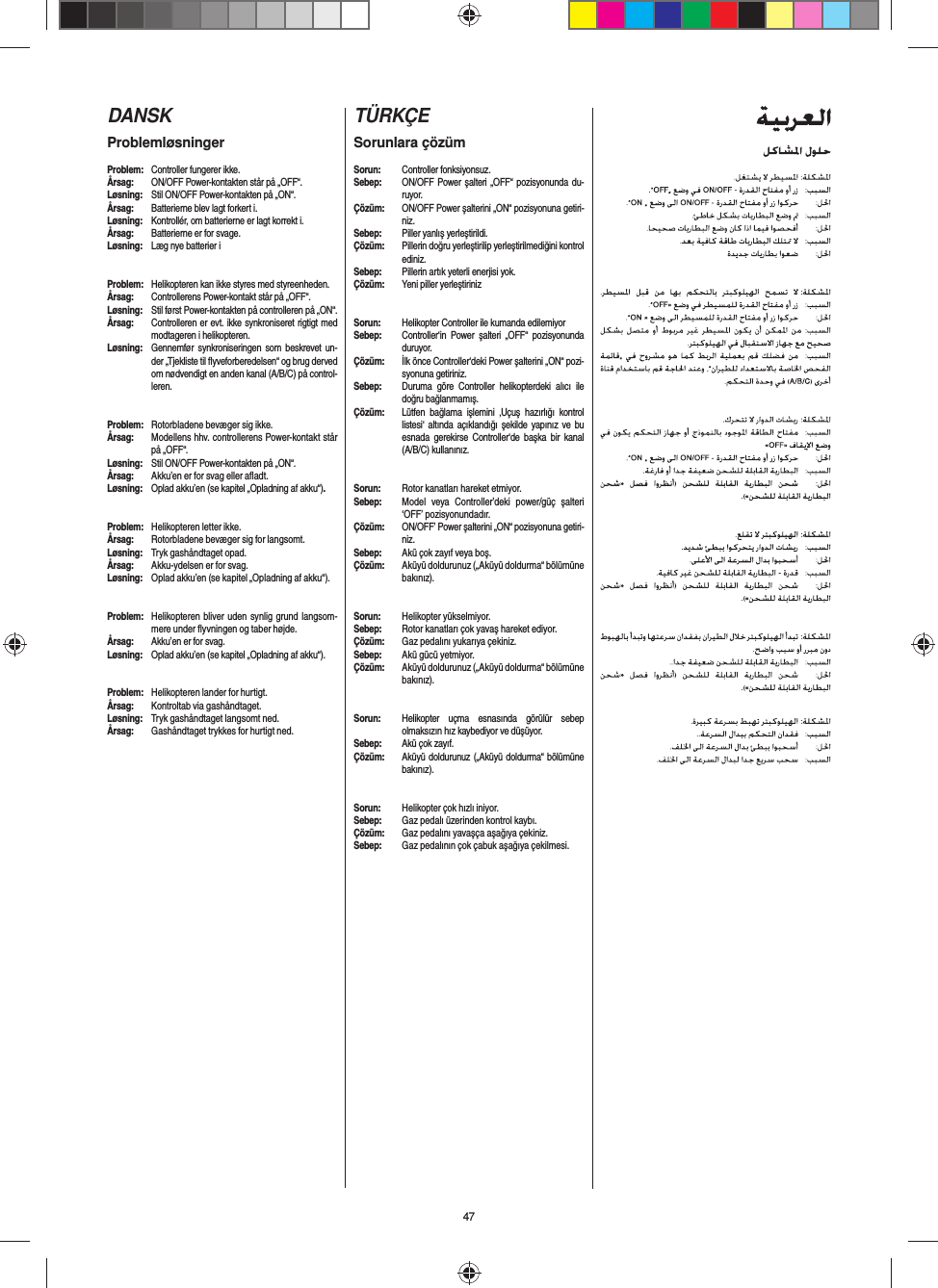 47DANSKProblemløsningerProblem:  Controller fungerer ikke.Årsag:  ON/OFF Power-kontakten står på „OFF“.Løsning:  Stil ON/OFF Power-kontakten på „ON“.Årsag:  Batterierne blev lagt forkert i.Løsning:  Kontrollér, om batterierne er lagt korrekt i.Årsag:  Batterierne er for svage.Løsning:  Læg nye batterier iProblem:  Helikopteren kan ikke styres med styreenheden.Årsag:  Controllerens Power-kontakt står på „OFF“.Løsning:  Stil først Power-kontakten på controlleren på „ON“.Årsag:  Controlleren er evt. ikke synkroniseret rigtigt med modtageren i helikopteren. Løsning:  Gennemfør synkroniseringen som beskrevet un-der „Tjekliste til ﬂ yveforberedelsen“ og brug derved om nødvendigt en anden kanal (A/B/C) på control-leren.Problem:  Rotorbladene bevæger sig ikke.Årsag:  Modellens hhv. controllerens Power-kontakt står på „OFF“.Løsning:  Stil ON/OFF Power-kontakten på „ON“.Årsag:  Akku’en er for svag eller aﬂ adt.Løsning:  Oplad akku’en (se kapitel „Opladning af akku“).#Problem:  Helikopteren letter ikke.Årsag:  Rotorbladene bevæger sig for langsomt.Løsning:  Tryk gashåndtaget opad.Årsag:  Akku-ydelsen er for svag.Løsning:  Oplad akku’en (se kapitel „Opladning af akku“).Problem:  Helikopteren bliver uden synlig grund langsom-mere under ﬂ yvningen og taber højde.Årsag:  Akku’en er for svag.Løsning:  Oplad akku’en (se kapitel „Opladning af akku“).Problem:  Helikopteren lander for hurtigt.Årsag:  Kontroltab via gashåndtaget.Løsning:  Tryk gashåndtaget langsomt ned.Årsag:  Gashåndtaget trykkes for hurtigt ned. TÜRKÇESorunlara çözümSorun: Controller fonksiyonsuz.Sebep:  ON/OFF Power şalteri „OFF“ pozisyonunda du-ruyor.Çözüm:  ON/OFF Power şalterini „ON“ pozisyonuna getiri-niz.Sebep:  Piller yanlış yerleştirildi.Çözüm:  Pillerin doğru yerleştirilip yerleştirilmediğini kontrol ediniz.Sebep:  Pillerin artık yeterli enerjisi yok.Çözüm:  Yeni piller yerleştirinizSorun:  Helikopter Controller ile kumanda edilemiyorSebep:  Controller‘in Power şalteri „OFF“ pozisyonunda duruyor.Çözüm:  İlk önce Controller‘deki Power şalterini „ON“ pozi-syonuna getiriniz.Sebep:  Duruma göre Controller helikopterdeki alıcı ile doğru bağlanmamış. Çözüm:  Lütfen bağlama işlemini ‚Uçuş hazırlığı kontrol listesi‘ altında açıklandığı şekilde yapınız ve bu esnada gerekirse Controller‘de başka bir kanal (A/B/C) kullanınız. Sorun:  Rotor kanatları hareket etmiyor.Sebep:  Model veya Controller’deki power/güç şalteri ‘OFF’ pozisyonundadır.Çözüm:  ON/OFF’ Power şalterini „ON“ pozisyonuna getiri-niz.Sebep:  Akü çok zayıf veya boş.Çözüm:  Aküyü doldurunuz („Aküyü doldurma“ bölümüne bakınız).#Sorun:  Helikopter yükselmiyor.Sebep:  Rotor kanatları çok yavaş hareket ediyor.Çözüm:  Gaz pedalını yukarıya çekiniz.Sebep:  Akü gücü yetmiyor.Çözüm:  Aküyü doldurunuz („Aküyü doldurma“ bölümüne bakınız).Sorun:  Helikopter uçma esnasında görülür sebep olmaksızın hız kaybediyor ve düşüyor.Sebep:  Akü çok zayıf.Çözüm:  Aküyü doldurunuz („Aküyü doldurma“ bölümüne bakınız).Sorun:  Helikopter çok hızlı iniyor.Sebep:  Gaz pedalı üzerinden kontrol kaybı.Çözüm:  Gaz pedalını yavaşça aşağıya çekiniz.Sebep:  Gaz pedalının çok çabuk aşağıya çekilmesi. 