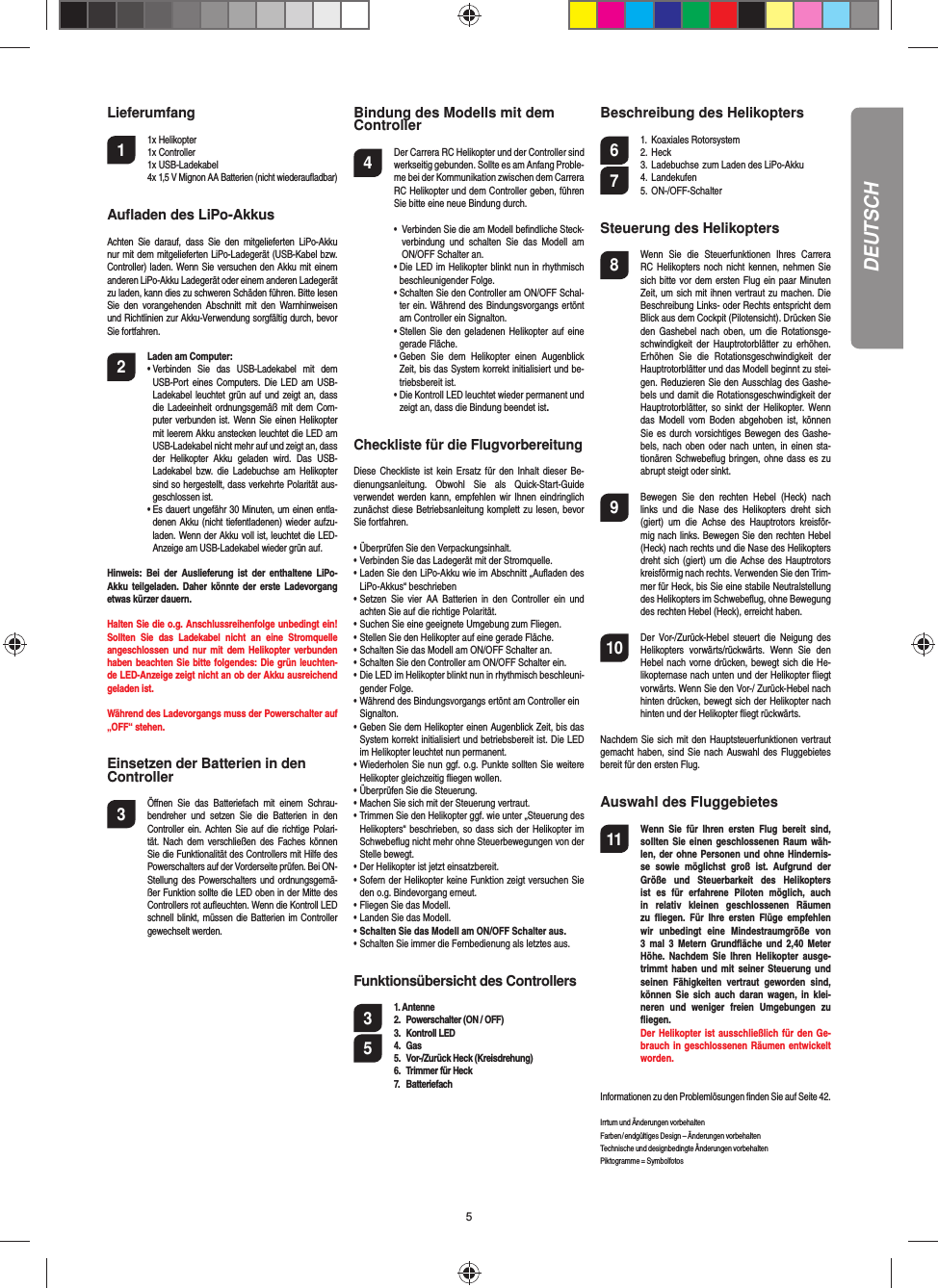 5Lieferumfang1 1x Helikopter  1x Controller 1x USB-Ladekabel  4x 1,5 V Mignon AA Batterien (nicht wiederauﬂ adbar)Auﬂ aden des LiPo-AkkusAchten Sie darauf, dass Sie den mitgelieferten LiPo-Akku nur mit dem mitgelieferten LiPo-Ladegerät (USB-Kabel bzw. Controller) laden. Wenn Sie versuchen den Akku mit einem anderen LiPo-Akku Ladegerät oder einem anderen Ladegerät zu laden, kann dies zu schweren Schäden führen. Bitte lesen Sie den vorangehenden Abschnitt mit den Warnhinweisen und Richtlinien zur Akku-Verwendung sorgfältig durch, bevor Sie fortfahren. 2 Laden am Computer:•  Verbinden Sie das USB-Ladekabel mit dem USB-Port eines Computers. Die LED am USB-Ladekabel leuchtet grün auf und zeigt an, dass die Ladeeinheit ordnungsgemäß mit dem Com-puter verbunden ist. Wenn Sie einen Helikopter mit leerem Akku anstecken leuchtet die LED am USB-Ladekabel nicht mehr auf und zeigt an, dass der Helikopter Akku geladen wird. Das USB-Ladekabel bzw. die Ladebuchse am Helikopter sind so hergestellt, dass verkehrte Polarität aus-geschlossen ist.•  Es dauert ungefähr 30 Minuten, um einen entla-denen Akku (nicht tiefentladenen) wieder aufzu-laden. Wenn der Akku voll ist, leuchtet die LED-Anzeige am USB-Ladekabel wieder grün auf. Hinweis: Bei der Auslieferung ist der enthaltene LiPo-Akku teilgeladen. Daher könnte der erste Ladevorgang etwas kürzer dauern.Halten Sie die o.g. Anschlussreihenfolge unbedingt ein! Sollten Sie das Ladekabel nicht an eine Stromquelle angeschlossen und nur mit dem Helikopter verbunden haben beachten Sie bitte folgendes: Die grün leuchten-de LED-Anzeige zeigt nicht an ob der Akku ausreichend geladen ist.Während des Ladevorgangs muss der Powerschalter auf „OFF“ stehen.Einsetzen der Batterien in den Controller3  Öﬀ nen Sie das Batteriefach mit einem Schrau-bendreher und setzen Sie die Batterien in den Controller ein. Achten Sie auf die richtige Polari-tät. Nach dem verschließen des Faches können Sie die Funktionalität des Controllers mit Hilfe des Powerschalters auf der Vorderseite prüfen. Bei ON-Stellung des Powerschalters und ordnungsgemä-ßer Funktion sollte die LED oben in der Mitte des Controllers rot auﬂ euchten. Wenn die Kontroll LED schnell blinkt, müssen die Batterien im Controller gewechselt werden.Bindung des Modells mit dem Controller4  Der Carrera RC Helikopter und der Controller sind werkseitig gebunden. Sollte es am Anfang Proble-me bei der Kommunikation zwischen dem Carrera RC Helikopter und dem Controller geben, führen Sie bitte eine neue Bindung durch.  •   Verbinden Sie die am Modell beﬁ ndliche Steck-verbindung und schalten Sie das Modell am ON/OFF Schalter an.  •  Die LED im Helikopter blinkt nun in rhythmisch beschleunigender Folge.  •  Schalten Sie den Controller am ON/OFF Schal-ter ein. Während des Bindungsvorgangs ertönt am Controller ein Signalton.  •  Stellen Sie den geladenen Helikopter auf eine gerade Fläche.  •  Geben Sie dem Helikopter einen Augenblick Zeit, bis das System korrekt initialisiert und be-triebsbereit ist.  •  Die Kontroll LED leuchtet wieder permanent und zeigt an, dass die Bindung beendet ist.Checkliste für die FlugvorbereitungDiese Checkliste ist kein Ersatz für den Inhalt dieser Be-dienungsanleitung. Obwohl Sie als Quick-Start-Guide verwendet werden kann, empfehlen wir Ihnen eindringlich zunächst diese Betriebsanleitung komplett zu lesen, bevor Sie fortfahren.• Überprüfen Sie den Verpackungsinhalt.• Verbinden Sie das Ladegerät mit der Stromquelle.• Laden Sie den LiPo-Akku wie im Abschnitt „Auﬂ aden des  LiPo-Akkus“ beschrieben• Setzen Sie vier AA Batterien in den Controller ein und   achten Sie auf die richtige Polarität.• Suchen Sie eine geeignete Umgebung zum Fliegen.• Stellen Sie den Helikopter auf eine gerade Fläche. • Schalten Sie das Modell am ON/OFF Schalter an.• Schalten Sie den Controller am ON/OFF Schalter ein. • Die LED im Helikopter blinkt nun in rhythmisch beschleuni- gender Folge.• Während des Bindungsvorgangs ertönt am Controller ein  Signalton.• Geben Sie dem Helikopter einen Augenblick Zeit, bis das  System korrekt initialisiert und betriebsbereit ist. Die LED  im Helikopter leuchtet nun permanent.• Wiederholen Sie nun ggf. o.g. Punkte sollten Sie weitere   Helikopter gleichzeitig ﬂ iegen wollen.• Überprüfen Sie die Steuerung.• Machen Sie sich mit der Steuerung vertraut.• Trimmen Sie den Helikopter ggf. wie unter „Steuerung des   Helikopters“ beschrieben, so dass sich der Helikopter im   Schwebeﬂ ug nicht mehr ohne Steuerbewegungen von der  Stelle bewegt.• Der Helikopter ist jetzt einsatzbereit.• Sofern der Helikopter keine Funktion zeigt versuchen Sie  den o.g. Bindevorgang erneut.• Fliegen Sie das Modell.• Landen Sie das Modell.• Schalten Sie das Modell am ON/OFF Schalter aus.• Schalten Sie immer die Fernbedienung als letztes aus.Funktionsübersicht des Controllers 3 1. Antenne2.  Powerschalter (ON / OFF)3. Kontroll LED4. Gas5  5.  Vor-/Zurück Heck (Kreisdrehung)6.  Trimmer für Heck7. BatteriefachBeschreibung des Helikopters6 1. Koaxiales Rotorsystem 2. Heck  3. Ladebuchse  zum Laden des LiPo-Akku 7 4. Landekufen 5. ON-/OFF-SchalterSteuerung des Helikopters8  Wenn Sie die Steuerfunktionen Ihres Carrera RC Helikopters noch nicht kennen, nehmen Sie sich bitte vor dem ersten Flug ein paar Minuten Zeit, um sich mit ihnen vertraut zu machen. Die Beschreibung Links- oder Rechts entspricht dem Blick aus dem Cockpit (Pilotensicht). Drücken Sie den Gashebel nach oben, um die Rotationsge-schwindigkeit der Hauptrotorblätter zu erhöhen. Erhöhen Sie die Rotationsgeschwindigkeit der Hauptrotorblätter und das Modell beginnt zu stei-gen. Reduzieren Sie den Ausschlag des Gashe-bels und damit die Rotationsgeschwindigkeit der Hauptrotorblätter, so sinkt der Helikopter. Wenn das Modell vom Boden abgehoben ist, können Sie es durch vorsichtiges Bewegen des Gashe-bels, nach oben oder nach unten, in einen sta-tionären Schwebeﬂ ug bringen, ohne dass es zu abrupt steigt oder sinkt.9  Bewegen Sie den rechten Hebel (Heck) nach links und die Nase des Helikopters dreht sich (giert) um die Achse des Hauptrotors kreisför-mig nach links. Bewegen Sie den rechten Hebel (Heck) nach rechts und die Nase des Helikopters dreht sich (giert) um die Achse des Hauptrotors kreisförmig nach rechts. Verwenden Sie den Trim-mer für Heck, bis Sie eine stabile Neutralstellung des Helikopters im Schwebeﬂ ug, ohne Bewegung des rechten Hebel (Heck), erreicht haben.10  Der Vor-/Zurück-Hebel steuert die Neigung des Helikopters vorwärts/rückwärts. Wenn Sie den Hebel nach vorne drücken, bewegt sich die He-likopternase nach unten und der Helikopter ﬂ iegt vorwärts. Wenn Sie den Vor-/ Zurück-Hebel nach hinten drücken, bewegt sich der Helikopter nach hinten und der Helikopter ﬂ iegt rückwärts.Nachdem Sie sich mit den Hauptsteuerfunktionen vertraut gemacht haben, sind Sie nach Auswahl des Fluggebietes bereit für den ersten Flug.Auswahl des Fluggebietes11  Wenn Sie für Ihren ersten Flug bereit sind, sollten Sie einen geschlossenen Raum wäh-len, der ohne Personen und ohne Hindernis-se sowie möglichst groß ist. Aufgrund der Größe und Steuerbarkeit des Helikopters ist es für erfahrene Piloten  möglich, auch in relativ kleinen geschlossenen Räumen zu ﬂ iegen. Für Ihre ersten Flüge empfeh len wir unbedingt eine Mindestraumgröße von 3 mal 3 Metern Grundﬂ äche und 2,40 Meter Höhe. Nachdem Sie Ihren Helikopter ausge-trimmt haben und mit seiner Steuerung und seinen Fähigkeiten vertraut geworden sind, können Sie sich auch daran wagen, in klei-neren und weniger freien  Umgebungen zu  ﬂ iegen.  Der Helikopter ist ausschließlich für den Ge-brauch in geschlossenen Räumen entwickelt worden.Informationen zu den Problemlösungen ﬁ nden Sie auf Seite 42.Irrtum und Änderungen vorbehalten Farben / endgültiges Design – Änderungen vorbehaltenTechnische und designbedingte Änderungen vorbehaltenPiktogramme = SymbolfotosDEUTSCH