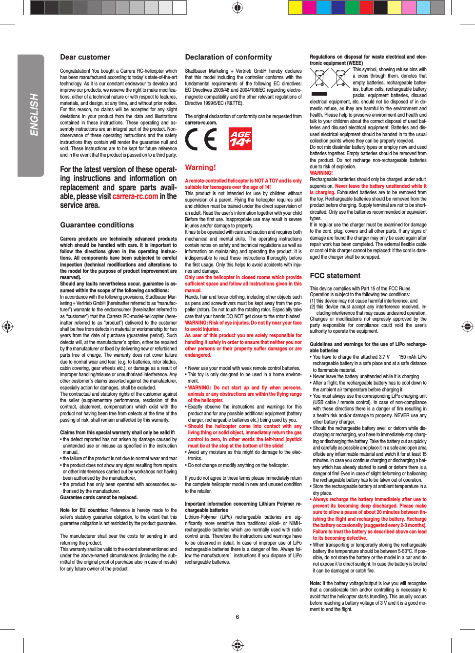 6Dear customerCongratulation! You bought a Carrera RC-helicopter which has been manufactured according to today´s state-of-the-art technology. As it is our constant endeavour to develop and improve our products, we reserve the right to make modiﬁ ca-tions, either of a technical nature or with respect to features, materials, and design, at any time, and without prior notice. For this reason, no claims will be accepted for any slight deviations in your product from the data and illustrations contained in these instructions. These operating and as-sembly instructions are an integral part of the product. Non-observance of these operating instructions and the safety instructions they contain will render the guarantee null and void. These instructions are to be kept for future reference and in the event that the product is passed on to a third party.For the latest version of these operat-ing instructions and information on replacement and spare parts avail-able, please visit carrera-rc.com in the service area.Guarantee conditionsCarrera products are technically advanced products which should be handled with care. It is important to follow the directions given in the operating instruc-tions. All components have been subjected to careful inspection (technical modiﬁ cations and alterations to the model for the purpose of product improvement are reserved). Should any faults nevertheless occur, guarantee is as-sumed within the scope of the following conditions: In accordance with the following provisions, Stadlbauer Mar-keting + Vertrieb GmbH (hereinafter referred to as “manufac-turer”) warrants to the endconsumer (hereinafter referred to as “customer”) that the Carrera RC-model-helicopter (here-inafter referred to as “product”) delivered to the customer shall be free from defects in material or workmanship for two years from the date of purchase (guarantee period). Such defects will, at the manufacturer´s option, either be repaired by the manufacturer or ﬁ xed by delivering new or refurbished parts free of charge. The warranty does not cover failure due to normal wear and tear, (e.g. to batteries, rotor blades, cabin covering, gear wheels etc.), or damage as a result of improper handling/misuse or unauthorised interference. Any other customer´s claims asserted against the manufacturer, especially action for damages, shall be excluded. The contractual and statutory rights of the customer against the seller (supplementary performance, rescission of the contract, abatement, compensation) which exist with the product not having been free from defects at the time of the passing of risk, shall remain unaﬀ ected by this warranty. Claims from this special warranty shall only be valid if:•  the defect reported has not arisen by damage caused by unintended use or misuse as speciﬁ ed in the instruction manual,• the failure of the product is not due to normal wear and tear •  the product does not show any signs resulting from repairs or other interferences carried out by workshops not having been authorised by the manufacturer, •  the product has only been operated with accessories au-thorised by the manufacturer.Guarantee cards cannot be replaced.Note for EU countries: Reference is hereby made to the seller’s statutory guarantee obligation, to the extent that this guarantee obligation is not restricted by the product guarantee.The manufacturer shall bear the costs for sending in and returning the product.This warranty shall be valid to the extent aforementioned and under the above-named circumstances (including the sub-mittal of the original proof of purchase also in case of resale) for any future owner of the product.Declaration of conformityStadlbauer Marketing + Vertrieb GmbH hereby declares that this model including the controller conforms with the fundamental requirements of the following EC directives: EC Directives 2009/48 and 2004/108/EC regarding electro-magnetic compatibility and the other relevant regulations of Directive 1999/5/EC (R&amp;TTE).The original declaration of conformity can be requested from carrera-rc.com.          Warning!A remote-controlled helicopter is NOT A TOY and is only suitable for teenagers over the age of 14!This product is not intended for use by children without  supervision of a parent. Flying the helicopter requires skill and children must be trained under the direct supervision of an adult. Read the user’s information together with your child Before the ﬁ rst use. Inappropriate use may result in  severe injuries and/or damage to property. It has to be operated with care and caution and requires both mechanical and mental skills. The operating instructions contain notes on safety and technical regulations as well as information on maintaining and operating the product. It is indispensable to read these instructions thoroughly before the ﬁ rst usage. Only this helps to avoid accidents with inju-ries and damage. Only use the helicopter in closed rooms which provide suﬃ  cient space and follow all instructions given in this manual. Hands, hair and loose clothing, including other objects such as pens and screwdrivers must be kept away from the pro-peller (rotor). Do not touch the rotating rotor. Especially take care that your hands DO NOT get close to the rotor blades! WARNING: Risk of eye injuries. Do not ﬂ y near your face to avoid injuries.As user of this product you are solely responsible for handling it safely in order to ensure that neither you nor other persons or their property suﬀ er damages or are endangered. • Never use your model with weak remote control batteries.•  This toy is only designed to be used in a home environ-ment.•  WARNING: Do not start up and ﬂ y when persons, a nimals or any obstructions are within the ﬂ ying range of the helicopter. • Exactly observe the instructions and warnings for this   product and for any possible additional equipment (battery   charger, rechargeable batteries etc.) being used by you.• Should the helicopter come into contact with any   living thing or solid object, immediately return the gas   control to zero, in other words the left-hand joystick   must be at the stop at the bottom of the slide!• Avoid any moisture as this might do damage to the elec- tronics. • Do not change or modify anything on the helicopter. If you do not agree to these terms please immediately return the complete helicopter model in new and unused condition to the retailer. Important information concerning Lithium Polymer re-chargeable batteriesLithium-Polymer (LiPo) rechargeable batteries are sig-niﬁ cantly more sensitive than traditional alkali- or NiMH-rechargeable batteries which are normally used with radio control units. Therefore the instructions and warnings have to be observed in detail. In case of improper use of LiPo rechargeable batteries there is a danger of ﬁ re. Always fol-low the manufacturers´  instructions if you dispose of LiPo rechargeable batteries. Regulations on disposal for waste electrical and elec-tronic equipment (WEEE)This symbol, showing refuse bins with a cross through them, denotes that empty batteries, rechargeable batter-ies, button cells, recharge able battery packs, equipment batteries, disused electrical equipment, etc. should not be disposed of in do-mestic refuse, as they are harmful to the environment and health. Please help to preserve environment and health and talk to your children about the correct disposal of used bat-teries and disused electrical equipment. Batteries and dis-used electrical equipment should be handed in to the usual collection points where they can be properly recycled. Do not mix dissimilar battery types or employ new and used batteries together. Empty batteries should be removed from the product. Do not recharge non-rechargeable batteries due to risk of explosion. WARNING! Rechargeable batteries should only be charged under adultsupervision. Never leave the battery unattended while it is charging. Exhausted batteries are to be removed from the toy. Rechargeable batteries should be removed from the product before charging. Supply terminal are not to be short-circuited. Only use the batteries recommended or equivalent types. If in regular use the charger must be examined for damage to the cord, plug, covers and all other parts. If any signs of damage are found the charger may only be used again after repair work has been completed. The external ﬂ exible cable or cord of this charger cannot be replaced: If the cord is dam-aged the charger shall be scrapped.FCC statementThis device complies with Part 15 of the FCC Rules. Operation is subject to the following two conditions: (1) this device may not cause harmful interference, and (2)  this device must accept any interference received, in-cluding interference that may cause undesired operation. Changes or modiﬁ cations not expressly approved by the party responsible for compliance could void the user’s  authority to operate the equipment.Guidelines and warnings for the use of LiPo recharge-able batteries •  You have to charge the attached 3.7 V   150 mAh LiPo  rechargeable battery in a safe place and at a safe distance to ﬂ ammable material.• Never leave the battery unattended while it is charging •  After a ﬂ ight, the rechargeable battery has to cool down to the ambient air temperature before charging it.•  You must always use the corresponding LiPo charging unit (USB cable / remote control). In case of non-compliance with these directions there is a danger of ﬁ re resulting in a health risk and/or damage to property. NEVER use any other battery charger.•  Should the rechargeable battery swell or deform while dis-charging or recharging, you have to immediately stop charg-ing or discharging the battery. Take the battery out as quickly and carefully as possible and place it in a safe and open area oﬀ side any inﬂ ammable material and watch it for at least 15 minutes. In case you continue charging or discharging a bat-tery which has already started to swell or deform there is a danger of ﬁ re! Even in case of slight deforming or ballooning the rechargeable battery has to be taken out of operation.•  Store the rechargeable battery at ambient temperature in a dry place.•  Always recharge the battery immediately after use to prevent its becoming deep discharged. Please make sure to allow a pause of about 20 minutes between ﬁ n-ishing the ﬂ ight and recharging the battery. Recharge the battery occasionally (suggested every 2-3 months). Failure to treat the battery as described above can lead to its becoming defective.•  When transporting or temporarily storing the rechargeable battery the temperature should be between 5-50°C. If pos-sible, do not store the battery or the model in a car and do not expose it to direct sunlight. In case the battery is broiled it can be damaged or catch ﬁ re. Note: If the battery voltage/output is low you will recognise that a considerable trim and/or controlling is necessary to avoid that the helicopter starts trundling. This usually occurs before reaching a battery voltage of 3 V and it is a good mo-ment to end the ﬂ ight. ENGLISH