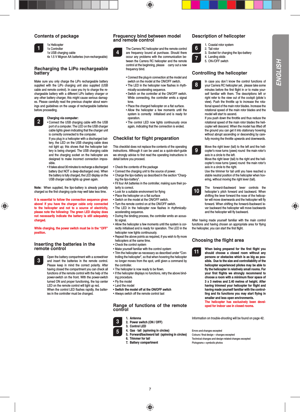 7Contents of package1 1x Helicopter 1x Controller  1x USB charging cable  4x 1.5 V Mignon AA batteries (non-rechargeable) Recharging the LiPo rechargeable batteryMake sure you only charge the LiPo rechargeable battery supplied with the LiPo charging unit also supplied (USB cable and remote control). In case you try to charge the re-chargeable battery with a diﬀ erent LiPo battery charger or any other battery charger, this might cause serious damag-es. Please carefully read the previous chapter about warn-ings and guidelines on the usage of rechargeable batteries before proceeding. 2 Charging via computer:•  Connect the USB charging cable with the USB port of a computer. The LED on the USB charger cable lights green indicating that the charger unit is correctly connected to the computer.   If you plug in a helicopter with a discharged bat-tery, the LED on the USB charging cable does not light up; this shows that the helicopter bat-tery is being charged. The USB charging cable and the charging socket on the helicopter are designed to make incorrect connection impos-sible.•  It takes about 30 minutes to recharge a discharged battery (but NOT a deep-discharged one). When the battery is fully charged, the LED display on the USB charger cable lights up green again.Note:  When supplied, the lipo-battery is already partially charged so the ﬁ rst charging cycle may well take less time.It is essential to follow the connection sequence given above! If you have the charger cable only connected to the helicopter and not to a source of electricity, please note the following: The green LED display does not  necessarily indicate the battery is still adequately charged.While charging, the power switch must be in the “OFF” position.Inserting the batteries in theremote control3  Open the battery compartment with a screwdriver and insert the batteries in the remote control. Please keep in mind the correct polarity. After having closed the compartment you can check all functions of the remote control with the help of the power-switch on the front. With the power-switch turned ON and proper functioning, the top center LED on the remote control will light up red.  When the control LED ﬂ ashes rapidly, the batter-ies in the controller must be changed. Frequency bind between model and remote control4  The Carrera RC helicopter and the remote control are frequency bound at purchase. Should there occur any problems with the communication be-tween the Carrera RC helicopter and the remote control at the beginning, please     carry out a new frequency bind.•  Connect the plug-in connection at the model and switch on the model at the ON/OFF switch.•  The LED in the helicopter now ﬂ ashes in rhyth-mically-accelerating sequence. •  Switch on the controller at the ON/OFF switch. While connecting, the controller emits a signal tone.• Place the charged helicopter on a ﬂ at surface.•  Allow the helicopter a few moments until the system is correctly  initialised and is ready for operation. •  The control LED now lights continuously once again, indicating that the connection is ended.Checklist for ﬂ ight preparationThis checklist does not replace the contents of the operating instructions. Although it can be used as a quick-start-guide we strongly advise to ﬁ rst read the operating instructions in detail before you proceed. • Check the contents of the package• Connect the charging unit to the source of power.• Charge the lipo-battery as described in the section “Charg-ing the lipo-battery”.• Fit four AA batteries in the controller, making sure their po-larity is correct.• Look for a suitable environment for ﬂ ying• Place the helicopter on a ﬂ at surface• Switch on the model at the ON/OFF switch.• Turn the remote control on at the ON/OFF switch.• The LED in the helicopter now ﬂ ashes in rhythmically-accelerating sequence. • During the binding process, the controller emits an acous-tic signal.• Allow the helicopter a few moments until the system is cor-rectly initialised and is ready for operation. The LED in the helicopter now lights continuously.• Repeat the above points as required, if you wish to ﬂ y more helicopters at the same time.• Check the control system• Make yourself familiar with the control system• Trim the helicopter as necessary as described under “Con-trolling the helicopter”, so that when hovering the helicopter no longer moves from the spot, until given a command by the controller.• The helicopter is now ready to be ﬂ own.• If the helicopter displays no functions, retry the above bind-ing procedure.• Fly the model• Land the model• Switch the model oﬀ  at the ON/OFF switch• Always switch oﬀ  the remote control lastRange of functions of the remote control 3 1. Antenna2.  Power switch (ON / OFF)3. Control LED5 4.  Gas · tail  (spinning in circles) 5.  Forward/backward tail  (spinning in circles)6.  Trimmer for tail7. Battery compartment Description of helicopter6  1. Coaxial rotor system 2. Tail rotor  3. Socket for charging the lipo-battery 7 4. Landing skids 5. ON-/OFF switchControlling the helicopter8  In case you don´t know the control functions of your Carrera RC helicopter yet,  please take some minutes before the ﬁ rst ﬂ ight in or to make your-self familiar with them. The descriptions left or right refer to the view out of the cockpit (pilote´s view). Push the throttle up to increase the rota-tional speed of the main rotor blades. Increase the rotational speed of the main rotor blades and the model will start to ascend.   If you push down the throttle and thus reduce the rotational speed of the main rotor blades the heli-copter will descend. When the model has lifted oﬀ  the ground you can get it into stationary hovering without abrupt ascending or descending by care-fully moving the throttle upwards and downwards.9  Move the right lever (tail) to the left and the heli-copter’s nose turns (yaws) round  the main rotor’s axis in a circle to the left.   Move the right lever (tail) to the right and the heli-copter’s nose turns (yaws) round  the main rotor’s axis in a circle to the right.  Use the trimmer for tail until you have reached a stable neutral position of the helicopter when hov-ering, without moving the right lever (tail). 10 The forward-/backward lever controls the helicopter´s pitch forward and backward. When shifting the lever forward the nose of the helicop-ter will move downwards and the helicopter will ﬂ y forward. When shifting the forward-/backward le-ver backward the helicopter will move backwards and the helicopter will ﬂ y backward. After having made yourself familiar with the main control functions and having chosen an appropriate area for ﬂ ying the helicopter, you can start the ﬁ rst ﬂ ight.Choosing the ﬂ ight area11  When being prepared for the ﬁ rst ﬂ ight  you should choose a closed room without any persons or obstacles which is as big as pos-sible.  Due to the size and controllability of the helicopter experienced pilotes may be able to ﬂ y the helicopter in relatively small rooms. For your ﬁ rst  ﬂ ights we strongly recommend to choose a room with a minimum ﬂ oor space of 3 x 3 metres and 2.40 metres of height. After having trimmed your helicopter for ﬂ ight and having made yourself familiar with the control-ling and its functions you may start ﬂ ying in smaller and less open environments.  The helicopter has exclusively been devel-oped for indoor use in closed rooms. Information on trouble-shooting will be found on page 42.Errors and changes exceptedColours / ﬁ nal design – changes exceptedTechnical changes and design-related changes exceptedPictograms = symbolic photosENGLISH